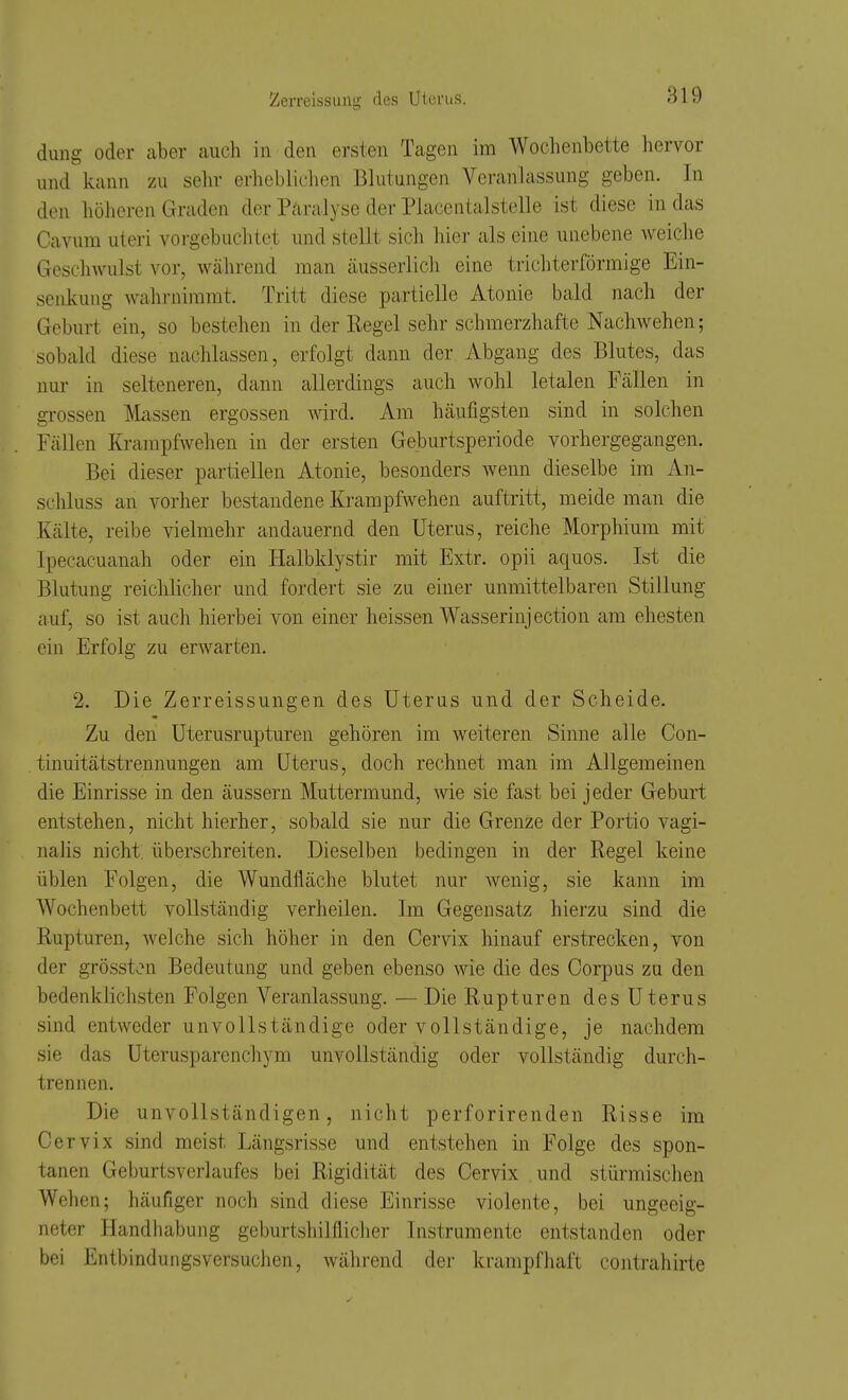 dung oder aber auch in den ersten Tagen im Wochenbette hervor und kann zu sein- erliebliclien Blutungen Veranlassung geben. In den höheren Graden der Paralyse der Piacentalstelle ist diese in das Cavum uteri vorgebuchtet und stellt sich hier als eine unebene weiche Geschwulst vor, während man äusserlich eine trichterförmige Ein- senkung wahrnimmt. Tritt diese partielle Atonie bald nach der Geburt ein, so bestehen in der Regel sehr schmerzhafte Nachwehen; sobald diese nachlassen, erfolgt dann der Abgang des Blutes, das nur in selteneren, dann allerdings auch wohl letalen Fällen in grossen Massen ergossen wird. Am häufigsten sind in solchen Fällen Krarapfwehen in der ersten Geburtsperiode vorhergegangen. Bei dieser partiellen Atonie, besonders wenn dieselbe im An- schluss an vorher bestandene Krampfwehen auftritt, meide man die Kälte, reibe vielmehr andauernd den Uterus, reiche Morphium mit Ipecacuanah oder ein Halbklystir mit Extr. opii aquos. Ist die Blutung reichlicher und fordert sie zu einer unmittelbaren Stillung auf, so ist auch hierbei von einer heissen Wasserinjection am ehesten ein Erfolg zu erwarten. 2. Die Zerreissungen des Uterus und der Scheide. Zu den Uterusrupturen gehören im weiteren Sinne alle Con- tinuitätstrennungen am Uterus, doch rechnet man im Allgemeinen die Einrisse in den äussern Muttermund, wie sie fast bei jeder Geburt entstehen, nicht hierher, sobald sie nur die Grenze der Portio vagi- nalis nicht, überschreiten. Dieselben bedingen in der Regel keine üblen Folgen, die Wundfläche blutet nur wenig, sie kann im Wochenbett vollständig verheilen. Im Gegensatz hierzu sind die Rupturen, Avelche sich höher in den Cervix hinauf erstrecken, von der grössten Bedeutung und geben ebenso wie die des Corpus zu den bedenklichsten Folgen Veranlassung. — Die Rupturen des Uterus sind entweder unvollständige oder vollständige, je nachdem sie das Uterusparenchym unvollständig oder vollständig durch- trennen. Die unvollständigen, nicht perforirenden Risse im Cervix sind meist Längsrisse und entstehen in Folge des spon- tanen Geburtsverlaufes bei Rigidität des Cervix .und stürmischen Wehen; häufiger noch sind diese Einrisse violente, bei ungeeig- neter Handhabung geburtshilfliclier Instrumente entstanden oder bei Entbindungsversuchen, während der krampfhaft contrahirte