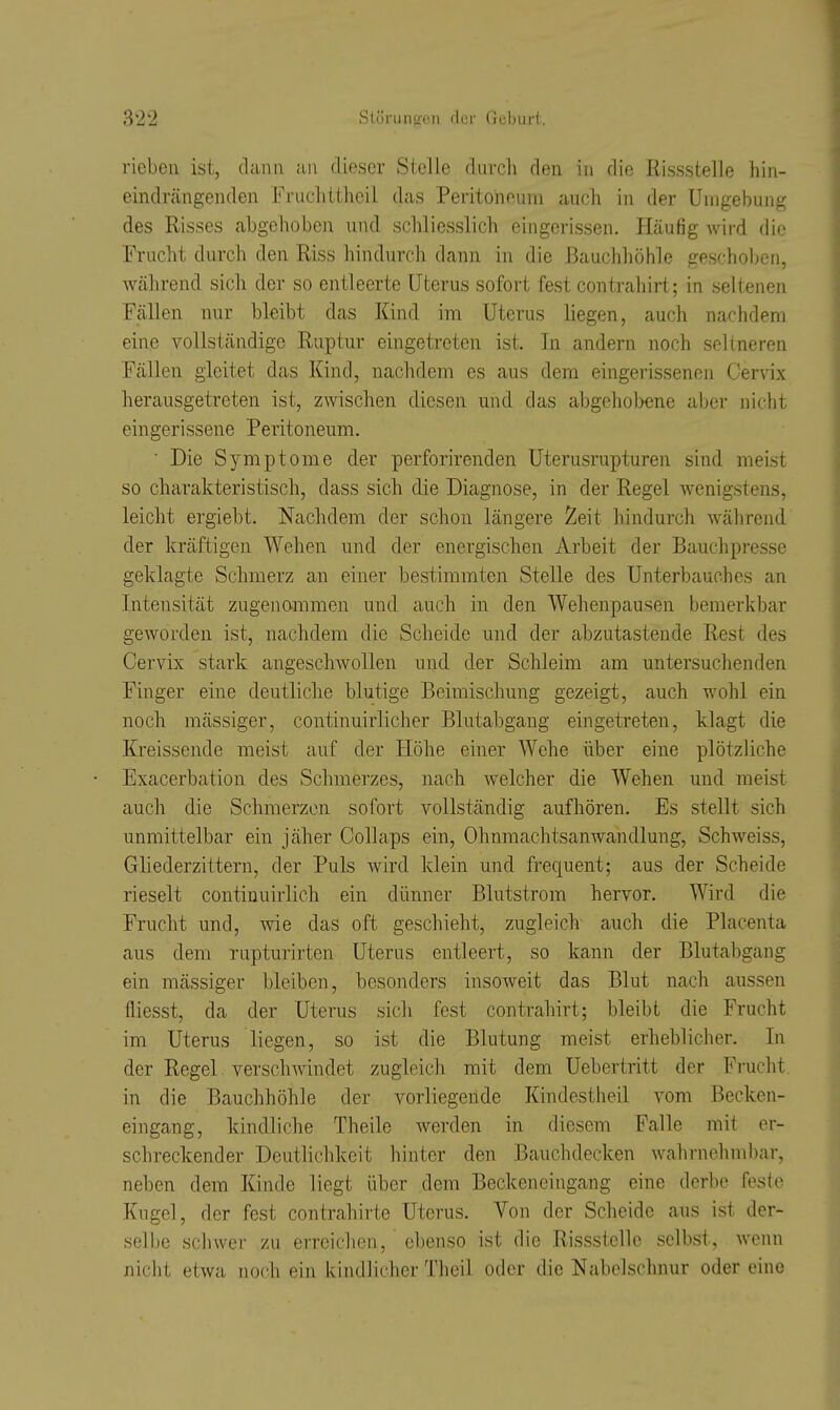 rieben ist, dann au dieser Stelle durcli den in die RissstelJe hin- eindrcängenden Fruclittheil das Peritoneum auch in der Umgebung des Risses abgehoben und schliesslich eingerissen. Häufig wird die Frucht durch den Riss hindurch dann in die Bauchhöhle geschoben, Wcährend sich der so entleerte Uterus sofort fest contrahirt; in seltenen Fällen nur bleibt das Kind im Uterus liegen, auch nachdem eine vollständige Ruptur eingetreten ist. In andern noch seltneren Fällen gleitet das Kind, nachdem es aus dem eingerissenen Cervix herausgetreten ist, zwischen diesen und das abgehobene aber nicht eingerissene Peritoneum. ■ Die Symptome der perforirenden Uterusrupturen sind meist so charakteristisch, dass sich die Diagnose, in der Regel wenigstens, leicht ergiebt. Nachdem der schon längere Zeit hindurch während der kräftigen Wehen und der energischen Arbeit der Bauchpresse geklagte Schmerz an einer bestimmten Stelle des Unterbauches an Intensität zugenammen und auch in den Wehenpausen bemerkbar geworden ist, nachdem die Scheide und der abzutastende Rest des Cervix stark angeschAvollen und der Schleim am untersuchenden Finger eine deutliche blutige Beimischung gezeigt, auch wohl ein noch mässiger, continuirlicher Blutabgang eingetreten, klagt die Kreissende meist auf der Höhe einer Wehe über eine plötzliche Exacerbation des Schmerzes, nach welcher die Wehen und raeist auch die Schmerzen sofort vollständig aufhören. Es stellt sich unmittelbar ein jäher Collaps ein, Ohnmachtsamvandlung, Schweiss, Gliederzittern, der Puls Avird klein und frequent; aus der Scheide rieselt continuirlich ein dünner Blutstrom hervor. Wird die Frucht und, wie das oft geschieht, zugleich auch die Placenta aus dem rupturirten Uterus entleert, so kann der Blutabgang ein mässiger bleiben, besonders insoweit das Blut nach aussen tiiesst, da der Uterus sich fest contrahirt; bleibt die Frucht im Uterus liegen, so ist die Blutung meist erheblicher. In der Regel verschwindet zugleich mit dem Uebertritt der Frucht in die Bauchhöhle der vorliegende Kindestheil vom Becken- eingang, kindliche Theile werden in diesem Falle mit er- schreckender Deutlichkeit hinter den Bauchdecken wahrnehmbar, neben dem Kinde liegt über dem Beckeneingang eine derbe feste Kugel, der fest contrahirte Uterus. Von der Scheide aus ist der- selbe schwer zu erreichen, ebenso ist die Rissstelle selbst, wenn nicht etwa noch ein kindlicher Theil oder die Nabelschnur oder eine