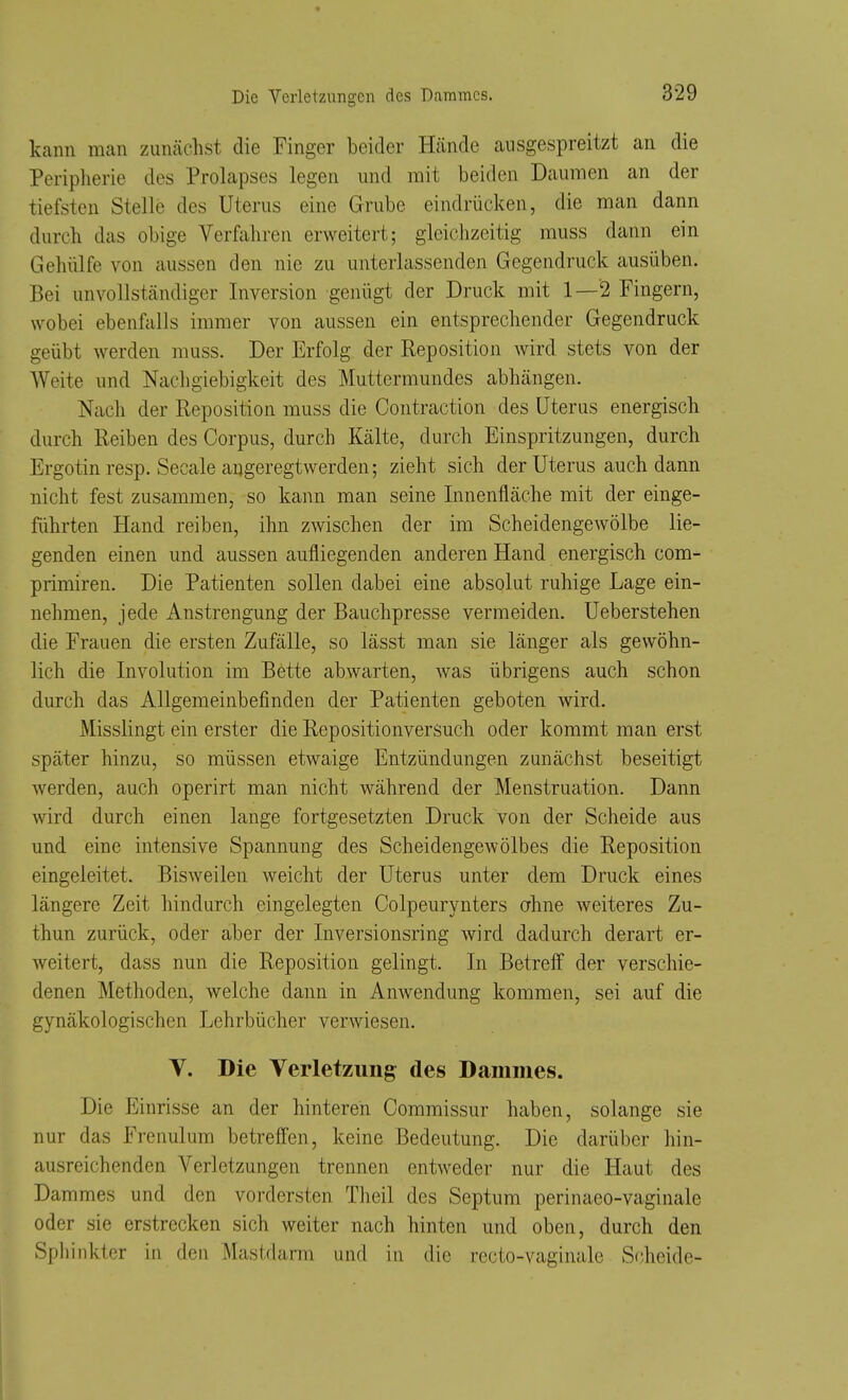Die Yeiietzungeii des Dammes. kann man zunächst die Finger beider Hände ausgespreitzt an die Peripherie des Prolapses legen und mit beiden Daumen an der tiefsten Stelle des Uterus eine Grube eindrücken, die man dann durch das obige Verfahren erweitert; gleichzeitig muss dann ein Gehülfe von aussen den nie zu unterlassenden Gegendruck ausüben. Bei unvollständiger Inversion genügt der Druck mit 1—'2 Fingern, wobei ebenfalls immer von aussen ein entsprechender Gegendruck geübt werden muss. Der Erfolg der Reposition wird stets von der Weite und Nachgiebigkeit des Muttermundes abhängen. Nach der Reposition muss die Contraction des Uterus energisch durch Reiben des Corpus, durch Kälte, durch Einspritzungen, durch Ergotin resp. Seeale angeregtwerden; zieht sich der Uterus auch dann nicht fest zusammen, so kann man seine Innenfläche mit der einge- führten Hand reiben, ihn zwischen der im Scheidengewölbe lie- genden einen und aussen aufliegenden anderen Hand energisch com- primiren. Die Patienten sollen dabei eine absolut ruhige Lage ein- nehmen, jede Anstrengung der Bauchpresse vermeiden. Ueberstehen die Frauen die ersten Zufälle, so lässt man sie länger als gewöhn- lich die Involution im Bette abwarten, was übrigens auch schon durch das Allgemeinbefinden der Patienten geboten wird. Misslingt ein erster die Repositionversuch oder kommt man erst später hinzu, so müssen etwaige Entzündungen zunächst beseitigt werden, auch operirt man nicht während der Menstruation. Dann wird durch einen lange fortgesetzten Druck von der Scheide aus und eine intensive Spannung des Scheidengewölbes die Reposition eingeleitet. Bisweilen weicht der Uterus unter dem Druck eines längere Zeit hindurch eingelegten Colpeurynters ahne weiteres Zu- thun zurück, oder aber der Inversionsring wird dadurch derart er- weitert, dass nun die Reposition gelingt. In Betreff der verschie- denen Methoden, welche dann in Anwendung kommen, sei auf die gynäkologischen Lehrbücher verwiesen. Y. Die Verletzung des Dammes. Die Einrisse an der hinteren Commissur haben, solange sie nur das Frenulum betreffen, keine Bedeutung. Die darüber hin- ausreichenden Verletzungen trennen entweder nur die Haut des Dammes und den vordersten Theil des Septum perinaeo-vaginale oder sie erstrecken sich weiter nach hinten und oben, durch den Spliinkter in den Mastdarm und in die recto-vaginale Scheide-