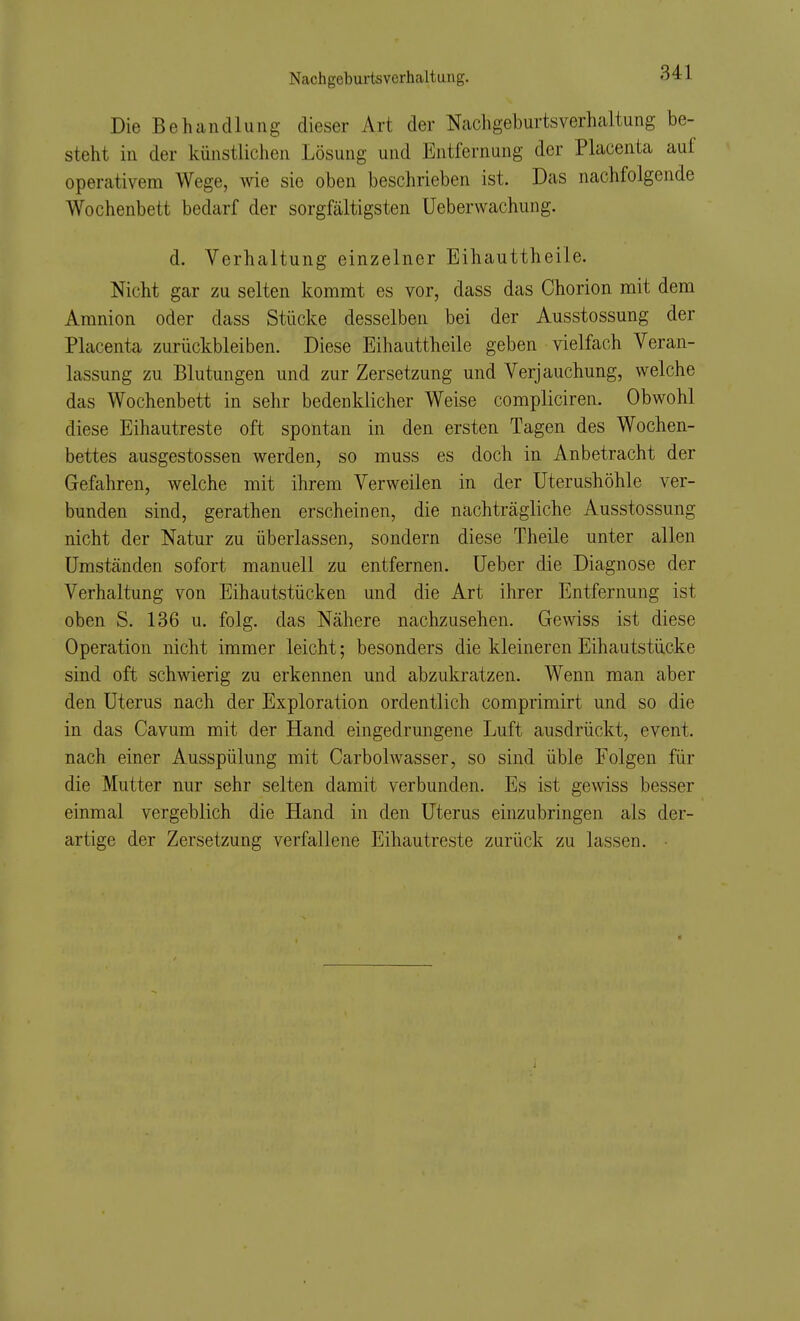 Die Behandlung dieser Art der Nachgeburtsverhcaltung be- steht in der künstlichen Lösung und Entfernung der Placenta auf operativem Wege, wie sie oben beschrieben ist. Das nachfolgende Wochenbett bedarf der sorgfältigsten Ueberwachung. d. Vorhaltung einzelner Eihauttheile. Nicht gar zu selten kommt es vor, dass das Chorion mit dem Amnion oder dass Stücke desselben bei der Ausstossung der Placenta zurückbleiben. Diese Eihauttheile geben vielfach Veran- lassung zu Blutungen und zur Zersetzung und Verjauchung, welche das Wochenbett in sehr bedenklicher Weise compliciren. Obwohl diese Eihautreste oft spontan in den ersten Tagen des Wochen- bettes ausgestossen werden, so muss es doch in Anbetracht der Gefahren, welche mit ihrem Verweilen in der Uterushöhle ver- bunden sind, gerathen erscheinen, die nachträgliche Ausstossung nicht der Natur zu überlassen, sondern diese Theile unter allen Umständen sofort manuell zu entfernen. Ueber die Diagnose der Vorhaltung von Eihautstücken und die Art ihrer Entfernung ist oben S. 136 u. folg. das Nähere nachzusehen. Gewiss ist diese Operation nicht immer leicht; besonders die kleineren Eihautstücke sind oft schwierig zu erkennen und abzukratzen. Wenn man aber den Uterus nach der Exploration ordentlich comprimirt und so die in das Cavum mit der Hand eingedrungene Luft ausdrückt, event. nach einer Ausspülung mit Carbolwasser, so sind üble Folgen für die Mutter nur sehr selten damit verbunden. Es ist gewiss besser einmal vergeblich die Hand in den Uterus einzubringen als der- artige der Zersetzung verfallene Eihautreste zurück zu lassen.