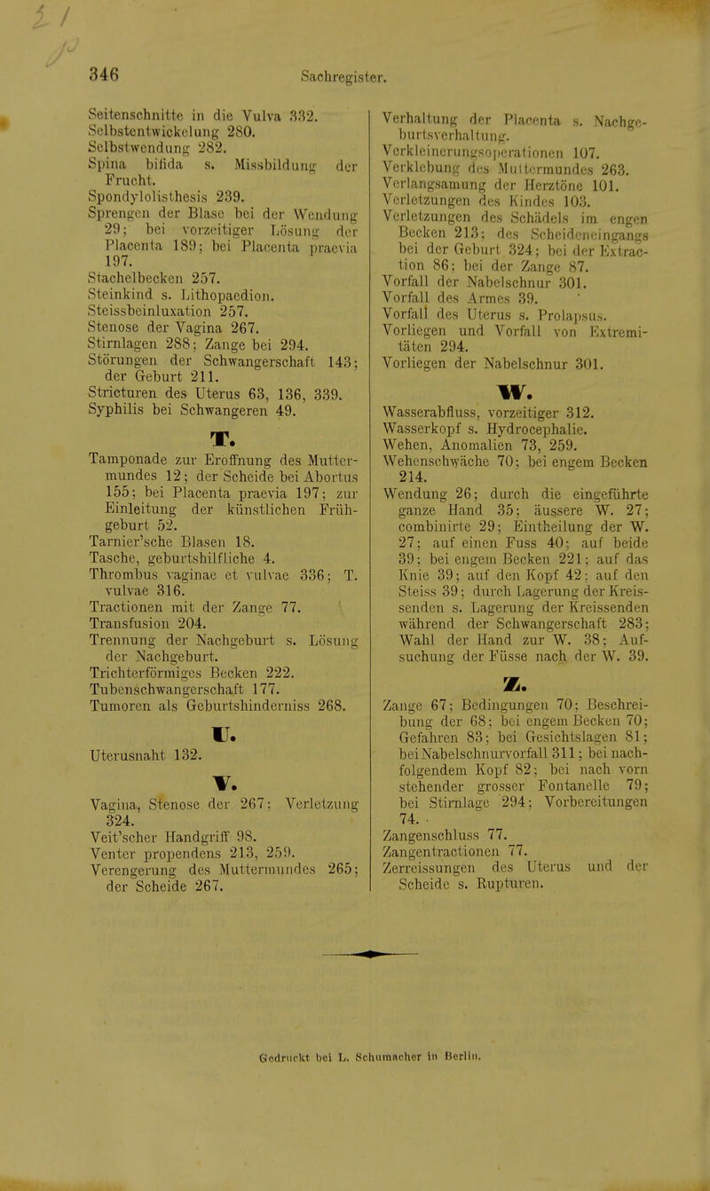 Seitenschnitte in die Vulva 332. Selbstentwickclung 280. Sclbstwcndung '282. Spina bifida s. Missbildung der Frucht. Spondylolisthesis 239. Sprengen der Blase bei der Wendung 29; bei vorzeitiger Lösung der Placenta 189; bei Placcnta praevia 197. Stachelbecken 257. Steinkind s. Ijithopaedion. Steissbeinluxation 257. Stenose der Vagina 267. Stirnlagen 288; Zange bei 294. Störungen der Schwangerschaft 143; der Geburt 211. Stricturen des Uterus 63, 136, 339. Syphilis bei Schwangeren 49. T. Tamponade zur Eröffnung des Mutter- mundes 12; der Scheide bei Abortus 155; bei Placenta praevia 197; zur Einleitung der künstlichen Früh- geburt 52. Tarnier'sche Blasen 18. Tasche, geburtshilfliche 4. Thrombus vaginae et vulvae 336; T. vulvae 316. Tractionen mit der Zange 77. Transfusion 204. Trennung der Nachgebui't s. Lösung der Nachgeburt. Trichterförmiges Becken 222. Tubenschwangerschaft 177. Tumoren als Geburtshinderniss 268. u. uterusnaht 132. V. Vagina, Stenose der 267: Verletzung 324. Veit'scher Handgriff 98. Ventcr propendens 213, 259. Verengerung des Muttermundes 265; der Scheide 267. Verhaltung der Placenta s. Nachge- burtsvcrhaltung. Vcrkleinerungsopcralioneii 107. VerkletDung des Miiitrrmundes 263. Verlangsamung der Herztöne 101. Verletzungen des Kindes 103. Verletzungen des Schädels im engen Becken 213; des Scheideneingangs bei der Geburt 324; bei der Extrac- tion 86; bei der Zange 87. Vorfall der Nabelschnur 301. Vorfall des Armes 39. Vorfall des Uterus s. Prolapsus. Vorliegen und Vorfall von Extremi- täten 294. Vorliegen der Nabelschnur 301. w. Wasserabfluss, vorzeitiger 312. Wasserkopf s. Hydrocephalie. Wehen, Anomalien 73, 259. Wehenseh-\yäche 70; bei engem Becken 214. Wendung 26; durch die eingeführte ganze Hand 35; äussere W. 27; combinirte 29; Eintheilung der W. 27; auf einen Fuss 40; auf beide 39; bei engein Becken 221; auf das Knie 39; auf den Kopf 42; auf den Steiss 39; d\irch Lagerung der Kreis- senden s. Lagerung der Kreissenden während der Schwangerschaft 283; Wahl der Hand zur W. 38; Auf- suchung der Füsse nach der W. 39. z. Zange 67; Bedingungen 70; Beschrei- bung der 68: bei engem IBecken 70; Gefahren 83; bei Gesichtslagen 81; bei Nabelschnurvorfall 311; bei nach- folgendem Kopf 82; bei nach vorn stehender grosser Fontanelle 79; bei Stirnlage 294; Vorbereitungen 74. ■ Zangensehl uss 77. Zangenü-actionen 77. Zerreissungen des Uterus und der Scheide s. Rupturen. Gedruckt bei L. Schumacher i» Berlin.