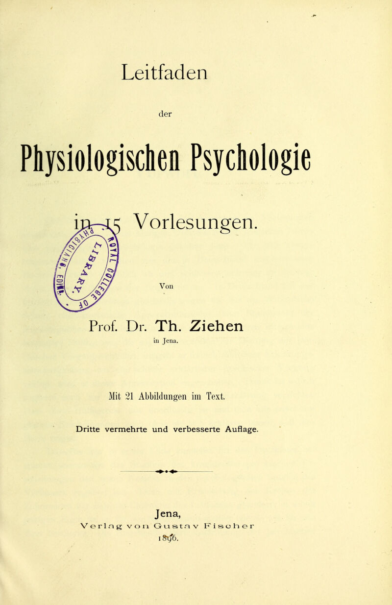 Leitfaden der Physiologischen Psychologie Vorlesungen. Von Prof. Dr. Th. Ziehen in Jena. Mit 21 Abbildungen im Text. Dritte vermehrte und verbesserte Auflage. ■» » 4» Jena, Verlng von Gutst.-^v Risoher iSrfö.