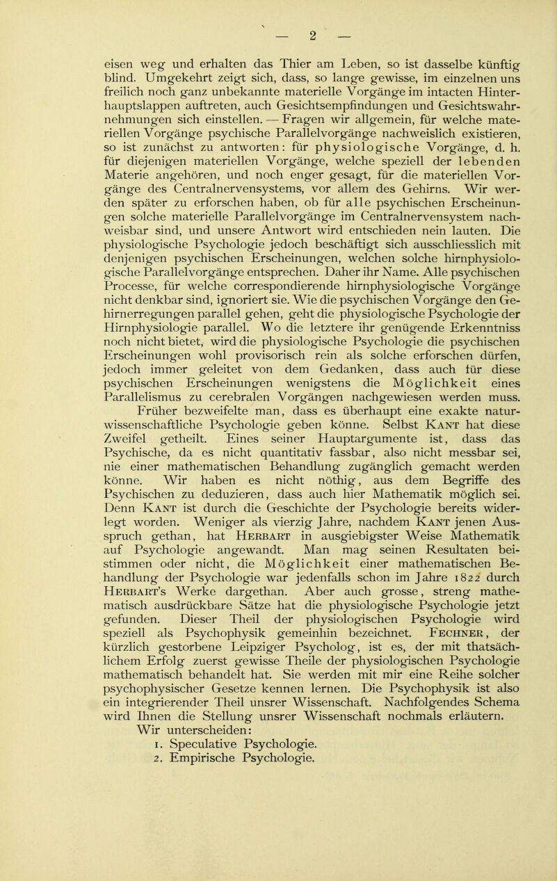 — 2 — eisen weg und erhalten das Thier am Leben, so ist dasselbe künftig blind. Umgekehrt zeigt sich, dass, so lange gewisse, im einzelnen uns freilich noch ganz unbekannte materielle Vorgänge im intacten Hinter- hauptslappen auftreten, auch Gesichtsempfindungen und Gesichtswahr- nehmungen sich einstellen. -— Fragen wir allgemein, für welche mate- riellen Vorgänge psychische Parallelvorgänge nachweislich existieren, so ist zunächst zu antworten: für physiologische Vorgänge, d. h. für diejenigen materiellen Vorgänge, welche speziell der lebenden Materie angehören, und noch enger gesagt, für die materiellen Vor- gänge des Centrainervensystems, vor allem des Gehirns. Wir wer- den später zu erforschen haben, ob für alle psychischen Erscheinun- gen solche materielle Parallel Vorgänge im Centrainervensystem nach- weisbar sind, und unsere Antwort wird entschieden nein lauten. Die physiologische Psychologie jedoch beschäftigt sich ausschliesslich mit denjenigen psychischen Erscheinungen, welchen solche hirnphysiolo- gische Parallel Vorgänge entsprechen. Daher ihr Name. Alle psychischen Processe, für welche correspondierende hirnphysiologische Vorgänge nicht denkbar sind, ignoriert sie. Wie die psychischen Vorgänge den Ge- hirnerregungen parallel gehen, geht die physiologische Psychologie der Hirnphysiologie parallel. Wo die letztere ihr genügende Erkenntniss noch nicht bietet, wird die physiologische Psychologie die psychischen Erscheinungen wohl provisorisch rein als solche erforschen dürfen, jedoch immer geleitet von dem Gedanken, dass auch tür diese psychischen Erscheinungen wenigstens die Möglichkeit eines Parallelismus zu cerebralen Vorgängen nachgewiesen werden muss. Früher bezweifelte man, dass es überhaupt eine exakte natur- wissenschaftliche Psychologie geben könne. Selbst Kant hat diese Zweifel getheilt. Eines seiner Hauptargumente ist, dass das Psychische, da es nicht quantitativ fassbar, also nicht messbar sei, nie einer mathematischen Behandlung zugänglich gemacht werden könne. Wir haben es nicht nöthig, aus dem Begriffe des Psychischen zu deduzieren, dass auch hier Mathematik möglich sei. Denn Kant ist durch die Geschichte der Psychologie bereits wider- legt worden. Weniger als vierzig Jahre, nachdem Kant jenen Aus- spruch gethan, hat Herbart in ausgiebigster Weise Mathematik auf Psychologie angewandt. Man mag seinen Resultaten bei- stimmen oder nicht, die Möglichkeit einer mathematischen Be- handlung der Psychologie war jedenfalls schon im Jahre 1822 durch Herbart's Werke dar gethan. Aber auch grosse, streng mathe- matisch ausdrückbare Sätze hat die physiologische Psychologie jetzt gefunden. Dieser Theil der physiologischen Psychologie wird speziell als Psychophysik gemeinhin bezeichnet. Fechner , der kürzlich gestorbene Leipziger Psycholog, ist es, der mit thatsäch- lichem Erfolg zuerst gewisse Theile der physiologischen Psychologie mathematisch behandelt hat. Sie werden mit mir eine Reihe solcher psychophysischer Gesetze kennen lernen. Die Psychophysik ist also ein integrierender Theil unsrer Wissenschaft. Nachfolgendes Schema wird Ihnen die Stellung unsrer Wissenschaft nochmals erläutern. Wir unterscheiden: 1. Speculative Psychologie.