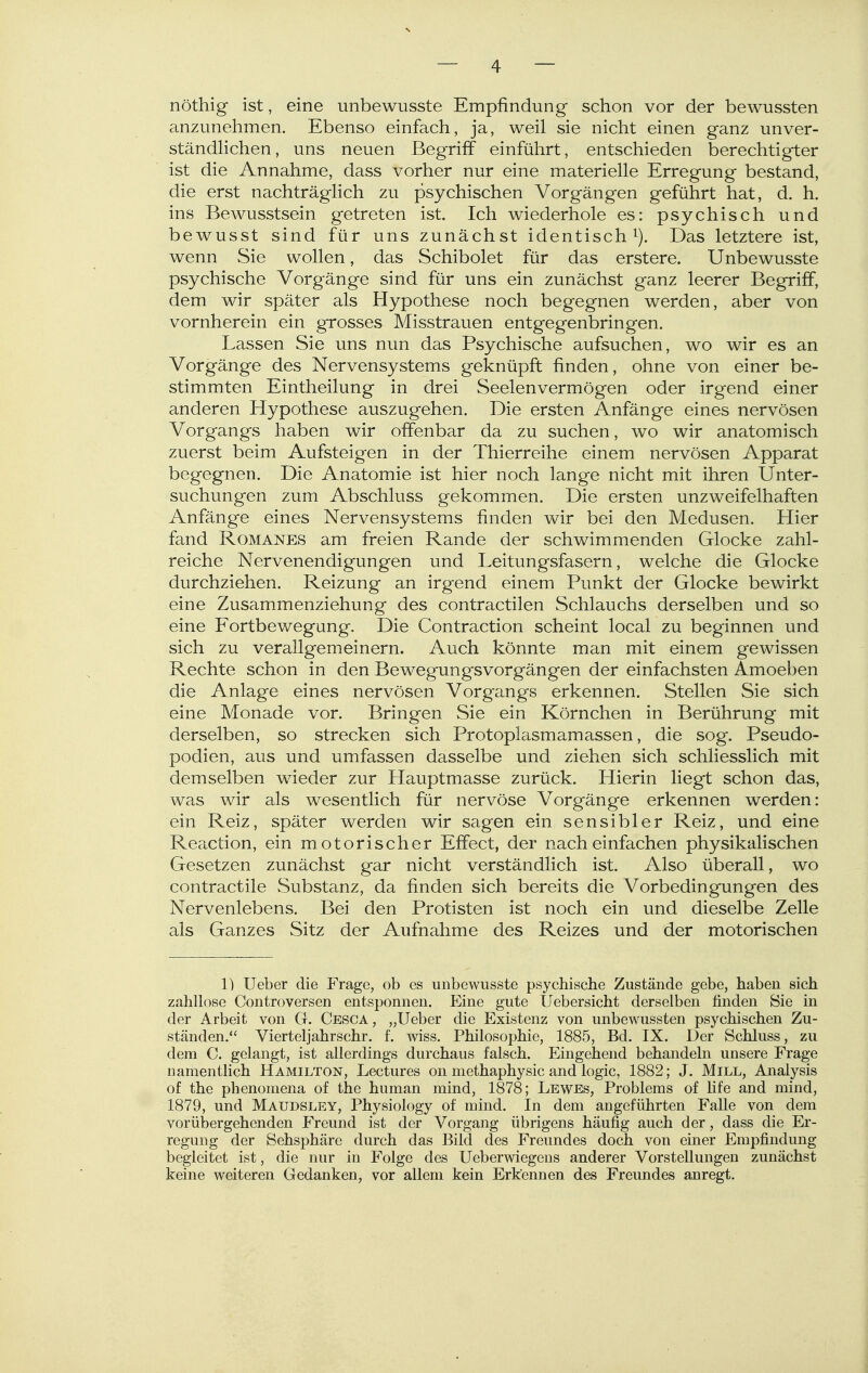 nöthig ist, eine unbewusste Empfindung schon vor der bewussten anzunehmen. Ebenso einfach, ja, weil sie nicht einen ganz unver- ständhchen, uns neuen Begriff einführt, entschieden berechtigter ist die Annahme, dass vorher nur eine materielle Erregung bestand, die erst nachträglich zu psychischen Vorgängen geführt hat, d. h. ins Bewusstsein getreten ist. Ich wiederhole es: psychisch und bewusst sind für uns zunächst identisch^). Das letztere ist, wenn Sie wollen, das Schibolet für das erstere. Unbewusste psychische Vorgänge sind für uns ein zunächst ganz leerer Begriff, dem wir später als Hypothese noch begegnen werden, aber von vornherein ein grosses Misstrauen entgegenbringen. Lassen Sie uns nun das Psychische aufsuchen, wo wir es an Vorgänge des Nervensystems geknüpft finden, ohne von einer be- stimmten Eintheilung in drei Seelenvermögen oder irgend einer anderen Hypothese auszugehen. Die ersten Anfänge eines nervösen Vorgangs haben wir offenbar da zu suchen, wo wir anatomisch zuerst beim Aufsteigen in der Thierreihe einem nervösen Apparat begegnen. Die Anatomie ist hier noch lange nicht mit ihren Unter- suchungen zum Abschluss gekommen. Die ersten unzweifelhaften Anfänge eines Nervensystems finden wir bei den Medusen. Hier fand RoMANES am freien Rande der schwimmenden Glocke zahl- reiche Nervenendigungen und Leitungsfasern, welche die Glocke durchziehen. Reizung an irgend einem Punkt der Glocke bewirkt eine Zusammenziehung des contractilen Schlauchs derselben und so eine Eortbewegung. Die Contraction scheint local zu beginnen und sich zu verallgemeinern. Auch könnte man mit einem gewissen Rechte schon in den Bewegungsvorgängen der einfachsten Amoeben die Anlage eines nervösen Vorgangs erkennen. Stellen Sie sich eine Monade vor. Bringen Sie ein Körnchen in Berührung mit derselben, so strecken sich Protoplasmamassen, die sog. Pseudo- podien, aus und umfassen dasselbe und ziehen sich schliesslich mit demselben wieder zur Hauptmasse zurück. Hierin liegt schon das, was wir als wesentlich für nervöse Vorgänge erkennen werden: ein Reiz, später werden wir sagen ein sensibler Reiz, und eine Reaction, ein motorischer Effect, der nach einfachen physikalischen Gesetzen zunächst gar nicht verständlich ist. Also überall, wo contractile Substanz, da finden sich bereits die Vorbedingungen des Nervenlebens. Bei den Protisten ist noch ein und dieselbe Zelle als Ganzes Sitz der Aufnahme des Reizes und der motorischen 1) Ueber die Frage, ob es unbewusste psychische Zustände gebe, haben sich zahllose Controversen entsponnen. Eine gute Uebersicht derselben finden Sie in der Arbeit von CI. Cesca, „Ueber die Existenz von unbewussten psychischen Zu- ständen. Vierteljahrschr. f. wiss. Philosophie, 1885, Bd. IX. Der Schluss, zu dem C. gelangt, ist allerdings durchaus falsch. Eingehend behandeln unsere Frage namentlich Hamilton, Lectures on methaphysic and logic, 1882; J. Mill, Analysis of the phenomena of the human mind, 1878; Lewes, Problems of Hfe and mind, 1879, und Maudsley, Physiology of mind. In dem angeführten Falle von dem vorübergehenden Freund ist der Vorgang übrigens häufig auch der, dass die Er- regung der Sehsphäre durch das Bild des Freundes doch von einer Empfindung begleitet ist, die nur in Folge des Ueberwiegeus anderer Vorstellungen zunächst keine weiteren Gedanken, vor allem kein Erkennen des Freundes anregt.