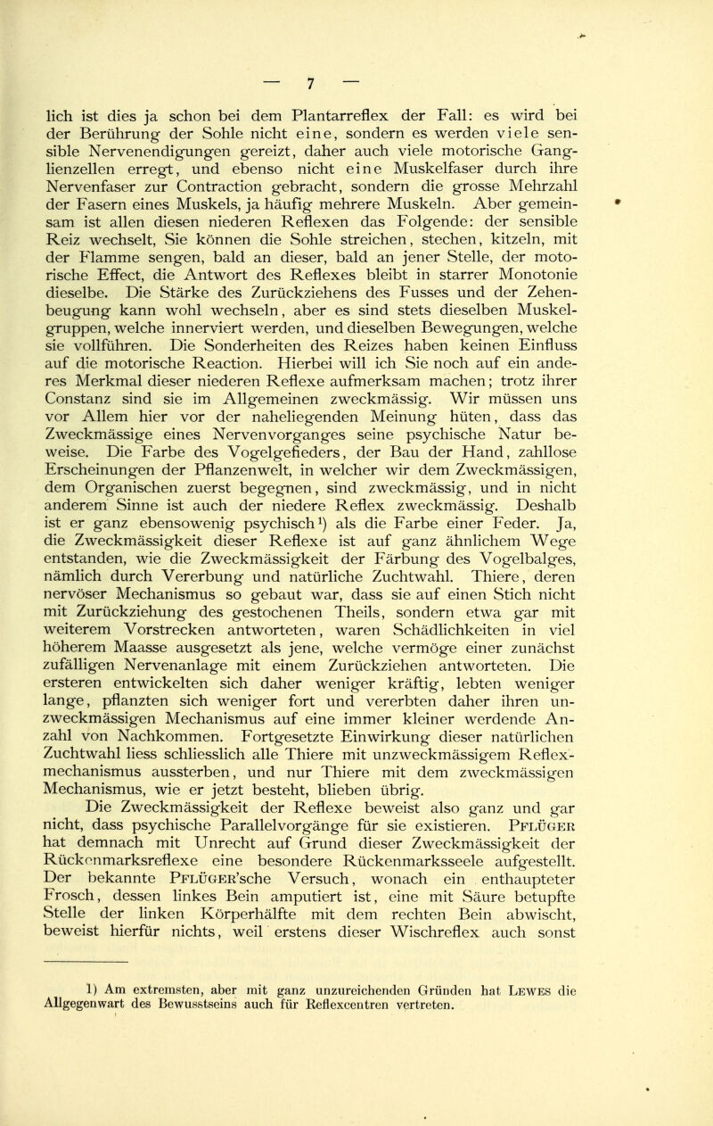 lieh ist dies ja schon bei dem Plantarreflex der Fall: es wird bei der Berührung der Sohle nicht eine, sondern es werden viele sen- sible Nervenendigungen gereizt, daher auch viele motorische Gang- lienzellen erregt, und ebenso nicht eine Muskelfaser durch ihre Nervenfaser zur Contraction gebracht, sondern die grosse Mehrzahl der Fasern eines Muskels, ja häufig mehrere Muskeln. Aber gemein- sam ist allen diesen niederen Reflexen das Folgende: der sensible Reiz wechselt, Sie können die Sohle streichen, stechen, kitzeln, mit der Flamme sengen, bald an dieser, bald an jener Stelle, der moto- rische Effect, die Antwort des Reflexes bleibt in starrer Monotonie dieselbe. Die Stärke des Zurückziehens des Fusses und der Zehen- beugung kann wohl wechseln, aber es sind stets dieselben Muskel- gruppen, welche innerviert werden, und dieselben Bewegungen, welche sie vollführen. Die Sonderheiten des Reizes haben keinen Einfluss auf die motorische Reaction. Hierbei will ich Sie noch auf ein ande- res Merkmal dieser niederen Reflexe aufmerksam machen; trotz ihrer Constanz sind sie im Allgemeinen zweckmässig. Wir müssen uns vor Allem hier vor der naheliegenden Meinung hüten, dass das Zweckmässige eines Nervenvorganges seine psychische Natur be- weise. Die Farbe des Vogelgefieders, der Bau der Hand, zahllose Erscheinungen der Pflanzenwelt, in welcher wir dem Zweckmässigen, dem Organischen zuerst begegnen, sind zweckmässig, und in nicht anderem Sinne ist auch der niedere Reflex zweckmässig. Deshalb ist er ganz ebensowenig psychisch als die Farbe einer Feder. Ja, die Zweckmässigkeit dieser Reflexe ist auf ganz ähnlichem Wege entstanden, wie die Zweckmässigkeit der Färbung des Vogelbalges, nämlich durch Vererbung und natürliche Zuchtwahl. Thiere, deren nervöser Mechanismus so gebaut war, dass sie auf einen Stich nicht mit Zurückziehung des gestochenen Theils, sondern etwa gar mit weiterem Vorstrecken antworteten, waren Schädlichkeiten in viel höherem Maasse ausgesetzt als jene, welche vermöge einer zunächst zufälligen Nervenanlage mit einem Zurückziehen antworteten. Die ersteren entwickelten sich daher weniger kräftig, lebten weniger lange, pflanzten sich weniger fort und vererbten daher ihren un- zweckmässigen Mechanismus auf eine immer kleiner werdende An- zahl von Nachkommen. Fortgesetzte Einwirkung dieser natürlichen Zuchtwahl liess schliesslich alle Thiere mit unzweckmässigem Reflex- mechanismus aussterben, und nur Thiere mit dem zweckmässigen Mechanismus, wie er jetzt besteht, blieben übrig. Die Zweckmässigkeit der Reflexe beweist also ganz und gar nicht, dass psychische Parallelvorgänge für sie existieren. Pflüger hat demnach mit Unrecht auf Grund dieser Zweckmässigkeit der Rückonmarksreflexe eine besondere Rückenmarksseele aufgestellt. Der bekannte PFLÜGER'sche Versuch, wonach ein enthaupteter Frosch, dessen linkes Bein amputiert ist, eine mit Säure betupfte Stelle der linken Körperhälfte mit dem rechten Bein abwischt, beweist hierfür nichts, weil erstens dieser Wischreflex auch sonst 1) Am extremsten, aber mit ganz unzureichenden Gründen hat Lewes die Allgegenwart des Bewusstseins auch für Reflexcentren vertreten.