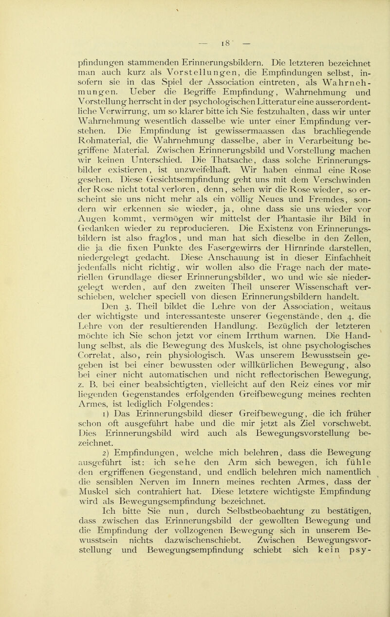 pfindimgen stammenden Erinnerungsbildern. Die letzteren bezeichnet man auch kurz als Vorstellungen, die Empfindungen selbst, in- sofern sie in das Spiel der Association eintreten, als Wahrneh- mungen. Ueber die Begriffe Empfindung, Wahrnehmung und Vorstellung herrscht in der psychologischen Litteratur eine ausserordent- liche Verwirrung, um so klarer bitte ich Sie festzuhalten, dass wir unter Wahrnehmung wesentlich dasselbe wie unter einer Empfindung ver- stehen. Die Empfindung ist gewissermaassen das brachliegende Rohmaterial, die Wahrnehmung dasselbe, aber in Verarbeitung be- griffene Material. Zwischen Erinnerungsbild und Vorstellung machen wir keinen Unterschied. Die Thatsache, dass solche Erinnerungs- bilder existieren, ist unzweifelhaft. Wir haben einmal eine Rose gesehen. Diese Gesichtsempfindung geht uns mit dem Verschwinden der Rose nicht total verloren, denn, sehen wir die Rose wieder, so er- scheint sie uns nicht mehr als ein völlig Neues und Eremdes, son- dern wir erkennen sie wieder, ja, ohne dass sie uns wieder vor Augen kommt, vermögen wir mittelst der Phantasie ihr Bild in Gedanken wieder zu reproducieren. Die Existenz von Erinnerungs- bildern ist also fraglos, und man hat sich dieselbe in den Zellen, die ja die fixen Punkte des Easergewirrs der Hirnrinde darstellen, niedergelegt gedacht. Diese Anschauung ist in dieser Einfachheit jedenfalls nicht richtig, wir wollen also die Erage nach der mate- riellen Grundlag'e dieser Erinnerungsbilder, wo und wie sie nieder- gelegt werden, auf den zweiten Theil unserer Wissenschaft ver- schieben, welcher speciell von diesen Erinnerungsbildern handelt. Den 3. Theil bildet die Lehre von der Association, weitaus der wichtigste und interessanteste unserer Gegenstände, den 4. die Lehre von der resultierenden Handlung. Bezüglich der letzteren möchte ich Sie schon jetzt vor einem Irrthum warnen. Die Hand- lung selbst, als die Bewegung des Muskels, ist ohne psychologisches Correlat, also, rein physiologisch. Was unserem Bewusstsein ge- geben ist bei einer bewussten oder willkürlichen Bewegung, also bei einer nicht automatischen und nicht reflectorischen Bewegung, z. B. bei einer beabsichtigten, vielleicht auf den Reiz eines vor mir liegenden Gegenstandes erfolgenden Greifbewegung meines rechten Armes, ist lediglich Eolgendes: 1) Das Erinnerungsbild dieser Greifbewegung', die ich früher schon oft ausgeführt habe und die mir jetzt als Ziel vorschwebt. Dies Erinnerungsbild wird auch als Bewegungsvorstellung be- zeichnet. 2) Empfindungen, welche mich belehren, dass die Bewegung ausgeführt ist: ich sehe den Arm sich bewegen, ich fühle den ergriffenen Gegenstand, und endlich belehren mich namentlich die sensiblen Nerven im Innern meines rechten Armes, dass der Muskel sich contrahiert hat. Diese letztere wichtigste Empfindung wird als Bewegungsempfindung bezeichnet. Ich bitte Sie nun, durch Selbstbeobachtung zu bestätigen, dass zwischen das Erinnerungsbild der gewollten Bewegung und die Empfindung der vollzogenen Bewegung sich in unserem Be- wusstsein nichts dazwischenschiebt. Zwischen Bewegungsvor- stellung und Bewegungsempfindung schiebt sich kein psy-