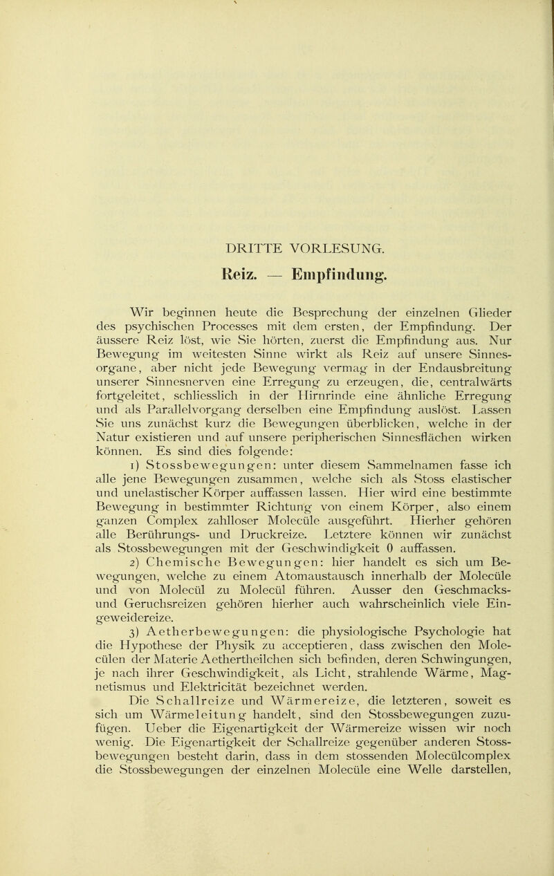 DRITTE VORLESUNG. Reiz. — Empfindung. Wir beginnen heute die Besprechung der einzelnen Gheder des psychischen Processes mit dem ersten, der Empfindung. Der äussere Reiz löst, wie Sie hörten, zuerst die Empfindung aus. Nur Bewegung im weitesten Sinne wirkt als Reiz auf unsere Sinnes- organe, aber nicht jede Bewegung vermag in der Endausbreitung unserer Sinnesnerven eine Erregung zu erzeugen, die, centralwärts fortgeleitet, schliesslich in der Hirnrinde eine ähnliche Erregung und als Parallelvorgang derselben eine Empfindung auslöst. Lassen Sie uns zunächst kurz die Bewegungen überblicken, welche in der Natur existieren und auf unsere peripherischen Sinnesflächen wirken können. Es sind dies folgende: 1) Stossbewegungen: unter diesem Sammelnamen fasse ich alle jene Bewegungen zusammen, welche sich als Stoss elastischer und unelastischer Körper auffassen lassen. Hier wird eine bestimmte Bewegung in bestimmter Richtung- von einem Körper, also einem ganzen Complex zahlloser Molecüle ausgeführt. Hierher gehören alle Berührungs- und Druckreize. Letztere können wir zunächst als Stossbewegungen mit der Geschwindigkeit 0 auffassen. 2) Chemische Bewegungen: hier handelt es sich um Be- wegungen, welche zu einem Atomaustausch innerhalb der Molecüle und von Molecül zu Molecül führen. Ausser den Geschmacks- und Geruchsreizen gehören hierher auch wahrscheinlich viele Ein- geweidereize. 3) Aetherbewegungen: die physiologische Psychologie hat die Hypothese der Physik zu acceptieren, dass zwischen den Mole- cülen der Materie Aethertheilchen sich befinden, deren Schwingungen, je nach ihrer Geschwindigkeit, als Licht, strahlende Wärme, Mag- netismus und Elektricität bezeichnet werden. Die Schallreize und Wärmereize, die letzteren, soweit es sich um Wärmeleitung handelt, sind den Stossbewegungen zuzu- fügen. Ueber die Eigenartigkeit der Wärmereize wissen wir noch wenig. Die Eigenartigkeit der Schallreize gegenüber anderen Stoss- bewegungen besteht darin, dass in dem stossenden Molecülcomplex die Stossbewegungen der einzelnen Molecüle eine Welle darstellen,