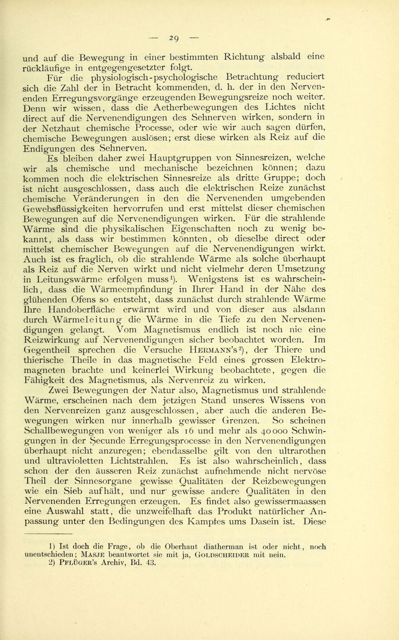 und auf die Bewegung in einer bestimmten Richtung alsbald eine rückläufige in entgegengesetzter folgt. Für die physiologisch - psychologische Betrachtung reduciert sich die Zahl der in Betracht kommenden, d. h. der in den Nerven- enden Erregungsvorgänge erzeugenden Bewegungsreize noch weiter. Denn wir wissen, dass die Aetherbewegungen des Lichtes nicht direct auf die Nervenendigungen des Sehnerven wirken, sondern in der Netzhaut chemische Processe, oder wie wir auch sagen dürfen, chemische Bewegungen auslösen; erst diese wirken als Reiz auf die Endigungen des Sehnerven. Es bleiben daher zwei Hauptgruppen von Sinnesreizen, welche wir als chemische und mechanische bezeichnen können; dazu kommen noch die elektrischen Sinnesreize als dritte Gruppe; doch ist nicht ausgeschlossen, dass auch die elektrischen Reize zunächst chemische Veränderungen in den die Nervenenden umgebenden Gewebsflüssigkeiten hervorrufen und erst mittelst dieser chemischen Bewegungen auf die Nervenendigungen wirken. Für die strahlende Wärme sind die physikalischen Eigenschalten noch zu wenig be- kannt, als dass wir bestimmen könnten, ob dieselbe direct oder mittelst chemischer Bewegungen auf die Nervenendigungen wirkt. Auch ist es fraglich, ob die strahlende Wärme als solche überhaupt als Reiz auf die Nerven wirkt und nicht vielmehr deren Umsetzung in Leitungswärme erfolgen muss^). Wenigstens ist es wahrschein- lich , dass die Wärmeempfindung in Ihrer Hand in der Nähe des glühenden Ofens so entsteht, dass zunächst durch strahlende Wärme Ihre Handoberfläche erwärmt wird und von dieser aus alsdann durch Wärmeleitung die Wärme in die Tiefe zu den Nervenen- digungen gelangt. Vom Magnetismus endlich ist noch nie eine Reizwirkung auf Nervenendigungen sicher beobachtet worden. Im Gegentheil sprechen die Versuche Hermann's^), der Thiere und thierische Theile in das magnetische Feld eines grossen Elektro- magneten brachte und keinerlei Wirkung beobachtete, gegen die Fähigkeit des Magnetismus, als Nervenreiz zu wirken. Zwei Bewegungen der Natur also, Magnetismus und strahlende Wärme, erscheinen nach dem jetzigen Stand unseres Wissens von den Nervenreizen ganz ausgeschlossen, aber auch die anderen Be- wegungen wirken nur innerhalb gewisser Grenzen. So scheinen Schallbewegungen von weniger als i6 und mehr als 40000 Schwin- gungen in der Secunde Erregungsprocesse in den Nervenendigungen überhaupt nicht anzuregen; ebendasselbe gilt von den ultrarothen und ultravioletten Lichtstrahlen. Es ist also wahrscheinlich, dass schon der den äusseren Reiz zunächst aufnehmende nicht nervöse Theil der Sinnesorgane gewisse Qualitäten der Reizbewegungen wie ein Sieb aufhält, und nur gewisse andere Qualitäten in den Nervenenden Erregungen erzeugen. Es findet also gewissermaassen eine Auswahl statt, die unzweifelhaft das Produkt natürlicher An- passung unter den Bedingungen des Kampfes ums Dasein ist. Diese 1) Ist doch die Frage, ob die Oberhaut diatherman ist oder nicht, noch unentschieden; Masje beantwortet sie mit ja, Goldscheider mit nein.