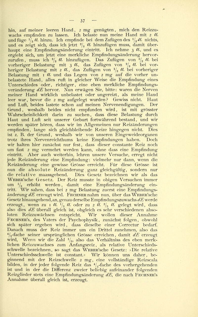 hin, auf meiner leeren Hand, 2 mg genügten, mich den Reizzu- wachs empfinden zu lassen. Ich belaste nun meine Hand mit 2 U. und füge V3 it hinzu. Ich empfinde bei dem Zufügen des Y3 4t nichts, und es zeigt sich, dass ich jetzt Ys hinzufügen muss, damit über- haupt eine Empfindungsänderung eintritt. Ich nehme 3 it., und es ergiebt sich, um jetzt eine merkliche Empfindungsänderung hervor- zurufen , muss ich Y3 it hinzufügen. Das Zufügen von Ys ^- bei vorheriger Belastung mit 3 it, das Zufügen von Ys bei vor- heriger Belastung mit 2 U., das Zufügen von Ys ^- bei vorheriger Belastung mit i it und das Legen von 2 mg auf die vorher un- belastete Hand, alles ruft in gleicher Weise die Empfindung eines Unterschiedes oder, richtiger, eine eben merkliche Empfindungs- veränderung dE hervor. Nun erwägen Sie, bitte: waren die Nerven meiner Hand wirklich unbelastet oder ungereizt, als meine Hand leer war, bevor die 2 mg aufgelegt wurden? Gewiss nicht. Haut und Luft, beides lastete schon auf meinen Nervenendigungen. Der Grund, weshalb beides nicht empfunden wird, ist mit grösster Wahrscheinlichkeit darin zu suchen, dass diese Belastung durch Haut und Luft seit unserer Geburt fortwährend bestand, und wir werden später hören, dass wir im Allgemeinen nur Reizänderungen empfinden, lange sich gleichbleibende Reize hingegen nicht. Dies ist z. B. der Grund, weshalb wir von unseren Eingeweideorganen trotz ihres Nervenreichthums keine Empfindungen haben. Doch wir halten hier zunächst nur fest, dass dieser constante Reiz noch um fast 2 mg vermehrt werden kann, ohne dass eine Empfindung- eintritt. Aber auch weiterhin, lehren unsere Versuche, erregt nicht jede Reizänderung eine Empfindung: vielmehr nur dann, wenn die Reizänderung eine gewisse Grösse erreicht. Eür diese Grösse ist nun die absolute Reizänderung ganz gleichgültig, sondern nur die relative maassgebend. Dies Gesetz bezeichnen wir als das WEBEß'sche Gesetz. Der Reiz musste in obigen Versuchen immer um Ys erhöht werden, damit eine Empfindungsänderung ein- tritt. Wir sahen, dass bei 2 mg Belastung zuerst eine Empfindungs- änderung dE erzeugt wird. Fechner nahm nun, über das WEBER'sche Gesetz hinausgehend, an, genau derselbe Empfindungszuwachs werde erzeugt, wenn zu i U. Ys it oder zu 2 it Y?, gelegt wird, dass also dies dE überall gleich ist, obgleich es sehr verschiedenen abso- luten Reizzuwächsen entspricht. Wir wollen dieser Annahme Fechner's, des Vaters der Psychophysik, zunächst folgen, obwohl sich später ergeben wird, dass dieselbe einer Correctur bedarf Danach muss der Reiz immer um ein Drittel zunehmen, also das Ys-fache seiner ursprünglichen Grösse erreichen, damit dE erzeugt wird. Wenn wir die Zahl Ys» ^^so das Verhältniss des eben merk- lichen Reizzuwachses zum Anfangsreiz, als relative Unterschieds- schwelle bezeichnen, so sagt das WEBER'sche Gesetz: »Die relative Unterschiedsschwelle ist constant.« Wir können uns daher, be- ginnend mit der Reizschwelle 2 mg, eine vollständige Reizscala bilden, in der jeder folgende Reiz das Y-r^^^be des vorhergehenden ist und in der die Differenz zweier beliebig aufeinander folgenden Reizglieder stets eine Empfindungsänderung dE, die nach Fechner's Annahme überall gleich ist, erzeugt.