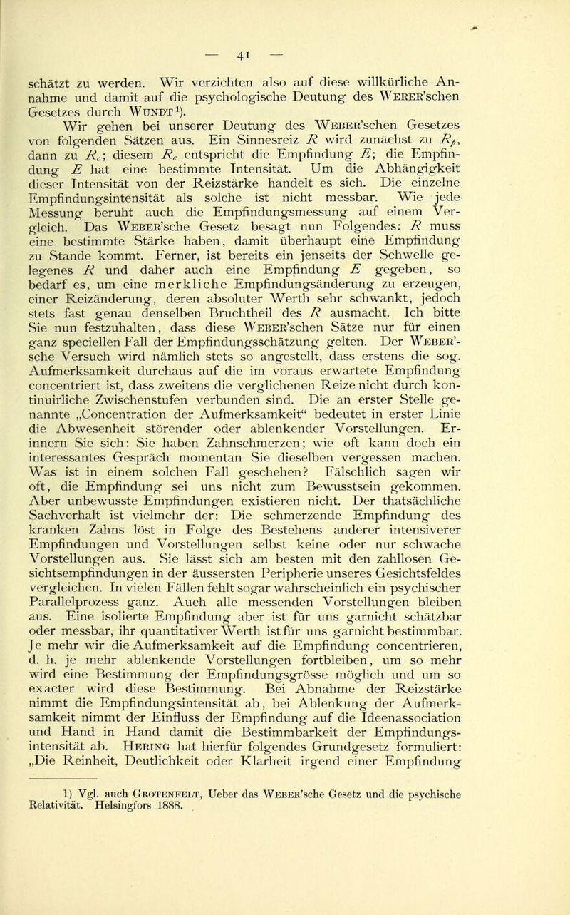 schätzt zu werden. Wir verzichten also auf diese willkürliche An- nahme und damit auf die psychologische Deutung des WERER'schen Gesetzes durch Wundt^). Wir gehen bei unserer Deutung des WEBER'schen Gesetzes von folgenden Sätzen aus. Ein Sinnesreiz R wird zunächst zu Rp, dann zu Rc', diesem Rc entspricht die Empfindung E\ die Empfin- dung E hat eine bestimmte Intensität. Um die Abhängigkeit dieser Intensität von der Reizstärke handelt es sich. Die einzelne Empfindungsintensität als solche ist nicht messbar. Wie jede Messung beruht auch die Empfindungsmessung auf einem Ver- gleich. Das WEBER'sche Gesetz besagt nun Folgendes: R muss eine bestimmte Stärke haben, damit überhaupt eine Empfindung zu Stande kommt. Eerner, ist bereits ein jenseits der Schwelle ge- legenes R und daher auch eine Empfindung E gegeben, so bedarf es, um eine merkliche Empfindungsänderung zu erzeugen, einer Reizänderung, deren absoluter Werth sehr schwankt, jedoch stets fast genau denselben Bruchtheil des R ausmacht. Ich bitte Sie nun festzuhalten, dass diese WEBER'schen Sätze nur für einen ganz speciellen Eall der Empfindungsschätzung gelten. Der WEBER'- sche Versuch wird nämlich stets so angestellt, dass erstens die sog. Aufmerksamkeit durchaus auf die im voraus erwartete Empfindung concentriert ist, dass zweitens die verglichenen Reize nicht durch kon- tinuirliche Zwischenstufen verbunden sind. Die an erster Stelle ge- nannte „Concentration der Aufmerksamkeit bedeutet in erster Linie die Abwesenheit störender oder ablenkender Vorstellungen. Er- innern Sie sich: Sie haben Zahnschmerzen; wie oft kann doch ein interessantes Gespräch momentan Sie dieselben vergessen machen. Was ist in einem solchen Fall geschehen? Fälschlich sagen wir oft, die Empfindung sei uns nicht zum Bewusstsein gekommen. Aber unbewusste Empfindungen existieren nicht. Der thatsächliche Sachverhalt ist vielmehr der: Die schmerzende Empfindung des kranken Zahns löst in Folge des Bestehens anderer intensiverer Empfindungen und Vorstellungen selbst keine oder nur schwache Vorstellungen aus. Sie lässt sich am besten mit den zahllosen Ge- sichtsempfindungen in der äussersten Peripherie unseres Gesichtsfeldes vergleichen. In vielen Fällen fehlt sogar wahrscheinlich ein psychischer Parallelprozess ganz. Auch alle messenden Vorstellungen bleiben aus. Eine isolierte Empfindung aber ist für uns garnicht schätzbar oder messbar, ihr quantitativer Werth ist für uns garnicht bestimmbar. Je mehr wir die Aufmerksamkeit auf die Empfindung concentrieren, d. h. je mehr ablenkende Vorstellungen fortbleiben, um so mehr wird eine Bestimmung der Empfindungsgrosse möglich und um so exacter wird diese Bestimmung. Bei Abnahme der Reizstärke nimmt die Empfindungsintensität ab, bei Ablenkung der Aufmerk- samkeit nimmt der Einfluss der Empfindung auf die Ideenassociation und Hand in Hand damit die Bestimmbarkeit der Empfindungs- intensität ab. Hering hat hierfür folgendes Grundgesetz formuliert: „Die Reinheit, Deutlichkeit oder Klarheit irgend einer Empfindung 1) Vgl. auch Grotenfelt, Ueber das WEBER'sche Gesetz und die psychische Relativität. Helsingfors 1888.