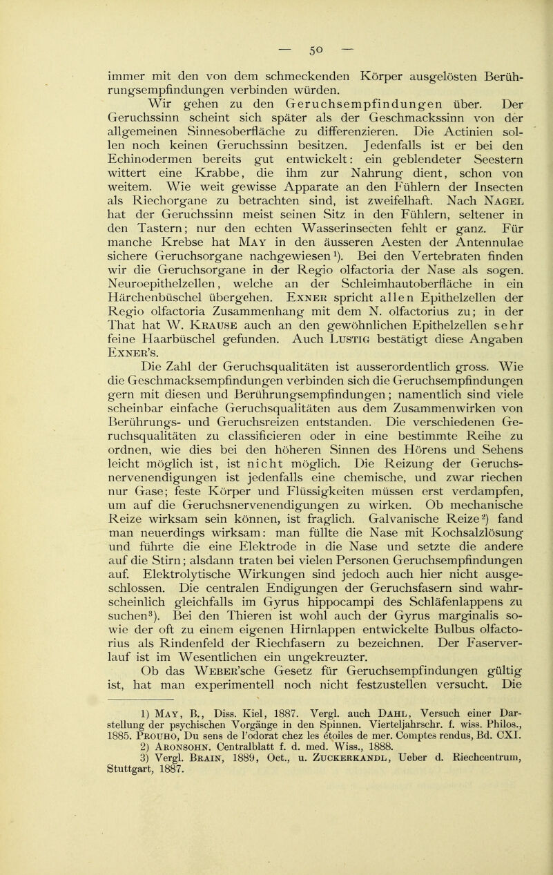 immer mit den von dem schmeckenden Körper ausgelösten Berüh- rungsempfindungen verbinden würden. Wir gehen zu den Geruchsempfindungen über. Der Geruchssinn scheint sich später als der Geschmackssinn von der allgemeinen Sinnesoberfläche zu differenzieren. Die Actinien sol- len noch keinen Geruchssinn besitzen. Jedenfalls ist er bei den Echinodermen bereits gut entwickelt: ein geblendeter Seestern wittert eine Krabbe, die ihm zur Nahrung dient, schon von weitem. Wie weit gewisse Apparate an den Fühlern der Insecten als Riechorgane zu betrachten sind, ist zweifelhaft. Nach Nagel hat der Geruchssinn meist seinen Sitz in den Fühlern, seltener in den Tastern; nur den echten Wasserinsecten fehlt er ganz. Für manche Krebse hat May in den äusseren Aesten der Antennulae sichere Geruchsorgane nachgewiesen i). Bei den Vertebraten finden wir die Geruchsorgane in der Regio olfactoria der Nase als sogen. Neuroepithelzellen, welche an der Schleimhautoberfläche in ein Härchenbüschel übergehen. Exnee spricht allen Epithelzellen der Regio olfactoria Zusammenhang mit dem N. olfactorius zu; in der That hat W. Krause auch an den gewöhnlichen Epithelzellen sehr feine Haarbüschel gefunden. Auch Lustig bestätigt diese Angaben Exner's. Die Zahl der Geruchsqualitäten ist ausserordentlich gross. Wie die Geschmacksempfindungen verbinden sich die Geruchsempfindungen gern mit diesen und Berührungsempfindungen; namentlich sind viele scheinbar einfache Geruchsqualitäten aus dem Zusammenwirken von Berührungs- und Geruchsreizen entstanden. Die verschiedenen Ge- ruchsqualitäten zu classificieren oder in eine bestimmte Reihe zu ordnen, wie dies bei den höheren Sinnen des Hörens und Sehens leicht möglich ist, ist nicht möglich. Die Reizung der Geruchs- nervenendigungen ist jedenfalls eine chemische, und zwar riechen nur Gase; feste Körper und Flüssigkeiten müssen erst verdampfen, um auf die Geruchsnervenendigungen zu wirken. Ob mechanische Reize wirksam sein können, ist fraglich. Galvanische Reize ^) fand man neuerdings wirksam: man füllte die Nase mit Kochsalzlösung und führte die eine Elektrode in die Nase und setzte die andere auf die Stirn; alsdann traten bei vielen Personen Geruchsempfindungen auf. Elektrolytische Wirkungen sind jedoch auch hier nicht ausge- schlossen. Die centralen Endigungen der Geruchsfasern sind wahr- scheinlich gleichfalls im Gyrus hippocampi des Schläfenlappens zu suchen 3). Bei den Thieren ist wohl auch der Gyrus marginalis so- wie der oft zu einem eigenen Hirnlappen entwickelte Bulbus olfacto- rius als Rindenfeld der Riechfasern zu bezeichnen. Der Faserver- lauf ist im Wesentlichen ein ungekreuzter. Ob das WEBER'sche Gesetz für Geruchsempfindungen gültig ist, hat man experimentell noch nicht festzustellen versucht. Die 1) May, B., Diss, Kiel, 1887. Vergi. auch Dahl, Versuch einer Dar- stellung der psychischen Vorgänge in den Spinnen. Vierteljahrschr. f. wiss. Philos., 1885. Prouho, Du sens de l'odorat chez les etoiles de mer. Comptes rendus, Bd. CXI. 2) Aronsohn. Centralblatt f. d. med. Wiss., 1888. 3) Vergl. Braiüt, 1889, Oct., u. Zuckerkandl, Ueber d. Riechcentrum, Stuttgart, 1887.