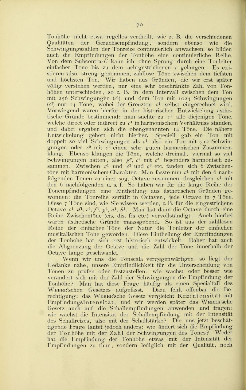 Tonhöhe nicht etwa regellos vertheilt, wie z. B. die verschiedenen Qualitäten der Geruchsempfindung, sondern ebenso wie die Schwingungszahlen der Tonreize continuierlich anwachsen, so bilden auch die Empfindungen der Tonhöhe eine continuierliche Reihe. Von dem Subcontra-C kann ich ohne vSprung durch eine Tonleiter einfacher Töne bis zu dem acht gestrichenen e gelangen. Es exi- stieren also, streng genommen, zahllose Töne zwischen dem tiefsten und höchsten Ton. Wir haben aus Gründen, die wir erst später völlig verstehen werden, nur eine sehr beschränkte Zahl von Ton- höhen unterschieden, so z. B. in dem Intervall zwischen dem Ton mit 256 Schwingungen {c^) und dem Ton mit 1024 Schwingungen [c^) nur 14 Töne, wobei der Grenzton selbst eingerechnet wird. Vorwiegend waren hierfür in der historischen Entwicklung ästhe- tische Gründe bestimmend: man suchte zu alle diejenigen Töne, welche direct oder indirect zu in harmonischem Verhältniss standen, und dabei ergaben sich die obengenannten 14 Töne. Die nähere Entwickelung gehört nicht hierher. Speciell gab ein Ton mit doppelt so viel Schwingungen als c^, also ein Ton mit -512 Schwin- gungen oder jYii^ ^1 einen sehr guten harmonischen Zusammen- klang. Ebenso klangen die Töne, welche dreimal, viermal so viel Schwingungen hatten, also g'^, mit besonders harmonisch zu- sammen. Zwischen c'^ und und etc. fanden sich 6 Zwischen- töne mit harmonischem Charakter. Man fasste nun c'^ mit den 6 nach- folgenden Tönen zu einer sog. Octave zusammen, desgleichen mit den 6 nachfolgenden u. s. f. So haben wir für die lange Reihe der Tonempfindungen eine Eintheilung aus ästhetischen Gründen ge- wonnen: die Tonreihe zerfällt in Octaven, jede Octave in 7 Töne. Diese 7 Töne sind, wie Sie wissen werden, z. B. für die eingestrichene Octave c^, d^, e^,/^, g^, a'^, h^. Man hat dann die Octave durch eine Reihe Zwischentöne (eis, dis, fis etc.) vervollständigt. Auch hierbei waren ästhetische Gründe maassgebend. So ist aus der zahllosen Reihe der einfachen Töne der Natur die Tonleiter der einfachen musikalischen Töne geworden. Diese Eintheilung der Empfindungen der Tonhöhe hat sich erst historisch entwickelt. Daher hat auch die Abgrenzung der Octave und die Zahl der Töne innerhalb der Octave lange geschwankt. Wenn wir uns die Tonscala vergegenwärtigen, so liegt der Gedanke nahe, unsere Empfindlichkeit für die Unterscheidung von Tönen zu prüfen oder festzustellen: wie wächst oder besser wie verändert sich mit der Zahl der Schwingungen die Empfindung der Tonhöhe? Man hat diese Frage häufig als einen Specialfall des WEBER'schen Gesetzes aufgefasst. Dazu fehlt offenbar die Be- rechtigung: das WEBER'sche Gesetz vergleicht Reizintensität mit Empfindungsintensität, und wir werden später das WEBER'sche Gesetz auch auf die Schallempfindungen anwenden und fragen: wie wächst die Intensität der Schallempfindung mit der Intensität des Schallreizes, also mit der Schallstärke? Die uns jetzt beschäf- tigende Frage lautet jedoch anders: wie ändert sich die Empfindung der Tonhöhe mit der Zahl der Schwingungen des Tones? Weder hat die Empfindung der Tonhöhe etwas mit der Intensität der Empfindungen zu thun, sondern lediglich mit der Qualität, noch