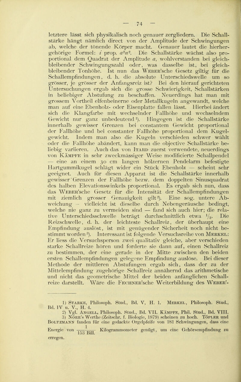 letztere lässt sich physikalisch noch genauer zergliedern. Die Schall- stärke hängt nämlich direct von der Amplitude der Schwingungen ab, welche der tönende Körper macht. Genauer lautet die hierher- gehörige Formel: / prop. a^n'^. Die Schallstärke wächst also pro- portional dem Quadrat der Amplitude a, wohlverstanden bei gleich- bleibender Schwingungszahl oder, was dasselbe ist, bei gleich- bleibender Tonhöhe. Ist nun das WEBER'sche Gesetz giltig für die Schallempfindungen, d. h. die absolute Unterschiedswelle um so grösser, je grösser der Anfangsreiz ist? Bei den hierauf gerichteten Untersuchungen ergab sich die grosse Schwierigkeit, Schallstärken in beliebiger Abstufung zu beschaffen. Neuerdings hat man mit grossem Vortheil elfenbeinerne oder Metallkugeln angewandt, welche man auf eine Ebenholz- oder Eisenplatte fallen lässt. Hierbei ändert sich die Klangfarbe mit wechselnder Fallhöhe und wechselndem Gewicht nur ganz unbedeutend ^). Hingegen ist die Schallstärke innerhalb gewisser Grenzen bei constantem Gewicht proportional der Fallhöhe und bei constanter Fallhöhe proportional dem Kugel- gewicht. Indem man also die Kugeln verschieden schwer wählt oder die allhöhe abändert, kann man die objective Schallstärke be- liebig variieren. Auch das von Itard zuerst verwendete, neuerdings von KÄMPFE in sehr zweckmässiger Weise modificierte Schallpendel — eine an einem 30 cm lang-en hölzernen Pendelarm befestigte Hartgummikugel schlägt wider ein Stück Ebenholz — scheint sehr geeignet. Auch für diesen Apparat ist die Schallstärke innerhalb gewisser' Grenzen der Fallhöhe bezw. dem doppelten Sinusquadrat des halben Elevationswinkels proportional. Es ergab sich nun, dass das WEBER'sche Gesetz für die Intensität der Schallempfindungen mit ziemlich grosser Genauigkeit gilt'^). Eine sog. untere Ab- weichung - vielleicht ist dieselbe durch Nebengeräusche bedingt, welche nie ganz zu vermeiden sind — fand sich auch hier; die rela- tive Unterschiedsschwelle beträgt durchschnittlich etwa Ys- Reizschwelle, d. h. der leichteste Schallreiz, der überhaupt eine Empfindung auslöst, ist mit genügender Sicherheit noch nicht be- stimmt worden ^). Interessant ist folgende Versuchsreihe von Merkel: Er liess die Versuchsperson zwei qualitativ gleiche, aber verschieden starke Schallreize hören und forderte sie dann auf, einen Schallreiz zu bestimmen, der eine gerade in der Mitte zwischen den beiden ersten Schallempfindungen gelegene Empfindung auslöse. Bei dieser Methode der mittleren Abstufungen ergab sich, dass der zu der Mittelempfindung zugehörige Schallreiz annähernd das arithmetische und nicht das geometrische Mittel der beiden anfänglichen Schall- reize darstellt. Wäre die FECHNER'sche Weiterbildung des Weber'- 1) Starke, Philosoph. Stud., Bd. V, H. 1. Merkel, Philosoph. Stud., Bd. IV u. V., H. 4. 2) Vgl. Angell, Philosoph. Stud., Bd. VII. Kämpfe, Phil. Stud., Bd. VIII. 3) Nörr's Werthe (Zeitschr. f. Biologie, 1879) scheinen zu hoch. Töpler und BOLTZMANN fanden für eine gedackte Orgelpfeife von 181 Schmngungen, dass eine Energie von L^. Kilogrammometer genügt, um eine Gehörsempfindung zu loo BiU. erregen.