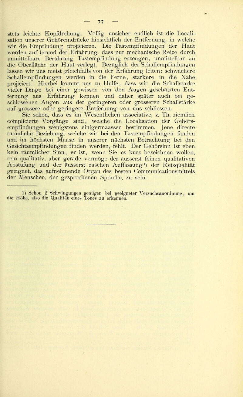 stets leichte Kopfdrehung. Völlig unsicher endlich ist die Locali- sation unserer Gehöreindrücke hinsichtlich der Entfernung, in welche wir die Empfindung projicieren. Die Tastempfindungen der Haut werden auf Grund der Erfahrung, dass nur mechanische Reize durch unmittelbare Berührung Tastempfindung erzeugen, unmittelbar an die Oberfläche der Haut verlegt. Bezüglich der Schallempfindungen lassen wir uns meist gleichfalls von der Erfahrung leiten: schwächere Schallempfindungen werden in die Ferne, stärkere in die Nähe projiciert. Hierbei kommt uns zu Hülfe, dass wir die Schallstärke vieler Dinge bei einer gewissen von den Augen geschätzten Ent- fernung aus Erfahrung kennen und daher später auch bei ge- schlossenen Augen aus der geringeren oder grösseren Schallstärke auf grössere oder geringere Entfernung von uns schliessen. Sie sehen, dass es im Wesentlichen associative, z. Th, ziemlich complicierte Vorgänge sind, w^elche die Localisation der Gehörs- empfindungen wenigstens einigermaassen bestimmen. Jene directe räumliche Beziehung, welche wir bei den Tastempfindungen fanden und im höchsten Maase in unserer nächsten Betrachtung bei den Gesichtsempfindungen finden werden, fehlt. Der Gehörsinn ist eben kein räumlicher Sinn, er ist, wenn Sie es kurz bezeichnen wollen, rein qualitativ, aber gerade vermöge der äusserst feinen qualitativen Abstufung und der äusserst raschen Auffassung der Reizqualität geeignet, das aufnehmende Organ des besten Communicationsmittels der Menschen, der gesprochenen Sprache, zu sein. 1) Schon 2 Schwingungen genügen bei geeigneter Versuchsanordnung, um die Höhe, also die Qualität eines Tones zu erkennen.