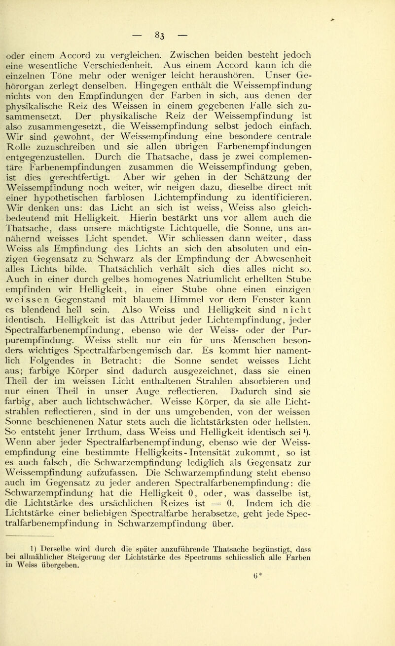 oder einem Accord zu vergleichen. Zwischen beiden besteht jedoch eine wesenthche Verschiedenheit. Aus einem Accord kann ich die einzelnen Töne mehr oder weniger leicht heraushören. Unser Ge- hörorgan zerlegt denselben. Hingegen enthält die Weissempfindung nichts von den Empfindungen der Farben in sich, aus denen der physikalische Reiz des Weissen in einem gegebenen Falle sich zu- sammensetzt. Der physikalische Reiz der Weissempfindung ist also zusammengesetzt, die Weissempfindung selbst jedoch einfach. Wir sind gewohnt, der Weissempfindung eine besondere centrale Rolle zuzuschreiben und sie allen übrigen Farbenempfindungen entgegenzustellen. Durch die Thatsache, dass je zwei complemen- täre Farbenempfindungen zusammen die Weissempfindung geben, ist dies gerechtfertigt. Aber wir gehen in der Schätzung der Weissempfindung noch weiter, wir neigen dazu, dieselbe direct mit einer hypothetischen farblosen Lichtempfindung zu identificieren. Wir denken uns: das Licht an sich ist weiss, Weiss also gleich- bedeutend mit Helligkeit. Hierin bestärkt uns vor allem auch die Thatsache, dass unsere mächtigste Lichtquelle, die Sonne, uns an- nähernd weisses Licht spendet. Wir schliessen dann weiter, dass Weiss als Empfindung des Lichts an sich den absoluten und ein- zigen Gegensatz zu Schwarz als der Empfindung der Abwesenheit alles Lichts bilde. Thatsächlich verhält sich dies alles nicht so. Auch in einer durch gelbes homogenes Natriumlicht erhellten Stube empfinden wir Helligkeit, in einer Stube ohne einen einzigen weissen Gegenstand mit blauem Himmel vor dem Fenster kann es blendend hell sein. Also Weiss und Helligkeit sind nicht identisch. Helligkeit ist das Attribut jeder Lichtempfindung, jeder Spectralfarbenempfindung, ebenso wie der Weiss- oder der Pur- purempfindung. Weiss stellt nur ein für uns Menschen beson- ders wichtiges wSpectralfarbengemisch dar. Es kommt hier nament- lich Folgendes in Betracht: die Sonne sendet weisses Licht aus; farbige Körper sind dadurch ausgezeichnet, dass sie einen Theil der im weissen Licht enthaltenen Strahlen absorbieren und nur einen Theil in unser Auge reflectieren. Dadurch sind sie farbig, aber auch lichtschwächer. Weisse Körper, da sie alle Licht- strahlen reflectieren, sind in der uns umgebenden, von der weissen Sonne beschienenen Natur stets auch die lichtstärksten oder hellsten. So entsteht jener Irrthum, dass Weiss und Helligkeit identisch sei Wenn aber jeder Spectralfarbenempf indung, ebenso wie der Weiss- empfindung eine bestimmte Helligkeits - Intensität zukommt, so ist es auch falsch, die Schwarzempfindung lediglich als Gegensatz zur Weissempfindung aufzufassen. Die Schwarzempfindung steht ebenso auch im Gegensatz zu jeder anderen Spectralfarbenempfindung: die Schwarzempfindung hat die HelHgkeit 0, oder, was dasselbe ist, die Lichtstärke des ursächlichen Reizes ist = 0. Indem ich die Lichtstärke einer beliebigen Spectralfarbe herabsetze, geht jede Spec- tralfarbenempfindung in Schwarzempfindung über. 1) Derselbe wird durch die später anzuführende Thatsache begünstigt, dass bei allmählicher Steigerung der Lichtstärke des Spectrums schliesslich alle Farben in Weiss übergeben. (3*