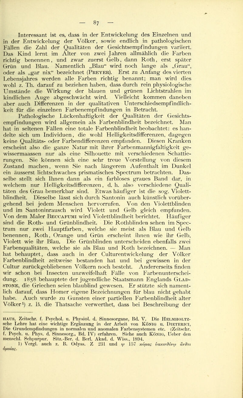 Interessant ist es, dass in der Entwickelung des Einzelnen und in der Entwickelung der Völker, sowie endlich in pathologischen Fällen die Zahl der Qualitäten der Gesichtsempfindungen variiert. Das Kind lernt im Alter von zwei Jahren allmählich die Farben richtig benennen, und zwar zuerst Gelb, dann Roth, erst später Grün und Blau. Namentlich „Blau wird noch lange als „Grau, oder als „gar nix bezeichnet (Preyer). Erst zu Anfang des vierten Lebensjahres werden alle Farben richtig benannt; man wird dies wohl z. Th. darauf zu beziehen haben, dass durch rein physiologische Umstände die Wirkung der blauen und grünen Lichtstrahlen im kindlichen Auge abgeschwächt wird. Vielleicht kommen daneben aber auch Differenzen in der qualitativen Unterschiedsempfindlich- keit für die einzelnen Farbenempfindungen in Betracht. Pathologische Lückenhaftigkeit der Qualitäten der Gesichts- empfindungen wird allgemein als Farbenblindheit bezeichnet. Man hat in seltenen P'ällen eine totale Farbenblindheit beobachtet: es han- delte sich um Individuen, die wohl Helligkeitsdifferenzen, dagegen keine Qualitäts- oder Farbendifferenzen empfanden. Diesen Kranken erscheint also die ganze Natur mit ihrer Farbenmannigfaltigkeit ge- wissermaassen nur als eine Silhouette mit verschiedenen vSchattie- rungen. Sie können sich eine sehr treue Vorstellung von diesem Zustand machen, wenn Sie nach längerem Aufenthalt im Dunkel ein äusserst lichtschwaches prismatisches Spectrum betrachten. Das- selbe stellt sich Ihnen dann als ein farbloses graues Band dar, in welchem nur Helligkeitsdifferenzen, d. h. also verschiedene Quali- täten des Grau bemerkbar sind. Etwas häufiger ist die sog. Violett- blindheit. Dieselbe lässt sich durch Santonin auch künstlich vorüber- gehend bei jedem Menschen hervorrufen. Von den Violettblinden und im Santoninrausch wird Violett und Gelb gleich empfunden. Von dem Maler Beccafumi wird Violettblindheit berichtet. Häufiger sind die Roth- und Grünblindheit. Die Rotliblinden sehen im Spec- trum nur zwei Hauptfarben, welche sie meist als Blau und Gelb benennen, Roth, Orange und Grün erscheint ihnen wie ihr Gelb, Violett wie ihr Blau. Die Grünblinden unterscheiden ebenfalls zwei Farbenqualitäten, welche sie als Blau und Roth bezeichnen. — Man hat behauptet, dass auch in der Culturentwickelung der Völker Farbenblindheit zeitweise bestanden hat und bei gewissen in der Cultur zurückgebliebenen Völkern noch besteht. Andererseits finden wir schon bei Insecten unzweifelhaft Fälle von Farbenunterschei- dung. 1858 behauptete der jugendliche Staatsmann Englands Glad- STONE, die Griechen seien blaublind gewesen. Er stützte sich nament- lich darauf, dass Homer eigene Bezeichnungen für blau nicht gehabt habe. Auch wurde zu Gunsten einer partiellen Farbenblindheit alter Völker 1) z. B. die Thatsache verwerthet, dass bei Beschreibung der HAUS, Zeitschr. f. Psychol. 11. Physiol. d. Sinnesorp^ane, Bd. V. Die Helmholtz- sche Lehre hat eine wichtige Ergänzung in der Arbeit von König u. Dieterici, Die Grundempfindungen in normalen und anomalen Farbensystemen etc. (Zeitschr. f. Psych, u. Phys. d. Sinnesorg., Bd. IV) erfahren. Siehe auch König, Ueber den menschl. Sehpurpur. Sitz.-Ber. d. Berl. Akad. d. Wiss., 1894. 1) Vergl. auch z. B. Odyss. Z 231 und xj) 157 KojÄag vaxiv&ivo) äv&ei 6(A.oiag.