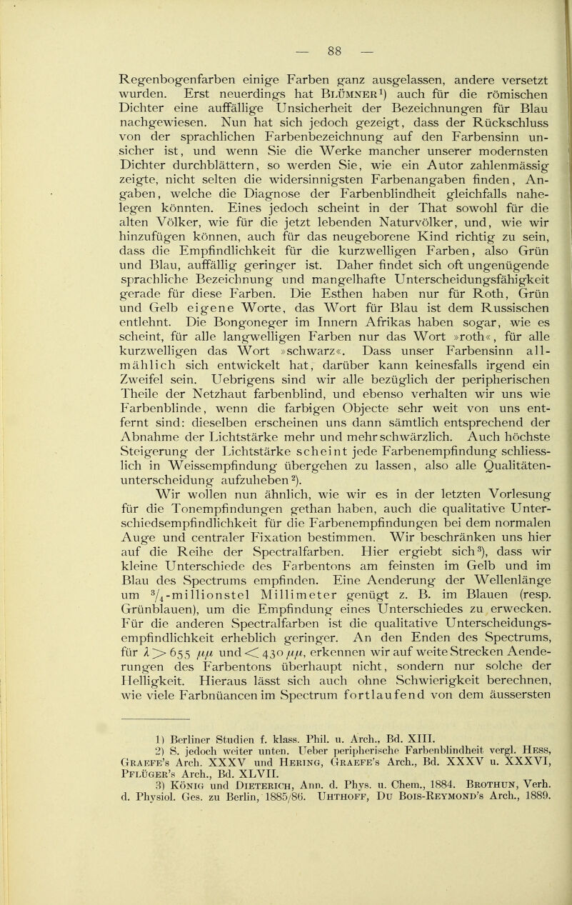 Regenbogenfarben einige Farben ganz ausgelassen, andere versetzt wurden. Erst neuerdings hat Blümner i) auch für die römischen Dichter eine auffällige Unsicherheit der Bezeichnungen für Blau nachgewiesen. Nun hat sich jedoch gezeigt, dass der Rückschluss von der sprachlichen Farbenbezeichnung auf den Farbensinn un- sicher ist, und wenn Sie die Werke mancher unserer modernsten Dichter durchblättern, so werden Sie, wie ein Autor zahlenmässig zeigte, nicht selten die widersinnigsten Farbenangaben finden, An- gaben , welche die Diagnose der Farbenblindheit gleichfalls nahe- legen könnten. Eines jedoch scheint in der That sowohl für die alten Völker, wie für die jetzt lebenden Naturvölker, und, wie wir hinzufügen können, auch für das neugeborene Kind richtig zu sein, dass die Empfindlichkeit für die kurzwelligen Farben, also Grün und Blau, auffällig geringer ist. Daher findet sich oft ungenügende sprachliche Bezeichnung und mangelhafte Unterscheidungsfähigkeit gerade für diese Farben. Die Esthen haben nur für Roth, Grün und Gelb eigene Worte, das Wort für Blau ist dem Russischen entlehnt. Die Bongoneger im Innern Afrikas haben sogar, wie es scheint, für alle langwelligen Farben nur das Wort »roth«, für alle kurzwelligen das Wort »schwarz«. Dass unser Farbensinn all- mählich sich entwickelt hat, darüber kann keinesfalls irgend ein Zweifel sein. Uebrigens sind wir alle bezüglich der peripherischen Theile der Netzhaut farbenblind, und ebenso verhalten wir uns wie Farbenblinde, wenn die farbigen Objecte sehr weit von uns ent- fernt sind: dieselben erscheinen uns dann sämtlich entsprechend der Abnahme der Lichtstärke mehr und mehr schwärzlich. Auch höchste Steigerung der Lichtstärke scheint jede Farbenempfindung schliess- lich in Weissempfindung übergehen zu lassen, also alle Qualitäten- unterscheidung aufzuheben Wir wollen nun ähnlich, wie wir es in der letzten Vorlesung für die Tonempfindungen gethan haben, auch die qualitative Unter- schiedsempfindlichkeit für die Farbenempfindungen bei dem normalen Auge und centraler Fixation bestimmen. Wir beschränken uns hier auf die Reihe der Spectralfarben. Hier ergiebt sich^), dass wir kleine Unterschiede des P'arbentons am feinsten im Gelb und im Blau des Spectrums empfinden. Eine Aenderung der Wellenlänge um Y4'^i^^i<^^stel Millimeter genügt z. B. im Blauen (resp. Grünblauen), um die Empfindung eines Unterschiedes zu erwecken. Für die anderen Spectrcilfarben ist die qualitative Unterscheidungs- empfindlichkeit erheblich geringer. An den Enden des Spectrums, für /i >> 655 jbtju und << 430 /uju, erkennen wir auf weite Strecken Aende- rungen des Farbentons überhaupt nicht, sondern nur solche der Helligkeit. Hieraus lässt sich auch ohne Schwierigkeit berechnen, wie viele Farbnüancenim Spectrum fortlaufend von dem äussersten 1) Berliner Studien f. klass. Phil. u. Arch., Bd. XIII. 2) S. jedoch weiter unten. lieber peripherische Farbenblindheit vergl. Hess, Graefe's Arch. XXXV und Hering, Graefe's Arch., Bd. XXXV u. XXXVI, Pflüger's Arch., Bd. XLVII. 3) König und Dieterich, Ann. d. Phys. u. Chem., 1884. Brothun, Verh. d. Physiol. Ges. zu Berlin, 1885/86. Uhthoff, Du Bois-Reymond's Arch., 1889.