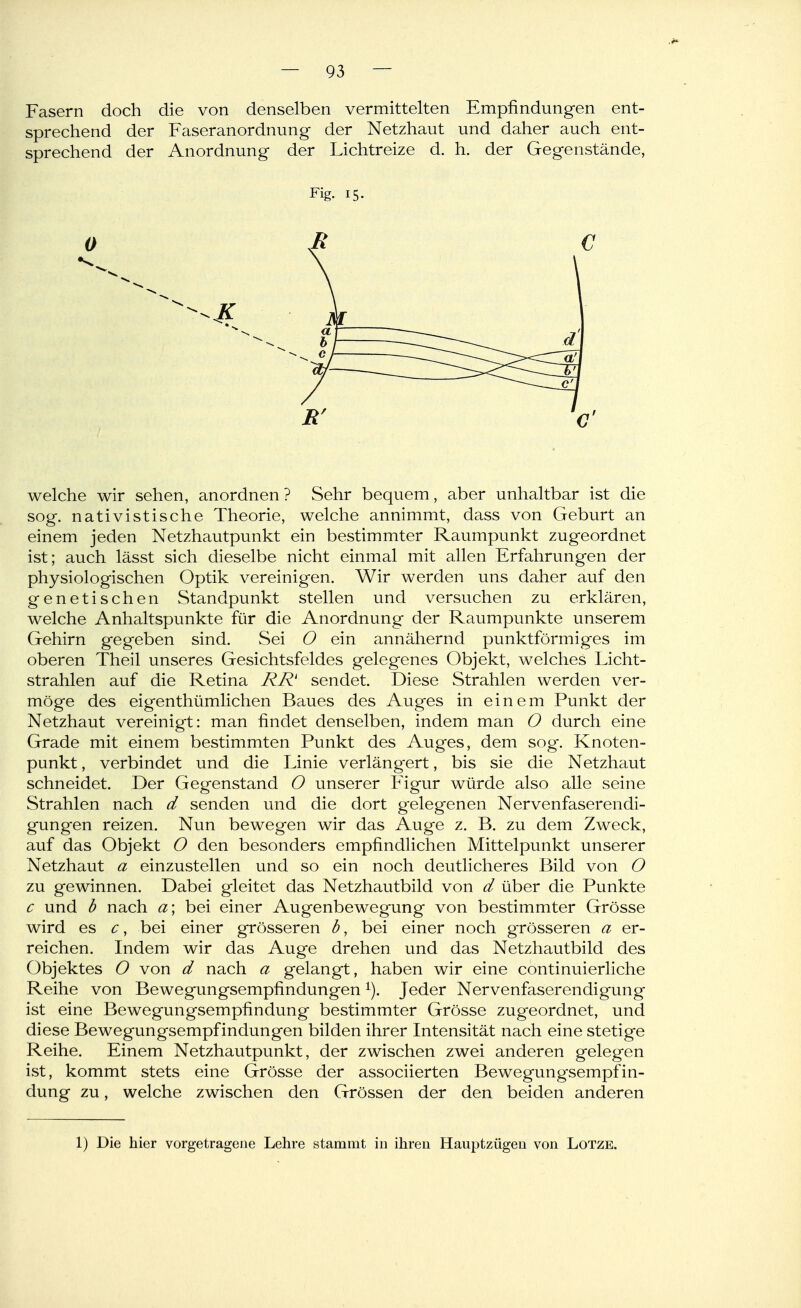 Fasern doch die von denselben vermittelten Empfindungen ent- sprechend der Faseranordnung der Netzhaut und daher auch ent- sprechend der Anordnung der Lichtreize d. h. der Gegenstände, Fig. 15. welche wir sehen, anordnen ? Sehr bequem, aber unhaltbar ist die sog. nativistische Theorie, welche annimmt, dass von Geburt an einem jeden Netzhautpunkt ein bestimmter Raumpunkt zugeordnet ist; auch lässt sich dieselbe nicht einmal mit allen Erfahrungen der physiologischen Optik vereinigen. Wir werden uns daher auf den genetischen Standpunkt stellen und versuchen zu erklären, welche Anhaltspunkte für die Anordnung der Raumpunkte unserem Gehirn gegeben sind. Sei O ein annähernd punktförmiges im oberen Theil unseres Gesichtsfeldes gelegenes Objekt, welches Licht- strahlen auf die Retina RR' sendet. Diese Strahlen werden ver- möge des eigenthümlichen Baues des Auges in einem Punkt der Netzhaut vereinigt: man findet denselben, indem man O durch eine Grade mit einem bestimmten Punkt des Auges, dem sog-. Knoten- punkt , verbindet und die Linie verläng'ert, bis sie die Netzhaut schneidet. Der Gegenstand O unserer Figur würde also alle seine Strahlen nach d senden und die dort gelegenen Nervenfaserendi- gungen reizen. Nun bewegen wir das Auge z. B. zu dem Zweck, auf das Objekt O den besonders empfindlichen Mittelpunkt unserer Netzhaut a einzustellen und so ein noch deutlicheres Bild von O zu gewinnen. Dabei gleitet das Netzhautbild von d über die Punkte c und b nach a; bei einer Augenbewegung von bestimmter Grösse wird es c, bei einer grösseren d, bei einer noch grösseren a er- reichen. Indem wir das Auge drehen und das Netzhautbild des Objektes O von d nach a gelangt, haben wir eine continuierliche Reihe von Bewegungsempfindungen ^). Jeder Nervenfaserendigung ist eine Bewegungsempfindung bestimmter Grösse zugeordnet, und diese Bewegungsempfindungen bilden ihrer Intensität nach eine stetige Reihe. Einem Netzhautpunkt, der zwischen zwei anderen gelegen ist, kommt stets eine Grösse der associierten Bewegung'sempfin- dung zu, welche zwischen den Grössen der den beiden anderen