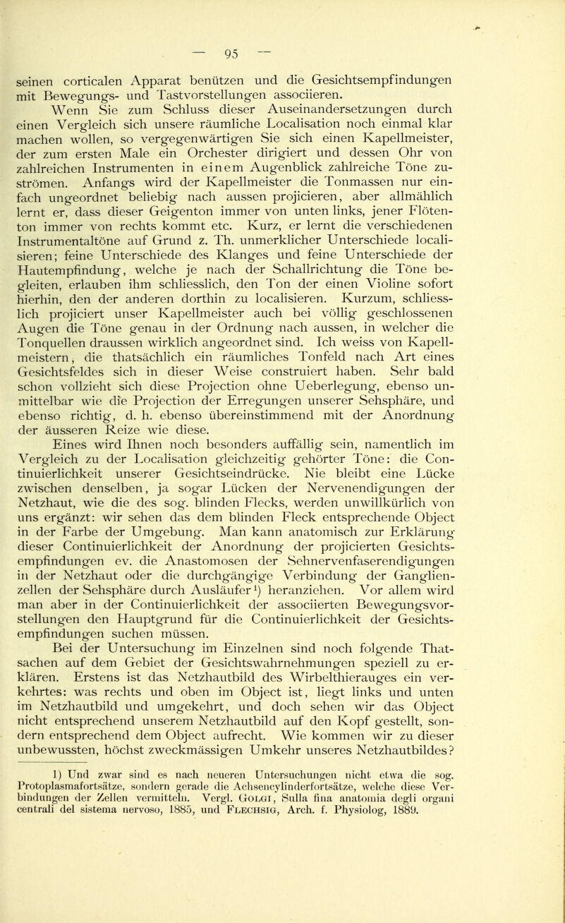 seinen corticalen Apparat benützen und die Gesichtsempfindungen mit Bewegungs- und Tastvorstellungen associieren. Wenn Sie zum Schluss dieser Auseinandersetzungen durch einen Vergleich sich unsere räumliche Localisation noch einmal klar machen wollen, so vergegenwärtigen Sie sich einen Kapellmeister, der zum ersten Male ein Orchester dirigiert und dessen Ohr von zahlreichen Instrumenten in einem Augenblick zahlreiche Töne zu- strömen. Anfangs wird der Kapellmeister die Tonmassen nur ein- fach ungeordnet beliebig nach aussen projicieren, aber allmählich lernt er, dass dieser Geigenton immer von unten links, jener Flöten- ton immer von rechts kommt etc. Kurz, er lernt die verschiedenen Instrumentaltöne auf Grund z. Th. unmerklicher Unterschiede locali- sieren; feine Unterschiede des Klanges und feine Unterschiede der Hautempfindung, welche je nach der Schallrichtung die Töne be- gleiten, erlauben ihm schliesslich, den Ton der einen Violine sofort hierhin, den der anderen dorthin zu localisieren. Kurzum, schliess- lich projiciert unser Kapellmeister auch bei völlig geschlossenen Augen die Töne genau in der Ordnung nach aussen, in welcher die Tonquellen draussen wirklich angeordnet sind. Ich weiss von Kapell- meistern, die thatsächlich ein räumliches Tonfeld nach Art eines Gesichtsfeldes sich in dieser Weise construiert haben. Sehr bald schon vollzieht sich diese Projection ohne Ueberlegung, ebenso un- mittelbar wie die Projection der Erregungen unserer Sehsphäre, und ebenso richtig, d. h. ebenso übereinstimmend mit der Anordnung der äusseren Reize wie diese. Eines wird Ihnen noch besonders auffällig sein, namentlich im Vergleich zu der Localisation gleichzeitig gehörter Töne: die Con- tinuierlichkeit unserer Gesichtseindrücke. Nie bleibt eine Lücke zwischen denselben, ja sogar Lücken der Nervenendigungen der Netzhaut, wie die des sog. blinden Piecks, werden unwillkürlich von uns ergänzt: wir sehen dcis dem blinden Fleck entsprechende Object in der Farbe der Umgebung. Man kann anatomisch zur Erklärung dieser Continuierlichkeit der Anordnung der projicierten Gesichts- empfindungen ev. die Anastomosen der Sehnervenfaserendigungen in der Netzhaut oder die durchgängige Verbindung der Ganglien- zellen der Sehsphäre durch Ausläufer ^) heranziehen. Vor allem wird man aber in der Continuierlichkeit der associierten Bewegungsvor- stellung-en den Hauptgrund für die Continuierlichkeit der Gesichts- empfindungen suchen müssen. Bei der Untersuchung im Einzelnen sind noch folgende That- sachen auf dem Gebiet der Gesichtswahrnehmungen speziell zu er- klären. Erstens ist das Netzhautbild des Wirbelthioranges ein ver- kehrtes: was rechts und oben im Object ist, liegt links und unten im Netzhautbild und umgekehrt, und doch sehen wir das Object nicht entsprechend unserem Netzhautbild auf den Kopf gestellt, son- dern entsprechend dem Object aufrecht. Wie kommen wir zu dieser unbewussten, höchst zweckmässigen Umkehr unseres Netzhautbildes? 1) Und zwar sind es nach neueren Untersuchungen nicht etwa die sog. Protoplasmafortsätze, sondern gerade die Acliseucylinderfortsätze, welche diese Ver- bindungen der Zellen vermitteln. Vergl. Golgi, Sulla fina anatomia degli organi centrali del sistema nervoso, 1885, und Flechsig, Arch. f. Physiolog, 1889.