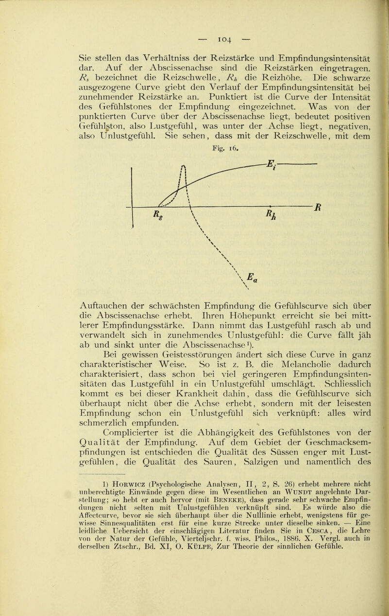 Sie stellen das Verhältniss der Reizstärke und Empfindungsintensität dar. Auf der Abscissenachse sind die Reizstärken eingetragen. Rs bezeichnet die Reizschwelle, Rk die Reizhöhe. Die schwarze ausgezogene Curve giebt den Verlauf der Empfindungsintensität bei zunehmender Reizstärke an. Punktiert ist die Curve der Intensität des Gefühlstones der Empfindung eing*ezeichnet. Was von der punktierten Curve über der Abscissenachse liegt, bedeutet positiven Gefühlston, also Lustgefühl, was unter der Achse liegt, negativen, also Unlustgefühl. Sie sehen, dass mit der Reizschwelle, mit dem Fig. i6. Auftauchen der schwächsten Empfindung die Gefühlscurve sich über die Abscissenachse erhebt. Ihren Höhepunkt erreicht sie bei mitt- lerer Empfindungsstärke. Dann nimmt das Lustgefühl rasch ab und verwandelt sich in zunehmendes Unlustgefühl: die Curve fällt jäh ab und sinkt unter die Abscissenachse^). Bei gewissen Geistesstörungen ändert sich diese Curve in ganz charakteristischer Weise. So ist z. B. die Melancholie dadurch charakterisiert, dass schon bei viel geringeren Empfindungsinten- sitäten das Lustgefühl in ein Unlustgefühl umschlägt. Schliesslich kommt es bei dieser Krankheit dahin, dass die Gefühlscurve sich überhaupt nicht über die Achse erhebt, sondern mit der leisesten Empfindung schon ein Unlustgefühl sich verknüpft: alles wird schmerzlich empfunden. Complicierter ist die Abhängigkeit des Gefühlstones von der Qualität der Empfindung. Auf dem Gebiet der Geschmacksem- pfindungen ist entschieden die Qualität des Süssen enger mit Lust- gefühlen , die Qualität des Sauren, Salzigen und namentlich des 1) HoRWicz (Psychologische Analysen, II, 2, S. 26) erhebt mehrere nicht unberechtigte Einwände gegen diese im Wesentlichen an Wundt angelehnte Dar- stellung; so hebt er auch hervor (mit Beneke), dass gerade sehr schwache Empfin- dungen nicht selten mit Unlustgefühlen verknüpft sind. Es würde also die AfFectcurve, bevor sie sich überhaupt über die Nulllinie erhebt, wenigstens für ge- wisse Sinnesqualitäten erst für eine kurze Strecke unter dieselbe sinken. — Eine leidliche Uebersicht der einschlägigen Literatur finden Sie in Cesca, die Lehre von der Natur der Gefühle, Vierteljschr. f. wiss. Philos., 1886. X. Vergl. auch in derselben Ztschr., Bd. XI, O. Külpe, Zur Theorie der sinnlichen Gefühle.