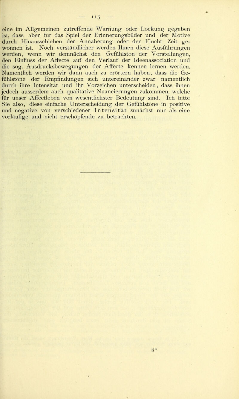 ist, dass aber für das Spiel der Erinnerungsbilder und der Motive durch Hinausschieben der Annäherung oder der Flucht Zeit ge- wonnen ist. Noch verständlicher werden Ihnen diese Ausführungen werden, wenn wir demnächst den Gefühlston der Vorstellungen, den Einfluss der Affecte auf den Verlauf der Ideenassociation und die sog. Ausdrucksbewegungen der Affecte kennen lernen werden. Namentlich werden wir dann auch zu erörtern haben, dass die Ge- fühlstöne der Empfindungen sich untereinander zwar namentlich durch ihre Intensität und ihr Vorzeichen unterscheiden, dass ihnen jedoch ausserdem auch qualitative Nuancierungen zukommen, welche für unser Affectleben von wesentlichster Bedeutung sind. Ich bitte Sie also, diese einfache Unterscheidung der Gefühlstöne in positive und negative von verschiedener Intensität zunächst nur als eine vorläufige und nicht erschöpfende zu betrachten.