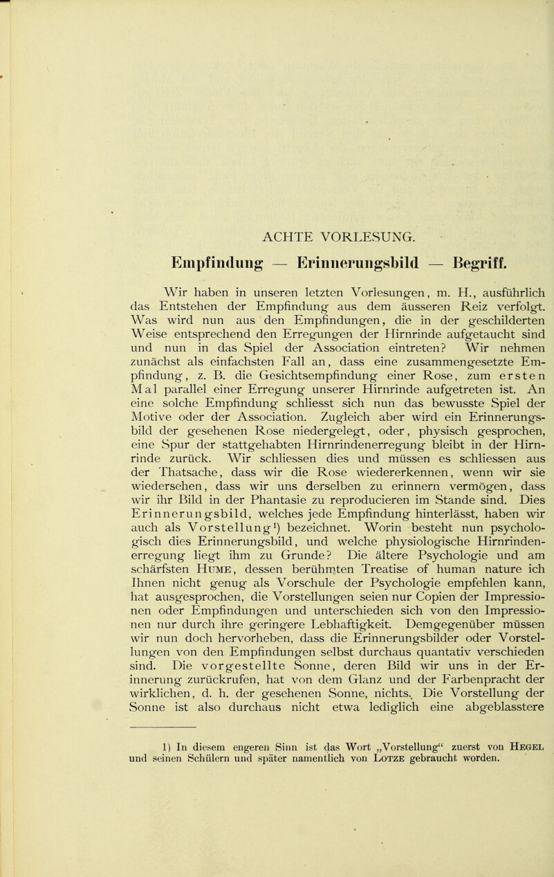 ACHTE VORLESUNG. Empfindung — Erinnerungsbild — Begriff. Wir haben in unseren letzten Vorlesungen, m. H., ausführlich das Entstehen der Empfindung aus dem äusseren Reiz verfolgt. Was wird nun aus den Empfindungen, die in der geschilderten Weise entsprechend den Erregungen der Hirnrinde aufgetaucht sind und nun in das Spiel der Association eintreten? Wir nehmen zunächst als einfachsten Fall an, dass eine zusammengesetzte Em- pfindung, z. B. die Gesichtsempfindung einer Rose, zum ersten Mal parallel einer Erregung unserer Hirnrinde aufgetreten ist. An eine solche Empfindung schliesst sich nun das bewusste Spiel der Motive oder der Association. Zugleich aber wird ein Erinnerungs- bild der gesehenen Rose niedergelegt, oder, physisch gesprochen, eine Spur der stattgehabten Hirnrindenerreg'ung bleibt in der Hirn- rinde zurück. Wir schliessen dies und müssen es schliessen aus der Thatsache, dass wir die Rose wiedererkennen, wenn wir sie wiedersehen, dass wir uns derselben zu erinnern vermögen, dass wir ihr Bild in der Phantasie zu reproducieren im Stande sind. Dies Erinnerungsbild, welches jede Empfindung hinterlässt, haben wir auch als Vorstellungbezeichnet. Worin besteht nun psycholo- gisch dies Erinnerungsbild, und welche physiologische Hirnrinden- erregung liegt ihm zu Grunde? Die ältere Psychologie und am schärfsten Hume, dessen berühmten Treatise of human nature ich Ihnen nicht genug als Vorschule der Psychologie empfehlen kann, hat ausgesprochen, die Vorstellungen seien nur Copien der Impressio- nen oder Empfindungen und unterschieden sich von den Impressio- nen nur durch ihre geringere Lebhaftigkeit. Demgegenüber müssen wir nun doch hervorheben, dass die Erinnerungsbilder oder Vorstel- lungen von den Empfindungen selbst durchaus quantativ verschieden sind. Die vorgestellte Sonne, deren Bild wir uns in der Er- innerung zurückrufen, hat von dem Glanz und der Farbenpracht der wirklichen, d. h. der gesehenen Sonne, nichts.. Die Vorstellung der Sonne ist also durchaus nicht etwa lediglich eine abgeblasstere 1) In diesem engeren Sinn ist das Wort „Vorstellung zuerst von Hegel und seinen Schülern und später namentlich von Lotze gebraucht worden.