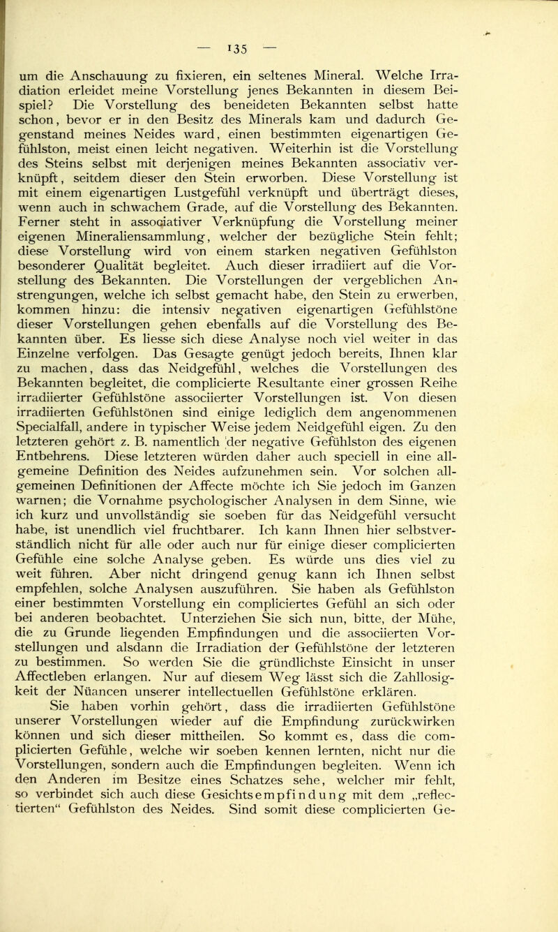 um die Anschauung zu fixieren, ein seltenes Mineral. Welche Irra- diation erleidet meine Vorstellung jenes Bekannten in diesem Bei- spiel? Die Vorstellung des beneideten Bekannten selbst hatte schon, bevor er in den Besitz des Minerals kam und dadurch Ge- genstand meines Neides ward, einen bestimmten eigenartigen Ge- fühlston, meist einen leicht negativen. Weiterhin ist die Vorstellung des Steins selbst mit derjenigen meines Bekannten associativ ver- knüpft , seitdem dieser den Stein erworben. Diese Vorstellung ist mit einem eigenartigen Lustgefühl verknüpft und überträgt dieses, wenn auch in schwachem Grade, auf die Vorstellung des Bekannten. Ferner steht in associativer Verknüpfung die Vorstellung meiner eigenen Mineraliensammlung, welcher der bezügliche Stein fehlt; diese Vorstellung wird von einem starken negativen Gefühlston besonderer Qualität begleitet. Auch dieser irradiiert auf die Vor- stellung des Bekannten. Die Vorstellungen der vergeblichen An- strengungen, welche ich selbst gemacht habe, den Stein zu erwerben, kommen hinzu: die intensiv negativen eigenartigen Gefühlstöne dieser Vorstellungen gehen ebenfalls auf die Vorstellung des Be- kannten über. Es hesse sich diese Analyse noch viel weiter in das Einzelne verfolgen. Das Gesagte genügt jedoch bereits, Ihnen klar zu machen, dass das Neidgefühl, welches die Vorstellungen des Bekannten begleitet, die complicierte Resultante einer grossen Reihe irradiierter Gefühlstöne associierter Vorstellungen ist. Von diesen . irradiierten Gefühlstönen sind einige lediglich dem angenommenen Specialfall, andere in typischer Weise jedem Neidgefühl eigen. Zu den letzteren gehört z. B. namentlich [der negative Gefühlston des eigenen Entbehrens. Diese letzteren würden daher auch speciell in eine all- gemeine Definition des Neides aufzunehmen sein. Vor solchen all- gemeinen Definitionen der Affecte möchte ich Sie jedoch im Ganzen warnen; die Vornahme psychologischer Analysen in dem Sinne, wie ich kurz und unvollständig sie soeben für das Neidgefühl versucht habe, ist unendlich viel fruchtbarer. Ich kann Ihnen hier selbstver- ständlich nicht für alle oder auch nur für einige dieser complicierten Gefühle eine solche Analyse geben. Es würde uns dies viel zu weit führen. Aber nicht dringend genug kann ich Ihnen selbst empfehlen, solche Analysen auszuführen. Sie haben als Gefühlston einer bestimmten Vorstellung ein compliciertes Gefühl an sich oder bei anderen beobachtet. Unterziehen Sie sich nun, bitte, der Mühe, die zu Grunde liegenden Empfindungen und die associierten Vor- stellungen und alsdann die Irradiation der Gefiihlstöne der letzteren zu bestimmen. So werden Sie die gründlichste Einsicht in unser Affectleben erlangen. Nur auf diesem Weg lässt sich die Zahllosig- keit der Nüancen unserer intellectuellen Gefühlstöne erklären. Sie haben vorhin gehört, dass die irradiierten Gefühlstöne unserer Vorstellungen wieder auf die Empfindung zurückwirken können und sich dieser mittheilen. So kommt es, dass die com- plicierten Gefühle, welche wir soeben kennen lernten, nicht nur die Vorstellungen, sondern auch die Empfindungen begleiten. Wenn ich den Anderen im Besitze eines Schatzes sehe, welcher mir fehlt, so verbindet sich auch diese Gesichtsempfindung mit dem „reflec- tierten'* Gefühlston des Neides. Sind somit diese complicierten Ge-