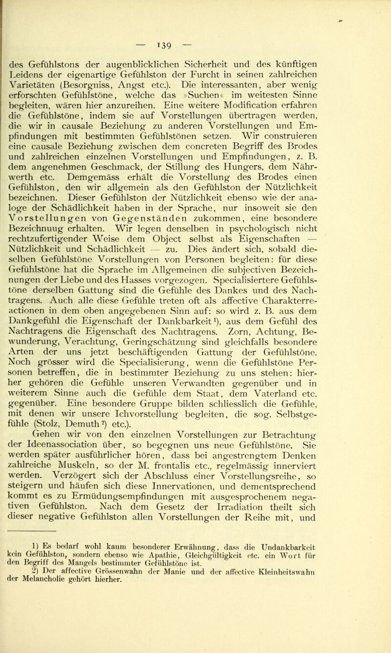 des Gefühlstons der augenblicklichen Sicherheit und des künftigen Leidens der eigenartige Gefühlston der Furcht in seinen zahlreichen Varietäten (Besorgniss, Angst etc.). Die interessanten, aber wenig erforschten Gefühlstöne, welche das »Suchen<^ im weitesten Sinne begleiten, wären hier anzureihen. Eine weitere Modification erfahren die Gefühlstöne, indem sie auf Vorstellungen übertragen werden, die wir in causale Beziehung zu anderen Vorstellungen und Em- pfindungen mit bestimmten Gefühlstönen setzen. Wir construieren eine causale Beziehung zwischen dem concreten Begriff des Brodes und zahlreichen einzelnen Vorstellungen und Empfindungen, z. B. dem angenehmen Geschmack, der Stillung des Hungers, dem Nähr- werth etc. Demgemäss erhält die Vorstellung des Brodes einen Gefühlston, den wir allgemein als den Gefühlston der Nützlichkeit bezeichnen. Dieser Gefühlston der Nützlichkeit ebenso wie der ana- loge der Schädlichkeit haben in der Sprache, nur insoweit sie den Vorstellungen von Gegenständen zukommen, eine besondere Bezeichnung erhalten. Wir legen denselben in psychologisch nicht rechtzufertigender Weise dem Object selbst als Eigenschaften — Nützlichkeit und Schädlichkeit — zu. Dies ändert sich, sobald die- selben Gefühlstöne Vorstellungen von Personen begleiten: für diese Gefühlstöne hat die Sprache im Allgemeinen die subjectiven Bezeich- nungen der Liebe und des Hasses vorgezogen. Specialisiertere Gefühls- töne derselben Gattung sind die Gefühle des Dankes und des Nach- tragens. Auch alle diese Gefühle treten oft als affective Charakterre- actionen in dem oben angegebenen Sinn auf: so wird z. B. aus dem Dankgefühl die Eigenschaft der Dankbarkeit i), aus dem Gefühl des Nachtragens die Eigenschaft des Nachtragens. Zorn, Achtung, Be- wunderung, Verachtung, Geringschätzung sind gleichfalls besondere Arten der uns jetzt beschäftigenden Gattung der Gefühlstöne. Noch grösser wird die Specialisierung, wenn die Gefühlstöne Per- sonen betreffen, die in bestimmter Beziehung zu uns stehen: hier- her gehören die Gefühle unseren Verwandten gegenüber und in weiterem Sinne auch die Gefühle dem Staat, dem Vaterland etc. gegenüber. Eine besondere Gruppe bilden schHesslich die Gefühle, mit denen wir unsere Ichvorstellung begleiten, die sog. Selbstge- fühle (Stolz, Demuth2) etc.). Gehen wir von den einzelnen Vorstellungen zur Betrachtung der Ideenassociation über, so begegnen uns neue Gefühlstöne. Sie werden später ausführlicher hören, dass bei angestrengtem Denken zahlreiche Muskeln, so der M. frontafis etc., regelmässig innerviert werden. Verzögert sich der Abschluss einer Vorstellungsreihe, so steigern und häufen sich diese Innervationen, und dementsprechend kommt es zu Ermüdungsempfindungen mit ausgesprochenem nega- tiven Gefühlston. Nach dem Gesetz der Irradiation theilt sich dieser negative Gefühlston allen Vorstellungen der Reihe mit, und 1) Es bedarf wohl kaum besonderer Erwähnung, dass die Undankbarkeit kein Gefühlston, sondern ebenso wie Apathie, Gleichgültigkeit etc. ein Wort für den Begriff des Mangels bestimmter Gefiihlstöne ist. 2) Der affective Grössenwahn der Manie und der affective Kleinheitswahn der Melancholie gehört hierher.