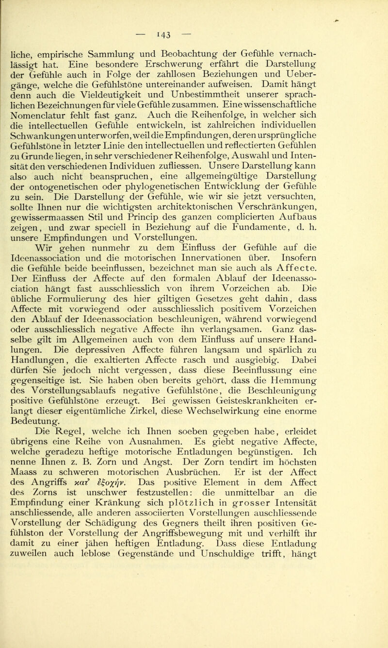 liehe, empirische Sammlung und Beobachtung der Gefühle vernach- lässigt hat. Eine besondere Erschwerung erfährt die Darstellung der Gefühle auch in Folge der zahllosen Beziehungen und Ueber- gänge, welche die Gefühlstöne untereinander aufweisen. Damit hängt denn auch die Vieldeutigkeit und Unbestimmtheit unserer sprach- lichen Bezeichnungen für viele Gefühle zusammen. Eine wissenschaftliche Nomenclatur fehlt fast ganz. Auch die Reihenfolge, in welcher sich die intellectuellen Gefühle entwickeln, ist zahlreichen individuellen Schwankungen unterworfen, weil die Empfindungen, deren ursprüngliche Gefühlstöne in letzter Linie den intellectuellen und reflectierten Gefühlen zu Grunde liegen, in sehr verschiedener Reihenfolge, Auswahl und Inten- sität den verschiedenen Individuen zufliessen. Unsere Darstellung kann also auch nicht beanspruchen, eine allgemeingültige Darstellung der ontogenetischen oder phylogenetischen Entwicklung der Gefühle zu sein. Die Darstellung der Gefühle, wie wir sie jetzt versuchten, sollte Ihnen nur die wichtigsten architektonischen Verschränkungen, gewissermaassen Stil und Princip des ganzen complicierten Aufbaus zeigen, und zwar speciell in Beziehung auf die Fundamente, d. h. unsere Empfindungen und Vorstellungen. Wir gehen nunmehr zu dem Einfluss der Gefühle auf die Ideenassociation und die motorischen Innervationen über. Insofern die Gefühle beide beeinflussen, bezeichnet man sie auch als Affecte. Der Einfluss der Affecte auf den formalen Ablauf der Ideenasso- ciation hängt fast ausschliesslich von ihrem Vorzeichen ab. Die übliche Formulierung des hier giltigen Gesetzes geht dahin, dass Affecte mit vorwiegend oder ausschliesslich positivem Vorzeichen den Ablauf der Ideenassociation beschleunigen, während vorwiegend oder ausschliesslich negative Affecte ihn verlangsamen. Ganz das- selbe gilt im Allgemeinen auch von dem Einfluss auf unsere Hand- lungen. Die depressiven Affecte führen langsam und spärlich zu Handlungen, die exaltierten Affecte rasch und ausgiebig. Dabei dürfen Sie jedoch nicht vergessen, dass diese Beeinflussung eine gegenseitige ist. Sie haben oben bereits gehört, dass die Hemmung des VörStellungsablaufs negative Gefühlstöne, die Beschleunigung positive Gefühlstöne erzeugt. Bei gewissen Geisteskrankheiten er- langt dieser eigentümliche Zirkel, diese Wechselwirkung eine enorme Bedeutung. Die Regel, welche ich Ihnen soeben gegeben habe, erleidet übrigens eine Reihe von Ausnahmen. Es giebt negative Affecte, welche geradezu heftige motorische Entladungen begünstigen. Ich nenne Ihnen z. B. Zorn und Angst. Der Zorn tendirt im höchsten Maass zu schweren motorischen Ausbrüchen. Er ist der Affect des Angriffs kwc e^oirjv. Das positive Element in dem Affect des Zorns ist unschwer festzustellen: die unmittelbar an die Empfindung einer Kränkung sich plötzlich in grosser Intensität anschliessende, alle anderen associierten Vorstellungen anschliessende Vorstellung der Schädigung des Gegners theilt ihren positiven Ge- fühlston der Vorstellung der Angriffsbewegung mit und verhilft ihr damit zu einer jähen heftigen Entladung. Dass diese Entladung zuweilen auch leblose Gegenstände und Unschuldige trifiPt, hängt