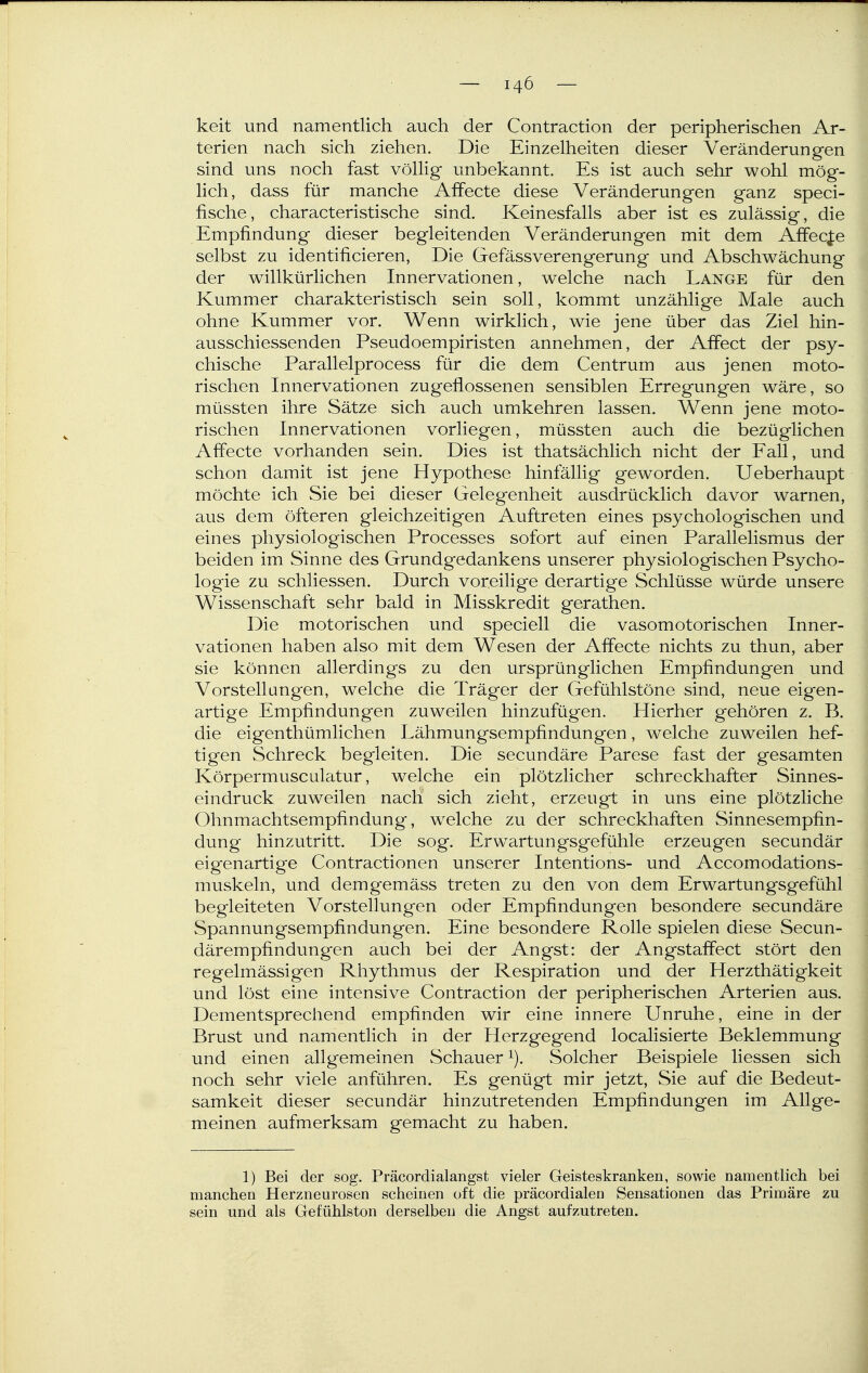 keit und namentlich auch der Contraction der peripherischen Ar- terien nach sich ziehen. Die Einzelheiten dieser Veränderungen sind uns noch fast völlig unbekannt. Es ist auch sehr wohl mög- lich, dass für manche Affecte diese Veränderungen ganz speci- fische, characteristische sind. Keinesfalls aber ist es zulässig, die Empfindung dieser begleitenden Veränderungen mit dem Affecfe selbst zu identificieren. Die Gefässverengerung und Abschwächung der willkürlichen Innervationen, welche nach Lange für den Kummer charakteristisch sein soll, kommt unzählige Male auch ohne Kummer vor. Wenn wirklich, wie jene über das Ziel hin- ausschiessenden Pseudoempiristen annehmen, der Affect der psy- chische Parallelprocess für die dem Centrum aus jenen moto- rischen Innervationen zugeflossenen sensiblen Erregungen wäre, so müssten ihre Sätze sich auch umkehren lassen. Wenn jene moto- rischen Innervationen vorliegen, müssten auch die bezüglichen Affecte vorhanden sein. Dies ist thatsächlich nicht der Fall, und schon damit ist jene Hypothese hinfällig geworden. Ueberhaupt möchte ich Sie bei dieser Gelegenheit ausdrücklich davor warnen, aus dem öfteren gleichzeitigen Auftreten eines psychologischen und eines physiologischen Processes sofort auf einen Parallelismus der beiden im Sinne des Grundgedankens unserer physiologischen Psycho- logie zu schliessen. Durch voreilige derartige Schlüsse würde unsere Wissenschaft sehr bald in Misskredit gerathen. Die motorischen und speciell die vasomotorischen Inner- vationen haben also mit dem Wesen der Aifecte nichts zu thun, aber sie können allerdings zu den ursprünglichen Empfindungen und Vorstellungen, welche die Träger der Gefühlstöne sind, neue eigen- artige Empfindungen zuweilen hinzufügen. Hierher gehören z. B. die eigenthümlichen Lähmungsempfindungen, welche zuweilen hef- tigen Schreck begleiten. Die secundäre Parese fast der gesamten Körpermusculatur, welche ein plötzlicher schreckhafter Sinnes- eindruck zuweilen nach sich zieht, erzeugt in uns eine plötzliche Ohnmachtsempfindung, welche zu der schreckhaften Sinnesempfin- dung hinzutritt. Die sog. Erwartungsgefühle erzeugen secundär eigenartige Contractionen unserer Intentions- und Accomodations- muskeln, und dem gemäss treten zu den von dem Erwartungsgefühl begleiteten Vorstellungen oder Empfindungen besondere secundäre Spannungsempfindungen. Eine besondere Rolle spielen diese Secun- därempfindungen auch bei der Angst: der Angstaffect stört den regelmässigen Rhythmus der Respiration und der Herzthätigkeit und löst eine intensive Contraction der peripherischen Arterien aus. Dementsprechend empfinden wir eine innere Unruhe, eine in der Brust und namentlich in der Herzgegend localisierte Beklemmung und einen allgemeinen Schauer Solcher Beispiele Hessen sich noch sehr viele anführen. Es genügt mir jetzt, Sie auf die Bedeut- samkeit dieser secundär hinzutretenden Empfindungen im Allge- meinen aufmerksam gemacht zu haben. 1) Bei der sog. Präcordialangst vieler Geisteskranken, sowie namentlich bei manchen Herzneurosen scheinen oft die präcordialen Sensationen das Primäre zu sein und als Gefühlston derselben die Angst aufzutreten.