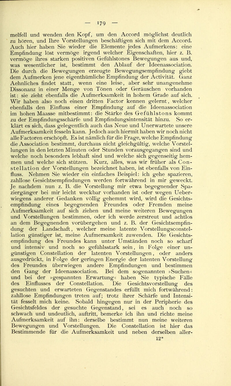 melfell und wenden den Kopf, um den Accord möglichst deutlich ' zu hören, und Ihre Vorstellungen beschäftigen sich mit dem Accord. Auch hier haben Sie wieder die Elemente jedes Aufmerkens: eine Empfindung löst vermöge irgend welcher Eigenschaften, hier z. B. vermöge ihres starken positiven Gefühlstones Bewegungen aus und, was wesentlicher ist, bestimmt den Ablauf der Ideenassociation. Die durch die Bew^egungen erzeugte Bewegungsempfindung giebt dem Aufmerken jene eigenthümliche Empfindung der Activität. Ganz Aehnliches findet statt, wenn eine leise, aber sehr unangenehme Dissonanz in einer Menge von Tönen oder Geräuschen vorhanden ist: sie zieht ebenfalls die Aufmerksamkeit in hohem Grade auf sich. Wir haben also noch einen dritten Factor kennen gelernt, welcher ebenfalls den Einfluss einer Empfindung auf die Ideenassociation im hohen Maasse mitbestimmt: die Stärke des Gefühlstons kommt zu der Empfindungsschärfe und Empfindungsintensität hinzu. So er- klärt es sich, dass gelegentlich auch das Neue und Unerwartete unsere Aufmerksamkeit fesseln kann. Jedoch auch hiermit haben wir noch nicht alle Factoren erschöpft. Es ist nämlich für die Frage, welche Empfindung die Association bestimmt, durchaus nicht gleichgültig, welche Vorstel- lungen in den letzten Minuten oder Stunden vorausgegangen sind und welche noch besonders lebhaft sind und welche sich gegenseitig hem- men und welche sich stützen. Kurz, alles, was wir früher als Con- stellation der Vorstellungen bezeichnet haben, ist ebenfalls von Ein- fluss. Nehmen Sie wieder ein einfaches Beispiel: ich gehe spazieren, zahllose Gesichtsempfindungen werden fortwährend in mir geweckt. Je nachdem nun z. B. die Vorstellung mir etwa begegnender Spa- ziergänger bei mir leicht weckbar vorhanden ist oder wegen Ueber- wiegens anderer Gedanken völlig gehemmt wird, wird die Gesichts- empfindung eines begegnenden Freundes oder Fremden meine Aufmerksamkeit auf sich ziehen und meine weiteren Bewegungen und Vorstellungen bestimmen, oder ich werde zerstreut und achtlos an dem Begegnenden vorübergehen und z. B. der Gesichtsempfin- dung der Landschaft, welcher meine latente Vorstellungsconstel- lation günstiger ist, meine Aufmersamkeit zuwenden. Die Gesichts- empfindung des Freundes kann unter Umständen noch so scharf und intensiv und noch so gefühlsstark sein, in Folge einer un- günstigen Constellation der latenten Vorstellungen, oder anders ausgedrückt, in Folge der geringen Energie der latenten Vorstellung des Freundes überwiegen andere Empfindungen und bestimmen den Gang der Ideenassociation. Bei dem sogenannten »Suchen« und bei der »gespannten Erwartung« haben Sie typische Fälle des Einflusses der Constellation. Die Gesichtsvorstellung des gesuchten und erwarteten Gegenstandes erfüllt mich fortwährend: zahllose Empfindungen treten auf; trotz ihrer Schärfe und Intensi- tät fesselt mich keine. Sobald hingegen nur in der Peripherie des Gesichtsfeldes der gesuchte Gegenstand, sei es auch noch so schwach und undeutlich, auftritt, bemerke ich ihn und richte meine Aufmerksamkeit auf ihn: derselbe bestimmt nun meine weiteren Bewegungen und Vorstellungen. Die Constellation ist hier das Bestimmende für die Aufmerksamkeit und neben derselben aller- 12*