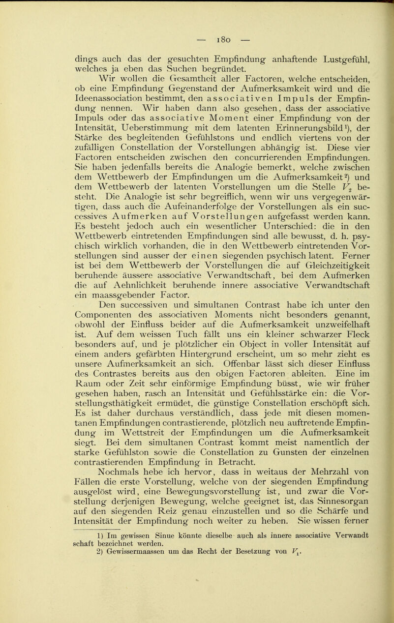 — i8o — dings auch das der gesuchten Empfindung anhaftende Lustgefühl, welches ja eben das Suchen begründet. Wir wollen die Gesamtheit aller Factoren, welche entscheiden, ob eine Empfindung Gegenstand der Aufmerksamkeit wird und die Ideenassociation bestimmt, den associativen Impuls der Empfin- dung nennen. Wir haben dann also gesehen, dass der associative Impuls oder das associative Moment einer Empfindung von der Intensität, Ueberstimmung mit dem latenten Erinnerungsbild^), der Stärke des begleitenden Gefühlstons und endlich viertens von der zufälligen Constellation der Vorstellungen abhängig ist. Diese vier Factoren entscheiden zwischen den concurrierenden Empfindungen. Sie haben jedenfalls bereits die Analogie bemerkt, welche zwischen dem Wettbewerb der Empfindungen um die Aufmerksamkeit 2) und dem Wettbewerb der latenten Vorstellungen um die Stelle be- steht. Die Analogie ist sehr begreiflich, wenn wir uns vergegenwär- tigen, dass auch die Aufeinanderfolge der Vorstellungen als ein suc- cessives Aufmerken auf Vorstellungen aufgefasst werden kann. Es besteht jedoch auch ein wesentlicher Unterschied: die in den Wettbewerb eintretenden Empfindungen sind alle bewusst, d. h. psy- chisch wirklich vorhanden, die in den Wettbewerb eintretenden Vor- stellungen sind ausser der einen siegenden psychisch latent. Ferner ist bei dem Wettbewerb der Vorstellungen die auf Gleichzeitigkeit beruhende äussere associative Verwandtschaft, bei dem Aufmerken die auf Aehnlichkeit beruhende innere associative Verwandtschaft ein maassgebender Factor. Den successiven und simultanen Contrast habe ich unter den Componenten des associativen Moments nicht besonders genannt, obwohl der Einfluss beider auf die Aufmerksamkeit unzweifelhaft ist. Auf dem weissen Tuch fällt uns ein kleiner schwarzer Fleck besonders auf, und je plötzlicher ein Object in voller Intensität auf einem anders gefärbten Hintergrund erscheint, um so mehr zieht es unsere Aufmerksamkeit an sich. Offenbar lässt sich dieser Einfluss des Contrastes bereits aus den obigen Factoren ableiten. Eine im Raum oder Zeit sehr einförmige Empfindung büsst, wie wir früher gesehen haben, rasch an Intensität und Gefühlsstärke ein: die Vor- st ellungsthätigkeit ermüdet, die günstige Constellation erschöpft sich. Es ist daher durchaus verständlich, dass jede mit diesen momen- tanen Empfindungen contrastierende, plötzlich neu auftretende Empfin- dung im Wettstreit der Empfindungen um die Aufmerksamkeit siegt. Bei dem simultanen Contrast kommt meist namentlich der starke Gefühlston sowie die Constellation zu Gunsten der einzelnen contrastierenden Empfindung in Betracht. Nochmals hebe ich hervor, dass in weitaus der Mehrzahl von P'ällen die erste Vorstellung, welche von der siegenden Empfindung ausgelöst wird, eine Bewegungsvorstellung ist, und zwar die Vor- stellung derjenigen Bewegung, welche geeignet ist, das Sinnesorgan auf den siegenden Reiz genau einzustellen und so die Schärfe und Intensität der Empfindung noch weiter zu heben. Sie wissen ferner 1) Im gewissen Sinue könnte dieselbe auch als innere associative Verwandt Schaft bezeichnet werden. 2) Gewissermaassen um das Recht der Besetzung von V^.