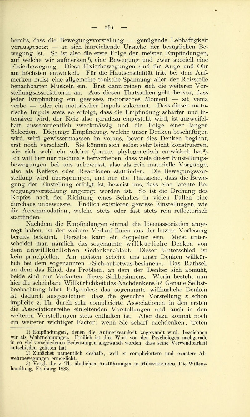 bereits, dass die Bewegungsvorstellung — genügende Lebhaftigkeit vorausgesetzt — an sich hinreichende Ursache der bezüglichen Be- wegung ist. So ist also die erste Folge der meisten Empfindungen, auf welche wir aufmerken^), eine Bewegung und zwar speciell eine Fixierbewegung. Diese Fixierbewegungen sind für Auge und Ohr am höchsten entwickelt. Für die Hautsensibilität tritt bei dem Auf- merken meist eine allgemeine tonische Spannung aller der Reizstelle benachbarten Muskeln ein. Erst dann reihen sich die weiteren Vor- stellungsassociationen an. Aus diesen Thatsachen geht hervor, dass jeder Empfindung ein gewisses motorisches Moment — sit venia verbo — oder ein motorischer Impuls zukommt. Dass dieser moto- rische Impuls stets so erfolgt, dass die Empfindung schärfer und in- tensiver wird, der Reiz also geradezu eingestellt wird, ist unzweifel- haft ausserordentlich zweckmässig und die Folge einer langen Selection. Diejenige Empfindung, welche unser Denken beschäftigen wird, wird gewissermaassen im voraus, bevor dies Denken beginnt, erst noch verschärft. Sie können sich selbst sehr leicht konstruieren, wie sich wohl ein solcher Connex phylogenetisch entwickelt hat 2). Ich will hier nur nochmals hervorheben, dass viele dieser Einstellungs- bewegungen bei uns unbewusst, also als rein materielle Vorgänge, also als Reflexe oder Reactionen stattfinden. Die BewegungsVor- stellung wird übersprungen, und nur die Thatsache, dass die Bewe- gung der Einstellung erfolgt ist, beweist uns, dass eine latente Be- wegungsvorstellung angeregt worden ist. So ist die Drehung des Kopfes nach der Richtung eines Schalles in vielen Fällen eine durchaus unbewusste. Endlich existieren gewisse Einstellungen, wie die Accommodation, welche stets oder fast stets rein reflectorisch stattfinden. ' Nachdem die Empfindungen einmal die Ideenassociation ange- regt haben, ist der weitere Verlauf Ihnen aus der letzten Vorlesung bereits bekannt. Derselbe kann ein doppelter sein. Meist unter- scheidet man nämlich das sogenannte willkürliche Denken von dem unwillkürlichen Gedankenablauf. Dieser Unterschied ist kein principieller. Am meisten scheint uns unser Denken willkür- lich bei dem sogenannten »Sich-auf-etwas-besinnen«. Das Räthsel, an dem das Kind, das Problem, an dem der Denker sich abmüht, beide sind nur Varianten dieses Sichbesinnens. Worin besteht nun hier die scheinbare Willkürlichkeit des Nachdenkens ^) ? Genaue Selbst- beobachtung lehrt Folgendes: das sogenannte willkürliche Denken ist dadurch ausgezeichnet, dass die gesuchte Vorstellung x schon implicite z. Th. durch sehr complicierte Associationen in den ersten die Associationsreihe einleitenden Vorstellungen und auch in den weiteren Vorstellungen stets enthalten ist. Aber dazu kommt noch ein weiterer wichtiger Factor: wenn vSie scharf nachdenken, treten 1) Empfindungen, denen die Aufmerksamkeit zugewandt wird, bezeichnen wir als Wahrnehmungen. Freilich ist dies Wort von den Psychologen nachgerade in so viel verschiedenen Bedeutungen angewandt worden, dass seine Verwendbarkeit entschieden gelitten hat. 2) Zunächst namenthch deshalb, weil er compliciertere und exactere Ab- wehrbewegungen ermöglicht. 3) Vergl. die z. Th. ähnlichen Ausführungen in Müksterberg, Die Willens- handlung, Freiburg 1888.