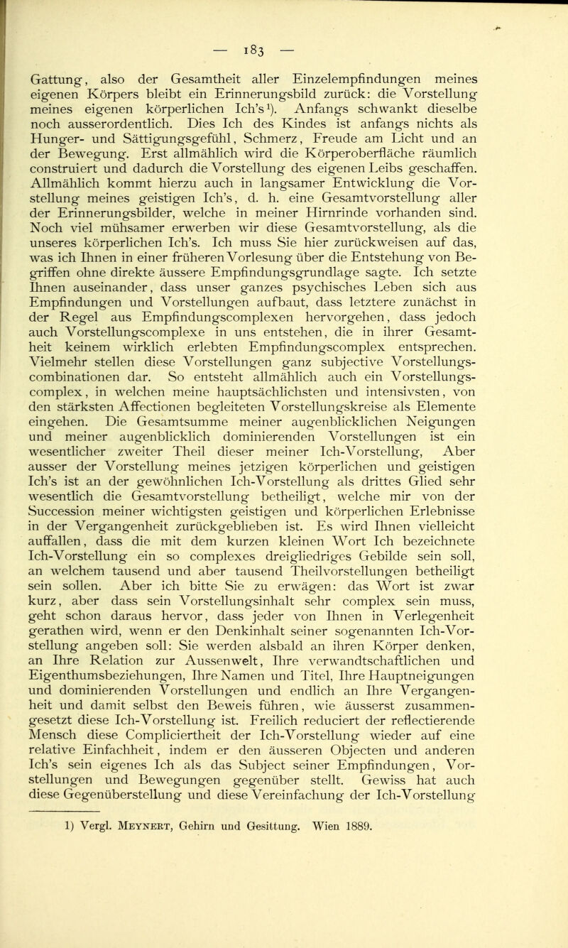 Gattung, also der Gesamtheit aller Einzelempfindungen meines eigenen Körpers bleibt ein Erinnerungsbild zurück: die Vorstellung meines eigenen körperlichen Ich's^). Anfangs schwankt dieselbe noch ausserordentlich. Dies Ich des Kindes ist anfangs nichts als Hunger- und Sättigungsgefühl, Schmerz, Freude am Licht und an der Bewegung. Erst allmählich wird die Körper Oberfläche räumlich construiert und dadurch die Vorstellung des eigenen Leibs geschaffen. Allmählich kommt hierzu auch in langsamer Entwicklung die Vor- stellung meines geistigen Ich's, d. h. eine Gesamtvorstellung aller der Erinnerungsbilder, welche in meiner Hirnrinde vorhanden sind. Noch viel mühsamer erwerben wir diese Gesamtvorstellung, als die unseres körperlichen Ich's. Ich muss Sie hier zurückweisen auf das, was ich Ihnen in einer früheren Vorlesung über die Entstehung von Be- griffen ohne direkte äussere Empfindungsgrundlage sagte. Ich setzte Ihnen auseinander, dass unser ganzes psychisches Leben sich aus Empfindungen und Vorstellungen aufbaut, dass letztere zunächst in der Regel aus Empfindungscomplexen hervorgehen, dass jedoch auch Vorstellungscomplexe in uns entstehen, die in ihrer Gesamt- heit keinem wirklich erlebten Empfindungscomplex entsprechen. Vielmehr stellen diese Vorstellungen ganz subjective Vorstellungs- combinationen dar. So entsteht allmählich auch ein Vorstellungs- complex, in welchen meine hauptsächlichsten und intensivsten, von den stärksten Aflfectionen begleiteten Yorstellungskreise als Elemente eingehen. Die Gesamtsumme meiner augenblicklichen Neigungen und meiner augenblicklich dominierenden Vorstellungen ist ein wesentlicher zweiter Theil dieser meiner Ich-Vorstellung, Aber ausser der Vorstellung meines jetzigen körperlichen und geistigen Ich's ist an der gewöhnlichen Ich-Vorstellung als drittes Glied sehr wesentlich die Gesamt Vorstellung betheiligt, welche mir von der Succession meiner wichtigsten geistigen und körperlichen Erlebnisse in der Vergangenheit zurückgeblieben ist. Es wird Ihnen vielleicht auffallen, dass die mit dem kurzen kleinen Wort Ich bezeichnete Ich-Vorstellung ein so complexes dreigliedriges Gebilde sein soll, an welchem tausend und aber tausend Theilvorstellungen betheiligt sein sollen. Aber ich bitte Sie zu erwägen: das Wort ist zwar kurz, aber dass sein Vorstellungsinhalt sehr complex sein muss, geht schon daraus hervor, dass jeder von Ihnen in Verlegenheit gerathen wird, wenn er den Denkinhalt seiner sogenannten Ich-Vor- stellung angeben soll: Sie werden alsbald an ihren Körper denken, an Ihre Relation zur Aussen weit, Ihre verwandtschaftlichen und Eigenthumsbeziehungen, Ihre Namen und Titel, Ihre Hauptneigungen und dominierenden Vorstellungen und endlich an Ihre Vergangen- heit und damit selbst den Beweis führen, wie äusserst zusammen- gesetzt diese Ich-Vorstellung ist. Ereilich reduciert der reflectierende Mensch diese Compliciertheit der Ich-Vorstellung wieder auf eine relative Einfachheit, indem er den äusseren Objecten und anderen Ich's sein eigenes Ich als das Subject seiner Empfindungen, Vor- stellungen und Bewegungen gegenüber stellt. Gewiss hat auch diese Gegenüberstellung und diese Vereinfachung der Ich-Vorstellung 1) Vergl. Meynert, Gehirn und Gesittung. Wien 1889.