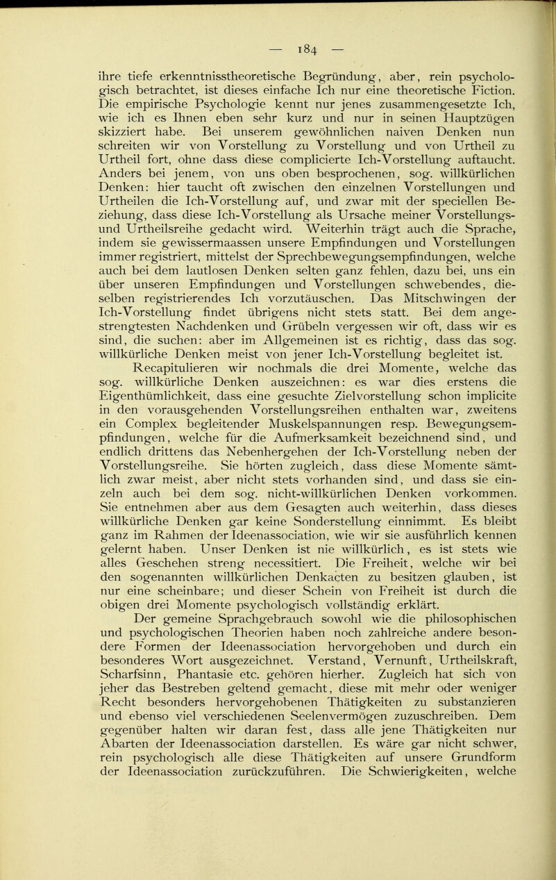 ihre tiefe erkenntnisstheoretische Begründung, aber, rein psycholo- gisch betrachtet, ist dieses einfache Ich nur eine theoretische Fiction. Die empirische Psychologie kennt nur jenes zusammengesetzte Ich, wie ich es Ihnen eben sehr kurz und nur in seinen Hauptzügen skizziert habe. Bei unserem gewöhnlichen naiven Denken nun schreiten wir von Vorstellung zu Vorstellung und von Urtheil zu Urtheil fort, ohne dass diese complicierte Ich-Vorstellung auftaucht. Anders bei jenem, von uns oben besprochenen, sog. willkürlichen Denken: hier taucht oft zwischen den einzelnen Vorstellungen und Urtheilen die Ich-Vorstellung auf, und zwar mit der speciellen Be- ziehung, dass diese Ich-Vorstellung als Ursache meiner Vorstellungs- und Urtheilsreihe gedacht wird. Weiterhin trägt auch die Sprache, indem sie gewissermaassen unsere Empfindungen und Vorstellungen immer registriert, mittelst der vSprechbewegungsempfindungen, welche auch bei dem lautlosen Denken selten ganz fehlen, dazu bei, uns ein über unseren Empfindungen und Vorstellungen schwebendes, die- selben registrierendes Ich vorzutäuschen. Das Mitschwingen der Ich-Vorstellung findet übrigens nicht stets statt. Bei dem ange- strengtesten Nachdenken und Grübeln vergessen wir oft, dass wir es sind, die suchen: aber im Allgemeinen ist es richtig, dass das sog. willkürliche Denken meist von jener Ich-Vorstellung begleitet ist. Recapitulieren wir nochmals die drei Momente, welche das sog. willkürliche Denken auszeichnen: es war dies erstens die Eigenthümlichkeit, dass eine gesuchte Zielvorstellung schon implicite in den vorausgehenden Vorstellungsreihen enthalten war, zweitens ein Complex begleitender Muskelspannungen resp. Bewegungsem- pfindungen, welche für die Aufmerksamkeit bezeichnend sind, und endlich drittens das Nebenhergehen der Ich-Vorstellung neben der Vorstellungsreihe. Sie hörten zugleich, dass diese Momente sämt- lich zwar meist, aber nicht stets vorhanden sind, und dass sie ein- zeln auch bei dem sog. nicht-willkürlichen Denken vorkommen. Sie entnehmen aber aus dem Gesagten auch weiterhin, dass dieses willkürliche Denken gar keine Sonderstellung einnimmt. Es bleibt ganz im Rahmen der Ideenassociation, wie wir sie ausführlich kennen gelernt haben. Unser Denken ist nie willkürlich, es ist stets wie alles Geschehen streng necessitiert. Die Freiheit, welche wir bei den sogenannten willkürlichen Denkacten zu besitzen glauben, ist nur eine scheinbare; und dieser Schein von Freiheit ist durch die obigen drei Momente psychologisch vollständig erklärt. Der gemeine Sprachgebrauch sowohl wie die philosophischen und psychologischen Theorien haben noch zahlreiche andere beson- dere Formen der Ideenassociation hervorgehoben und durch ein besonderes Wort ausgezeichnet. Verstand, Vernunft, Urtheilskraft, Scharfsinn, Phantasie etc. gehören hierher. Zugleich hat sich von jeher das Bestreben geltend gemacht, diese mit mehr oder weniger Recht besonders hervorgehobenen Thätigkeiten zu substanzieren und ebenso viel verschiedenen Seelenvermögen zuzuschreiben. Dem gegenüber halten wir daran fest, dass alle jene Thätigkeiten nur Abarten der Ideenassociation darstellen. Es wäre gar nicht schwer, rein psychologisch alle diese Thätigkeiten auf unsere Grundform der Ideenassociation zurückzuführen. Die Schwierigkeiten, welche