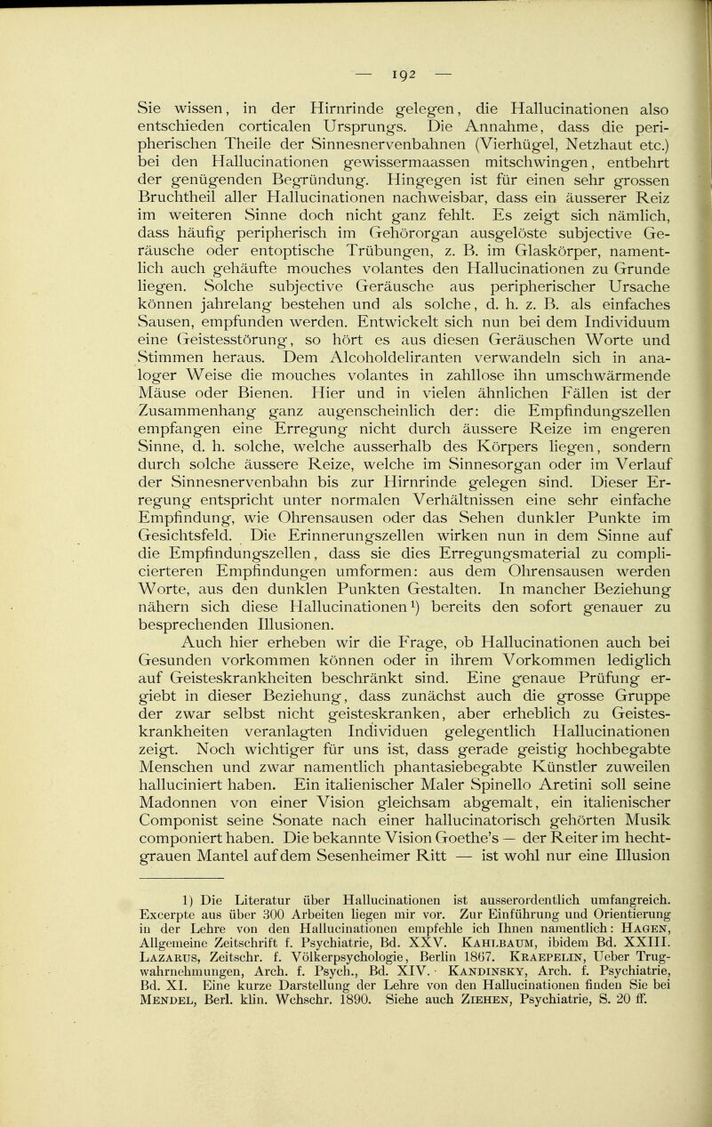 Sie wissen, in der Hirnrinde gelegen, die Hallucinationen also entschieden corticalen Ursprungs. Die Annahme, dass die peri- pherischen Theile der Sinnesnervenbahnen (Vierhügel, Netzhaut etc.) bei den Hallucinationen gewissermaassen mitschwingen, entbehrt der genügenden Begründung. Hingegen ist für einen sehr grossen Bruchtheil aller Hallucinationen nachweisbar, dass ein äusserer Reiz im weiteren Sinne doch nicht ganz fehlt. Es zeigt sich nämlich, dass häufig peripherisch im Gehörorgan ausgelöste subjective Ge- räusche oder entoptische Trübungen, z. B. im Glaskörper, nament- lich auch gehäufte mouches volantes den Hallucinationen zu Grunde liegen. Solche subjective Geräusche aus peripherischer Ursache können jahrelang bestehen und als solche, d. h. z. B. als einfaches Sausen, empfunden werden. Entwickelt sich nun bei dem Individuum eine Geistesstörung, so hört es aus diesen Geräuschen Worte und Stimmen heraus. Dem Alcoholdeliranten verwandeln sich in ana- loger Weise die mouches volantes in zahllose ihn umschwärmende Mäuse oder Bienen. Hier und in vielen ähnlichen Fällen ist der Zusammenhang ganz augenscheinlich der: die Empfindungszellen empfangen eine Erregung nicht durch äussere Reize im engeren Sinne, d. h. solche, welche ausserhalb des Körpers liegen, sondern durch solche äussere Reize, welche im Sinnesorgan oder im Verlauf der Sinnesnervenbahn bis zur Hirnrinde gelegen sind. Dieser Er- regung entspricht unter normalen Verhältnissen eine sehr einfache Empfindung, wie Ohrensausen oder das Sehen dunkler Punkte im Gesichtsfeld. Die Erinnerungszellen wirken nun in dem Sinne auf die Empfindungszellen, dass sie dies Erregungsmaterial zu compli- cierteren Empfindungen umformen: aus dem Ohrensausen werden Worte, aus den dunklen Punkten Gestalten. In mancher Beziehung nähern sich diese Hallucinationen bereits den sofort genauer zu besprechenden Illusionen. Auch hier erheben wir die Frage, ob Hallucinationen auch bei Gesunden vorkommen können oder in ihrem Vorkommen lediglich auf Geisteskrankheiten beschränkt sind. Eine genaue Prüfung er- giebt in dieser Beziehung, dass zunächst auch die grosse Gruppe der zwar selbst nicht geisteskranken, aber erheblich zu Geistes- krankheiten veranlagten Individuen gelegentlich Hallucinationen zeigt. Noch wichtiger für uns ist, dass gerade geistig hochbegabte Menschen und zwar namentlich phantasiebegabte Künstler zuweilen halluciniert haben. Ein italienischer Maler Spinello Aretini soll seine Madonnen von einer Vision gleichsam abgemalt, ein italienischer Componist seine Sonate nach einer hallucinatorisch gehörten Musik componiert haben. Die bekannte Vision Goethe's — der Reiter im hecht- grauen Mantel auf dem Sesenheimer Ritt — ist wohl nur eine Illusion 1) Die Literatur über Hallucinationen ist ausserordentlich umfangreich. Excerpte aus über 300 Arbeiten liegen mir vor. Zur Einführung und Orientierung in der Lehre von den Hallucinationen empfehle ich Ihnen namentlich: Hagen, Allgemeine Zeitschrift f. Psychiatrie, Bd. XXV. Kahlbaum, ibidem Bd. XXIII. Lazarus, Zeitschr. f. Völkerpsychologie, Berlin 1867. Kraepelus, lieber Trug- wahrnehmungen, Arch. f. Psych., Bd. XIV. • Kandinsky, Arch. f. Psychiatrie, Bd. XI. Eine kurze Darstellung der Lehre von den Hallucinationen finden Sie bei Mendel, Berl. khn. Wchschr. 1890. Siehe auch Ziehen, Psychiatrie, S. 20 ff.