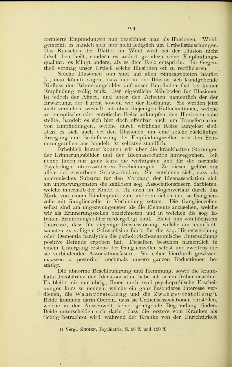 formierte Empfindungen nun bezeichnet man als Illusionen. Wohl- gemerkt, es handelt sich hier nicht lediglich um Urtheilstäuschungen. Das Rauschen der Blätter im Wind wird bei der Illusion nicht falsch beurtheilt, sondern es ändert geradezu seine Empfindungs- qualität: es klingt anders, als es dem Reiz entspricht. Im Gegen- theil vermag unser Urtheil solche Illusionen oft zu rectificieren. Solche Illusionen nun sind auf allen Sinnesgebieten häufig. Ja, man könnte sagen, dass der in der Illusion sich kundgebende Einfluss der Erinnerungsbilder auf unser Empfinden fast bei keiner Empfindung völlig fehlt. Der eigentliche Nährboden für Illusionen ist jedoch der Affect, und unter den Affecten namentlich der der Erwartung, der Furcht sowohl wie der Hoffnung. Sie werden jetzt auch verstehen, weshalb ich oben diejenigen Hallucinationen, welche an entoptische oder entotische Reize anknüpfen, den Illusionen nahe stellte: handelt es sich hier doch offenbar auch um Transformation von Empfindungen, welche durch wirkliche Reize aufgelöst sind. Dass es sich auch bei den Illusionen um eine solche rückläufige Erregung und Beeinflussung der Empfindungszellen von den Erin- nerungszellen aus handelt, ist selbstverständlich. Erheblich kürzer können wir über die krankhaften Störungen der ErinnerungvSbilder und der Ideenassociation hinweggehen. Ich nenne Ihnen nur ganz kurz die wichtigsten und für die normale Psychologie interessantesten Erscheinungen. Zu diesen gehört vor allem der erworbene Schwachsinn. Sie entsinnen sich, dass als anatomisches Substrat für den Vorgang der Ideenassociation sich am ungezwungensten die zahllosen sog. Associationsfasern darbieten, welche innerhalb der Rinde, z. Th. auch im Bogenverlauf durch das Mark von einem Rindenpunkt zum anderen ziehen und so Ganglien- zelle mit Ganglienzelle in Verbindung setzen. Die Ganglienzellen selbst sind am ungezwungensten als die Elemente anzusehen, welche wir als Erinnerungszellen bezeichneten und in welchen die sog. la- tenten Erinnerungsbilder niedergelegt sind. Es ist nun von höchstem Interesse, dass für diejenige Geistesstörung, welche am unaufhalt- samsten zu völligem Schwachsinn führt, für die sog. Hirnerweichung oder Dementia paralytica die pathologisch-anatomische Untersuchung positive Befunde ergeben hat. Dieselben bestehen namentlich in einem Untergang erstens der Ganglienzellen selbst und zweitens der sie verbindenden Associationsfasern. Sie sehen hierdurch gewisser- maassen a posteriori nochmals unsere ganzen Deductionen be- stätigt. Die abnorme Beschleunigung und Hemmung, sowie die krank- hafte Incohärenz der Idenassociation habe ich schon früher erwähnt. Es bleibt mir nur übrig, Ihnen noch zwei psychopathische Erschei- nungen kurz zu nennen, welche ein ganz besonderes Interesse ver- dienen, die Wahnvorstellung und die Zwan gsVorstellung^). Beide kommen darin überein, dass sie Urtheilsassociationen darstellen, welche in der Aussenwelt keine genügende Begründung finden. Beide unterscheiden sich darin, dass die erstere vom Kranken als richtig betrachtet wird, während der Kranke von der Unrichtigkeit 1) Vergl. Ziehen, Psychiatrie, S. 99 ff. und 120 ff.