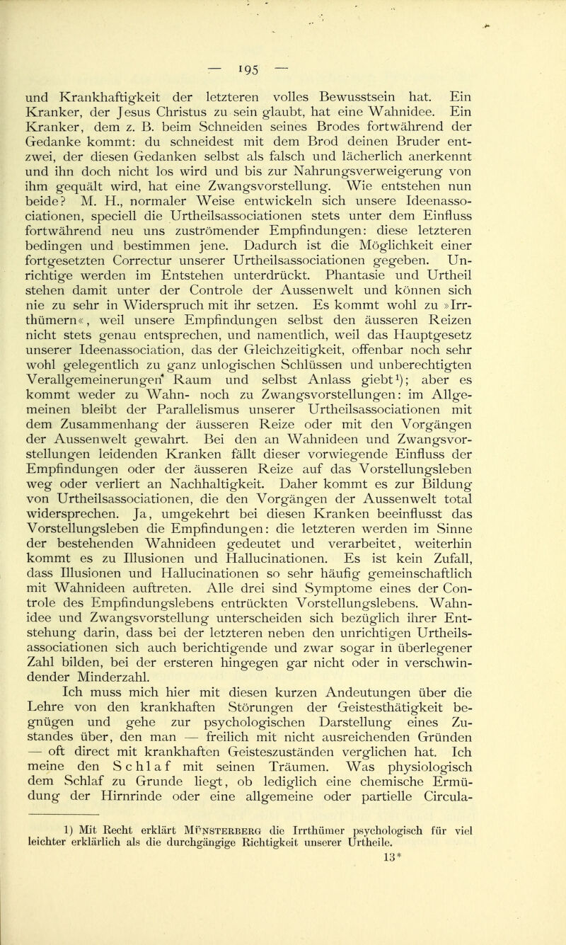 und Krankhaftigkeit der letzteren volles Bewusstsein hat. Ein Kranker, der Jesus Christus zu sein glaubt, hat eine Wahnidee. Ein Kranker, dem z. B. beim Schneiden seines Brodes fortwährend der Gedanke kommt: du schneidest mit dem Brod deinen Bruder ent- zwei, der diesen Gedanken selbst als falsch und lächerlich anerkennt und ihn doch nicht los wird und bis zur Nahrungsverweigerung von ihm g'equält wird, hat eine Zwangsvorstellung. Wie entstehen nun beide? M. H., normaler Weise entwickeln sich unsere Ideenasso- ciationen, speciell die Urtheilsassociationen stets unter dem Einfluss fortwährend neu uns zuströmender Empfindungen: diese letzteren bedingen und bestimmen jene. Dadurch ist die Möglichkeit einer fortgesetzten Correctur unserer Urtheilsassociationen gegeben. Un- richtige werden im Entstehen unterdrückt. Phantasie und Urtheil stehen damit unter der Controle der Aussenwelt und können sich nie zu sehr in Widerspruch mit ihr setzen. Es kommt wohl zu »Irr- thümern«, weil unsere Empfindungen selbst den äusseren Reizen nicht stets genau entsprechen, und na.mentlich, weil das Hauptgesetz unserer Ideenassociation, das der Gleichzeitigkeit, offenbar noch sehr wohl gelegentlich zu ganz unlogischen Schlüssen und unberechtigten Verallgemeinerungen Raum und selbst Anlass giebt ^); aber es kommt weder zu Wahn- noch zu Zwangsvorstellungen: im Allge- meinen bleibt der Parallelismus unserer Urtheilsassociationen mit dem Zusammenhang der äusseren Reize oder mit den Vorgängen der Aussenwelt gewahrt. Bei den an Wahnideen und Zwangsvor- stellungen leidenden Kranken fällt dieser vorwiegende Einfluss der Empfindungen oder der äusseren Reize auf das Vorstellungsleben weg oder verliert an Nachhaltigkeit. Daher kommt es zur Bildung von Urtheilsassociationen, die den Vorgängen der Aussenwelt total widersprechen. Ja, umgekehrt bei diesen Kranken beeinflusst das Vorstellungsleben die Empfindungen: die letzteren werden im Sinne der bestehenden Wahnideen gedeutet und verarbeitet, weiterhin kommt es zu Illusionen und Hallucinationen. Es ist kein Zufall, dass Illusionen und Hallucinationen so sehr häufig gemeinschaftlich mit Wahnideen auftreten. Alle drei sind Symptome eines der Con- trole des Empfindungslebens entrückten Vorstellungslebens. Wahn- idee und Zwangsvorstellung unterscheiden sich bezüglich ihrer Ent- stehung darin, dass bei der letzteren neben den unrichtigen Urtheils- associationen sich auch berichtigende und zwar sogar in überlegener Zahl bilden, bei der ersteren hingegen gar nicht oder in verschwin- dender Minderzahl. Ich muss mich hier mit diesen kurzen Andeutungen über die Lehre von den krankhaften Störungen der Geistesthätigkeit be- gnügen und gehe zur psychologischen Darstellung eines Zu- standes über, den man — freilich mit nicht ausreichenden Gründen — oft direct mit krankhaften Geisteszuständen verglichen hat. Ich meine den Schlaf mit seinen Träumen. Was physiologisch dem Schlaf zu Grunde liegi:, ob lediglich eine chemische Ermü- dung der Hirnrinde oder eine allgemeine oder partielle Circula- 1) Mit Recht erklärt Mfnsterberg die Irrthümer psychologisch für viel leichter erklärlich als die durchgängige Richtigkeit unserer Urtheile. 13*