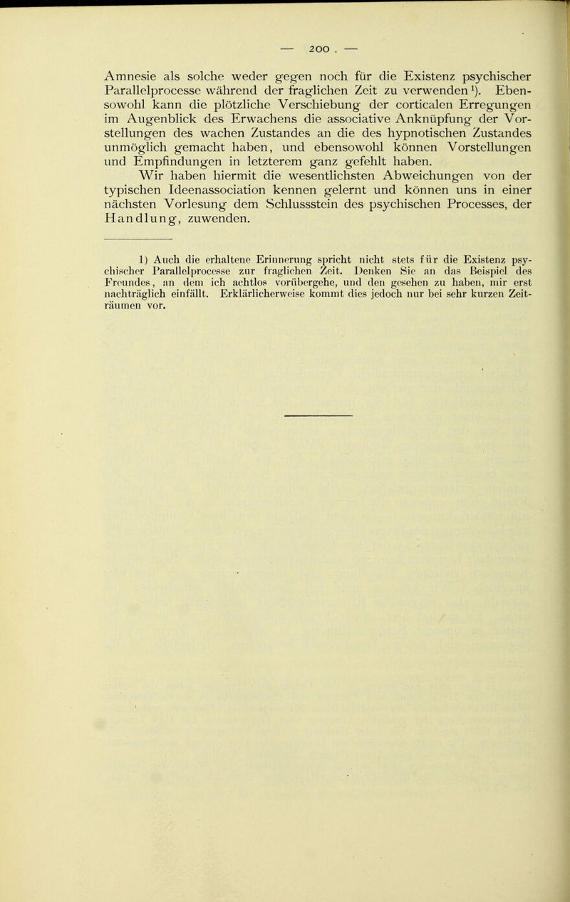 Amnesie als solche weder gegen noch für die Existenz psychischer Parallelprocesse während der fraglichen Zeit zu verwenden i). Eben- sowohl kann die plötzliche Verschiebung der corticalen Erregungen im Augenblick des Erwachens die associative Anknüpfung der Vor- stellungen des wachen Zustandes an die des hypnotischen Zustandes unmöglich gemacht haben, und ebensowohl können Vorstellungen und Empfindungen in letzterem ganz gefehlt haben. Wir haben hiermit die wesentlichsten Abweichungen von der typischen Ideenassociation kennen gelernt und können uns in einer nächsten Vorlesung dem Schlussstein des psychischen Processes, der Handlung, zuwenden. 1) Auch die erhaltene Erinnerung spricht nicht stets für die Existenz psy- chischer Parallelprocesse zur fraglichen Zeit. Denken Sie an das Beispiel des Freundes, an dem ich achtlos vorübergehe, und den gesehen zu haben, mir erst nachträglich einfällt. Erklärlicherweise kommt dies jedoch nur bei sehr kurzen Zeit- räumen vor.