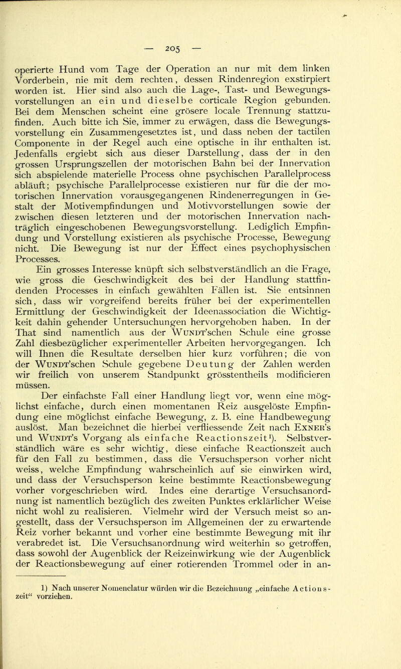 operierte Hund vom Tage der Operation an nur mit dem linken Vorderbein, nie mit dem rechten, dessen Rindenregion exstirpiert worden ist. Hier sind also auch die Lage-, Tast- und Bewegungs- vorstellungen an ein und dieselbe corticale Region gebunden. Bei dem Menschen scheint eine grösere locale Trennung stattzu- finden. Auch bitte ich Sie, immer zu erwägen, dass die Bewegungs- vorstellung ein Zusammengesetztes ist, und dass neben der tactilen Componente in der Regel auch eine optische in ihr enthalten ist. Jedenfalls ergiebt sich aus dieser Darstellung, dass der in den grossen Ursprungszellen der motorischen Bahn bei der Innervation sich abspielende materielle Process ohne psychischen Parallelprocess abläuft; psychische Parallelprocesse existieren nur für die der mo- torischen Innervation vorausgegangenen Rindenerregungen in Ge- stalt der Motivempfindungen und Motivvorstellungen sowie der zwischen diesen letzteren und der motorischen Innervation nach- träglich eingeschobenen Bewegungsvorstellung. Lediglich Empfin- dung und Vorstellung existieren als psychische Processe, Bewegung nicht. Die Bewegung ist nur der Effect eines psychophysischen Processes. Ein grosses Interesse knüpft sich selbstverständlich an die Frage, wie gross die Geschwindigkeit des bei der Handlung stattfin- denden Processes in einfach gewählten Fällen ist. Sie entsinnen sich, dass wir vorgreifend bereits früher bei der experimentellen Ermittlung der Geschwindigkeit der Ideenassociation die Wichtig- keit dahin gehender Untersuchungen hervorgehoben haben. In der That sind namentlich aus der WuNDT'schen Schule eine grosse Zahl diesbezüglicher experimenteller Arbeiten hervorgegangen. Ich will Ihnen die Resultate derselben hier kurz vorführen; die von der WuNDT'schen Schule gegebene Deutung der Zahlen werden wir freilich von unserem Standpunkt grösstentheils modificieren müssen. Der einfachste Fall einer Handlung liegt vor, wenn eine mög- lichst einfache, durch einen momentanen Reiz ausgelöste Empfin- dung eine möglichst einfache Bewegung, z. B. eine Handbewegung auslöst. Man bezeichnet die hierbei verfliessende Zeit nach Exner's und Wundt's Vorgang als einfache Reactionszeit^). Selbstver- ständlich wäre es sehr wichtig, diese einfache Reactionszeit auch für den Fall zu bestimmen, dass die Versuchsperson vorher nicht weiss, welche Empfindung wahrscheinlich auf sie einwirken wird, und dass der Versuchsperson keine bestimmte Reactionsbewegung vorher vorgeschrieben wird. Indes eine derartige Versuchsanord- nung ist namentlich bezüglich des zweiten Punktes erklärlicher Weise nicht wohl zu realisieren. Vielmehr wird der Versuch meist so an- gestellt, dass der Versuchsperson im Allgemeinen der zu erwartende Reiz vorher bekannt und vorher eine bestimmte Bewegung mit ihr verabredet ist. Die Versuchsanordnung wird weiterhin so getroffen, dass sowohl der Augenblick der Reizeinwirkung wie der Augenblick der Reactionsbewegung auf einer rotierenden Trommel oder in an- 1) Nach unserer Nomenclatur würden wir die Bezeichnung „einfache Actions- zeit vorziehen.