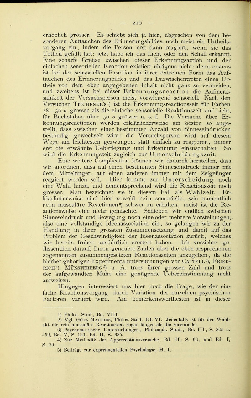 2 lO erheblich grösser. Es schiebt sich ja hier, abgesehen von dem be- sonderen Auftauchen des Erinnerungsbildes, noch meist ein Urtheils- vorgang ein, indem die Person erst dann reagiert, wenn sie das Urtheil gefällt hat: jetzt habe ich das Licht oder den vSchall erkannt. Eine scharfe Grenze zwischen dieser Erkennungsaction und der einfachen sensoriellen Reaction existiert übrigens nicht: denn erstens ist bei der sensoriellen Reaction in ihrer extremen Form das Auf- tauchen des Erinnerungsbildes und das Dazwischentreten eines Ur- theis von dem eben angegebenen Inhalt nicht ganz zu vermeiden, und zweitens ist bei dieser Erkennungsreaction die Aufmerk- samkeit der Versuchsperson meist vorwiegend sensoriell. Nach den Versuchen Titchener's ^) ist die Erkennungsreactionszeit für Farben 28—30 o grösser als die einfache sensorielle Reaktionszeit auf Licht, für Buchstaben über 50 0 grösser u. s. f. Die Versuche über Er- kennungsreactionen werden erklärlicherweise am besten so ange- stellt, dass zwischen einer bestimmten Anzahl von Sinneseindrücken beständig gewechselt wird: die Versuchsperson wird auf diesem Wege am leichtesten gezwungen, statt einfach zu reagieren, immer erst die erwähnte Ueberlegung und Erkennung einzuschalten. So wird die Erkennungszeit zugleich zur Unterscheidungszeit. Eine weitere Complication können wir dadurch herstellen, dass wir anordnen, dass auf einen bestimmten Sinneseindruck immer mit dem Mittelfinger, auf einen anderen immer mit dem Zeigefinger reagiert werden soll. Hier kommt zur Unterscheidung noch eine Wahl hinzu, und dementsprechend wird die Reactionszeit noch grösser. Man bezeichnet sie in diesem Fall als Wahlzeit. Er- klärlicherweise sind hier sowohl rein sensorielle, wie namentlich rein musculäre Reactionenschwer zu erhalten, meist ist die Re- actionsweise eine mehr gemischte. Schieben wir endlich zwischen Sinneseindruck und Bewegung noch eine oder mehrere Vorstellungen, also eine vollständige Ideenassociation ein, so gelangen wir zu der Handlung in ihrer grössten Zusammensetzung und damit auf das Problem der Geschwindigkeit der Ideenassociation zurück, welches wir bereits früher ausführlich erörtert haben. Ich verzichte ge- flissentlich darauf, Ihnen genauere Zahlen über die eben besprochenen sogenannten zusammengesetzten Reactionszeiten anzugeben, da die hierher gehörigen Experimentaluntersuchungen von Cattell Fried- rich^), Münsterberg ^) u. A. trotz ihrer grossen Zahl und trotz der aufgewandten Mühe eine genügende Uebereinstimmung nicht aufweisen. Hingegen interessiert uns hier noch die Frage, wie der ein- fache Reactionsvorgang durch Variation der einzelnen psychischen Factoren variiert wird. Am bemerkenswerthesten ist in dieser 1) Philos. Stud., Bd. VIII. 2) Vgl. GÖTZ Maetius, Philos. Stud. Bd. VI. Jedenfalls ist für den Wahl- akt die rein musculäre Reactionszeit sogar länger als die sensorielle. 8) Psychometrische Untersuchungen, Philosoph. Stud., Bd. III, S. 305 u. 452, Bd. V, S. 241, Bd. II, S. 635. 4) Zur Methodik der Apperceptionsversuche, Bd. II, S. 66, und Bd. 1, S. 39.