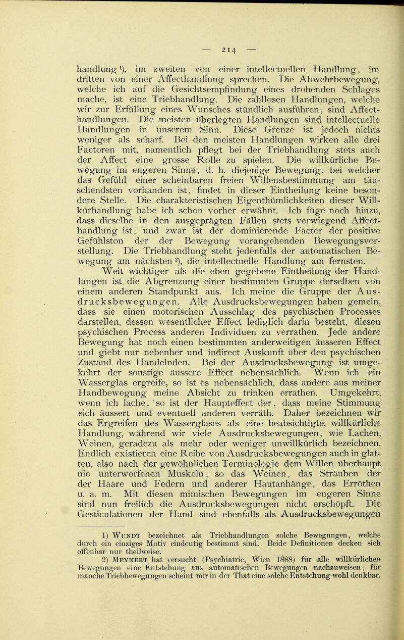 handlung im zweiten von einer intellectuellen Handlung, im dritten von einer Affecthandlung sprechen. Die Abwehrbewegung, welche ich auf die Gesichtsempfindung eines drohenden Schlages mache, ist eine Triebhandlung. Die zahllosen Handlungen, welche wir zur Erfüllung eines Wunsches stündlich ausführen, sind Affect- handlungen. Die meisten überlegten Handlungen sind intellectuelle Handlungen in unserem Sinn, Diese Grenze ist jedoch nichts weniger als scharf. Bei den meisten Handlungen wirken alle drei Factoren mit, namentlich pflegt bei der Triebhandlung stets auch der Affect eine grosse Rolle zu spielen. Die willkürliche Be- wegung im engeren Sinne, d. h. diejenige Bewegung, bei welcher das Gefühl einer scheinbaren freien Willensbestimmung am täu- schendsten vorhanden ist, findet in dieser Eintheilung keine beson- dere Stelle. Die charakteristischen Eigenthümlichkeiten dieser Will- kürhandlung habe ich schon vorher erwähnt. Ich füge noch hinzu, dass dieselbe in den ausgeprägten Fällen stets vorwiegend Affect- handlung ist, und zwar ist der dominierende Factor der positive Gefühlston der der Bewegung vorangehenden Bewegungsvor- stellung. Die Triebhandlung steht jedenfalls der automatischen Be- wegung am nächsten die intellectuelle Handlung am fernsten. Weit wichtiger als die eben gegebene Eintheilung der Hand- lungen ist die Abgrenzung einer bestimmten Gruppe derselben von einem anderen Standpunkt aus. Ich meine die Gruppe der Aus- drucksbewegungen. Alle Ausdrucksbewegungen haben gemein, dass sie einen motorischen Ausschlag des psychischen Processes darstellen, dessen wesentlicher Effect lediglich darin besteht, diesen psychischen Process anderen Individuen zu verrathen. Jede andere Bewegung hat noch einen bestimmten anderweitigen äusseren Effect und giebt nur nebenher und indirect Auskunft über den psychischen Zustand des Handelnden. Bei der Ausdrucksbewegung- ist umge- kehrt der sonstige äussere Effect nebensächlich. Wenn ich ein Wasserglas ergreife, so ist es nebensächlich, dass andere aus meiner Handbewegung meine Absicht zu trinken errathen. Umgekehrt, wenn ich lache, ' so ist der Haupteffect der, dass meine Stimmung sich äussert und eventuell anderen verräth. Daher bezeichnen wir das Ergreifen des Wasserglases als eine beabsichtigte, willkürliche Handlung, während wir viele Ausdrucksbewegungen, wie Lachen, Weinen, geradezu als mehr oder weniger unwillkürlich bezeichnen. Endlich existieren eine Reihe von Ausdrucksbewegungen auch in glat- ten, also nach der gewöhnlichen Terminologie dem Willen überhaupt nie unterworfenen Muskeln, so das Weinen, das Sträuben der der Haare und Federn und anderer Hautanhänge, das Erröthen u. a. m. Mit diesen mimischen Bewegungen im engeren Sinne sind nun freilich die Ausdrucksbewegungen nicht erschöpft. Die Gesticulationen der Hand sind ebenfalls als Ausdrucksbewegungen 1) WuNDT bezeichnet als Triebhandlungen solche Bewegungen, welche durch ein einziges Motiv eindeutig bestimmt sind. Beide Definitionen decken sich offenbar nur theilweise. 2) Meynert hat versucht (Psychiatrie, Wien 1888) für alle willkürlichen Bewegungen eine Entstehung aus automatischen Bewegungen nachzuweisen, für manche Triebbewegungen scheint mir in der That eine solche Entstehung wohl denkbar.