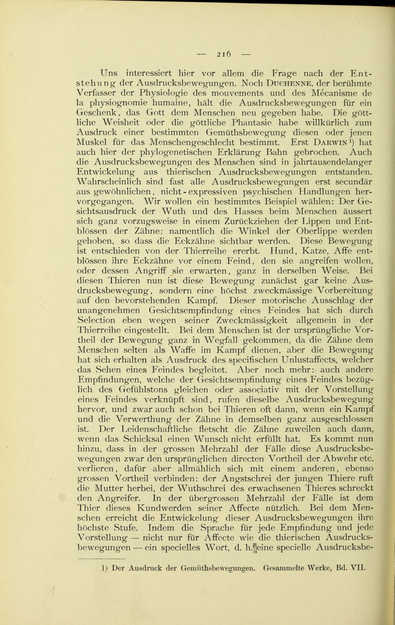 Uns interessiert hier vor allem die Frage nach der Ent- stehung der Ausdrucksbewegungen. Noch Duchenne, der berühmte Verfasser der Physiologie des mouvements und des Mecanisme de la Physiognomie humaine, hält die Ausdrucksbewegungen für ein Geschenk, das Gott dem Menschen neu gegeben habe. Die gött- liche Weisheit oder die göttliche Phantasie habe willkürlich zum Ausdruck einer bestimmten Gemüthsbewegung diesen oder jenen Muskel für das Menschengeschlecht bestimmt. Erst Darwin ^) hat auch hier der phylogenetischen Erklärung Bahn gebrochen. Auch die Ausdrucksbewegungen des Menschen sind in jahrtausendelanger Entwickelung aus thierischen Ausdrucksbewegungen entstanden. Wahrscheinlich sind fast alle Ausdrucksbewegungen erst secundär aus gewöhnlichen , nicht - expressiven psychischen Handlungen her- vorgegangen. Wir wollen ein bestimmtes Beispiel wählen: Der Ge- sichtsausdruck der Wuth und des Hasses beim Menschen äussert sich ganz vorzugsweise in einem Zurückziehen der Lippen und Ent- blössen der Zähne: namentlich die Winkel der Oberlippe werden gehoben, so dass die Eckzähne sichtbar werden. Diese Bewegung ist entschieden von der Thierreihe ererbt. Hund, Katze, Affe ent- blössen ihre Eckzähne vor einem Feind, den sie angreifen wollen, oder dessen Angriff sie erwarten, ganz in derselben Weise. Bei diesen Thieren nun ist diese Bewegung zunächst gar keine Aus- drucksbewegung, sondern eine höchst zweckmässige Vorbereitung auf den bevorstehenden Kampf. Dieser motorische Ausschlag der unangenehmen Gesichtsempfindung eines Feindes hat sich durch Selection eben wegen seiner Zweckmässigkeit allgemein in der Thierreihe eingestellt. Bei dem Menschen ist der ursprüngliche Vor- theil der Bewegung ganz in Wegfall gekommen, da die Zähne dem Menschen selten als Waffe im Kampf dienen, aber die Bewegung hat sich erhalten als Ausdruck des specifischen Unlustaffects, welcher das Sehen eines Feindes begleitet. Aber noch mehr:' auch andere Empfindungen, welche der Gesichtsempfindung eines Feindes bezüg- lich des Gefühlstons gleichen oder associativ mit der Vorstellung eines Feindes verknüpft sind, rufen dieselbe Ausdrucksbewegung hervor, und zwar auch schon bei Thieren oft dann, wenn ein Kampf und die Verwerthung der Zähne in demselben ganz ausgeschlossen ist. Der Leidenschaftliche fletscht die Zähne zuweilen auch dann, wenn das Schicksal einen Wunsch nicht erfüllt hat. Es kommt nun hinzu, dass in der grossen Mehrzahl der Fälle diese Ausdrucksbe- wegungen zwar den ursprünglichen directen Vortheil der Abwehr etc. verlieren, dafür aber allmählich sich mit einem anderen, ebenso grossen Vortheil verbinden: der Angstschrei der jungen Thiere ruft die Mutter herbei, der Wuthschrei des erwachsenen Thieres schreckt den Angreifer. In der übergrossen Mehrzahl der Fälle ist dem Thier dieses Kundwerden seiner Affecte nützlich. Bei dem Men- schen erreicht die Entwickelung dieser Ausdrucksbewegungen ihre höchste Stufe. Indem die Sprache für jede Empfindung und jede Vorstellung — nicht nur für Affecte wie die thierischen Ausdrucks- bewegungen — ein specielles Wort, d. h.|eine specielle Ausdrucksbe- 1) Der Ausdruck der Gemüthsbewegungen. Gesammelte Werke, Bd. VII.