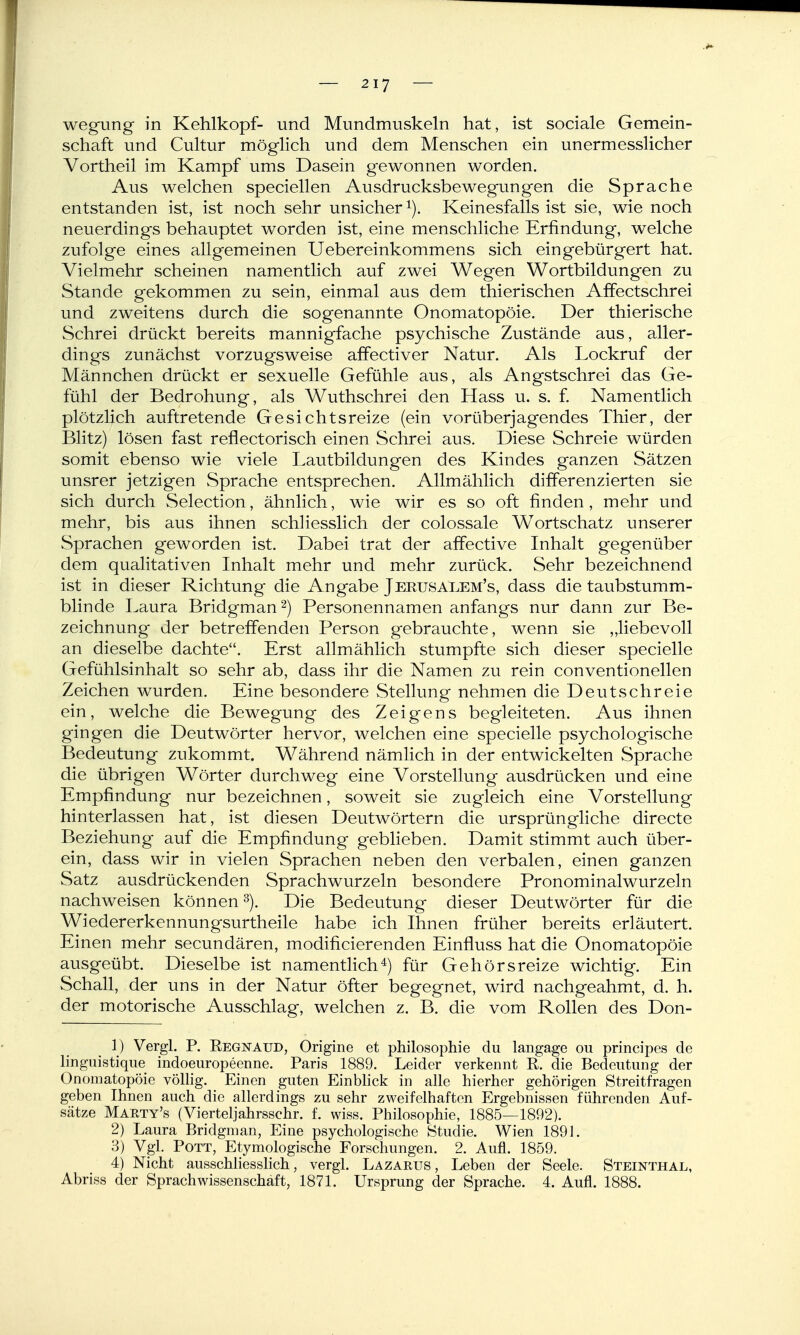 wegung in Kehlkopf- und Mundmuskeln hat, ist sociale Gemein- schaft und Cultur möglich und dem Menschen ein unermesslicher Vortheil im Kampf ums Dasein gewonnen worden. Aus welchen speciellen Ausdrucksbewegungen die Sprache entstanden ist, ist noch sehr unsicher i). Keinesfalls ist sie, wie noch neuerdings behauptet worden ist, eine menschliche Erfindung, welche zufolge eines allgemeinen Uebereinkommens sich eingebürgert hat. Vielmehr scheinen namentlich auf zwei Wegen Wortbildungen zu Stande gekommen zu sein, einmal aus dem thierischen Affectschrei und zweitens durch die sogenannte Onomatopöie. Der thierische Schrei drückt bereits mannigfache psychische Zustände aus, aller- dings zunächst vorzugsweise affectiver Natur. Als Lockruf der Männchen drückt er sexuelle Gefühle aus, als Angstschrei das Ge- fühl der Bedrohung, als Wuthschrei den Hass u. s. f. Namentlich plötzlich auftretende Gesichtsreize (ein vorüberjagendes Thier, der Blitz) lösen fast reflectorisch einen Schrei aus. Diese Schreie würden somit ebenso wie viele Lautbildungen des Kindes ganzen Sätzen unsrer jetzigen Sprache entsprechen. Allmählich differenzierten sie sich durch Selection, ähnlich, wie wir es so oft finden, mehr und mehr, bis aus ihnen schHesslich der colossale Wortschatz unserer Sprachen geworden ist. Dabei trat der affective Inhalt gegenüber dem qualitativen Inhalt mehr und mehr zurück. Sehr bezeichnend ist in dieser Richtung die Angabe Jerusalem's, dass die taubstumm- blinde Laura Bridgman^) Personennamen anfangs nur dann zur Be- zeichnung der betreffenden Person gebrauchte, wenn sie „liebevoll an dieselbe dachte. Erst allmählich stumpfte sich dieser specielle Gefühlsinhalt so sehr ab, dass ihr die Namen zu rein Conventionellen Zeichen wurden. Eine besondere Stellung nehmen die Deut schreie ein, welche die Bewegung des Zeigens begleiteten. Aus ihnen gingen die Deutwörter hervor, welchen eine specielle psychologische Bedeutung zukommt. Während nämlich in der entwickelten Sprache die übrigen Wörter durchweg eine Vorstellung ausdrücken und eine Empfindung nur bezeichnen, soweit sie zugleich eine Vorstellung hinterlassen hat, ist diesen Deutwörtern die ursprüngliche directe Beziehung auf die Empfindung geblieben. Damit stimmt auch über- ein, dass wir in vielen Sprachen neben den verbalen, einen ganzen Satz ausdrückenden Sprachwurzeln besondere Pronominalwurzeln nachweisen können ^). Die Bedeutung dieser Deutwörter für die Wiedererkennungsurtheile habe ich Ihnen früher bereits erläutert. Einen mehr secundären, modificierenden Einfluss hat die Onomatopöie ausgeübt. Dieselbe ist namentlich^) für Gehörsreize wichtig. Ein Schall, der uns in der Natur öfter begegnet, wird nachgeahmt, d. h. der motorische Ausschlag, welchen z. B. die vom Rollen des Don- 1) Vergl. P. Eegnaud, Origine et philosophie du langage ou principes de linguistique indoeuropeenne. Paris 1889. Leider verkennt R. die Bedeutung der Onomatopöie völlig. Einen guten Einblick in alle hierher gehörigen Streitfragen geben Ihnen auch die allerdings zu sehr zweifelhaften Ergebnissen führenden Auf- sätze Marty's (Vierteljahrsschr. f. wiss. Philosophie, 1885—1892). 2) Laura Bridgman, Eine psychologische Studie. Wien 1891. 3) Vgl. Pott, Etymologische Forschungen. 2. Aufl. 1859. 4) Nicht ausschhesshch, vergl. Lazarus, Leben der Seele. Steinthal, Abriss der Sprachwissenschaft, 1871. Ursprung der Sprache. 4. Aufl. 1888.