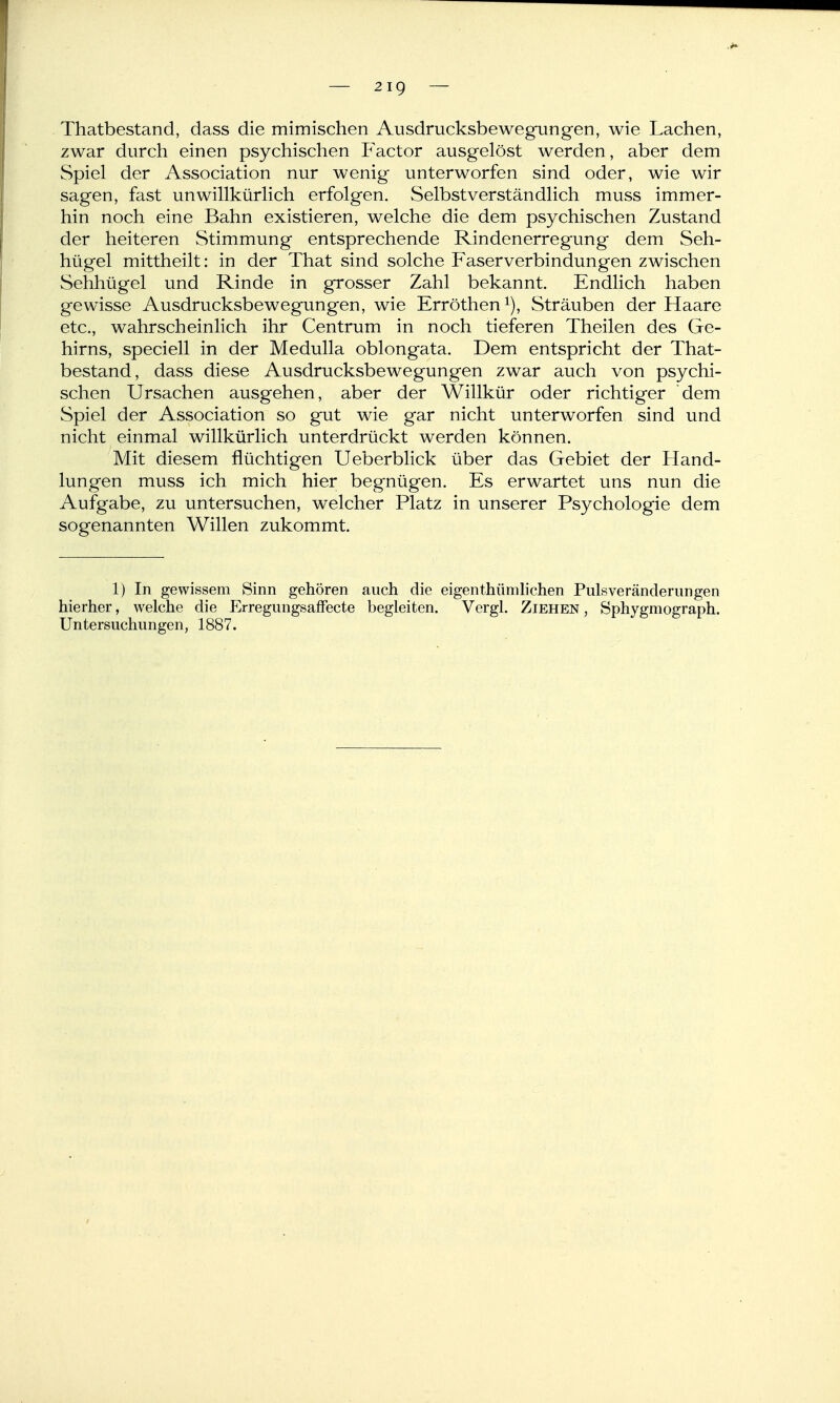 Thatbestand, dass die mimischen Ausdrucksbewegungen, wie Lachen, zwar durch einen psychischen Praetor ausgelöst werden, aber dem Spiel der Association nur wenig unterworfen sind oder, wie wir sagen, fast unwillkürlich erfolgen. Selbstverständlich muss immer- hin noch eine Bahn existieren, welche die dem psychischen Zustand der heiteren Stimmung entsprechende Rindenerregung dem Seh- hügel mittheilt: in der That sind solche Faserverbindungen zwischen Sehhügel und Rinde in grosser Zahl bekannt. Endlich haben gewisse Ausdrucksbewegungen, wie Erröthen i), Sträuben der Haare etc., wahrscheinlich ihr Centrum in noch tieferen Theilen des Ge- hirns, speciell in der Medulla oblongata. Dem entspricht der That- bestand, dass diese Ausdrucksbewegungen zwar auch von psychi- schen Ursachen ausgehen, aber der Willkür oder richtiger dem Spiel der Association so gut wie gar nicht unterworfen sind und nicht einmal willkürlich unterdrückt werden können. Mit diesem flüchtigen Ueberblick über das Gebiet der Hand- lungen muss ich mich hier begnügen. Es erwartet uns nun die Aufgabe, zu untersuchen, welcher Platz in unserer Psychologie dem sogenannten Willen zukommt. 1) In gewissem Sinn gehören auch die eigenthümhchen Pulsveränderungen hierher, welche die Erregungsaffecte begleiten. Vergl. Ziehen , Sphygmograph. Untersuchungen, 1887.