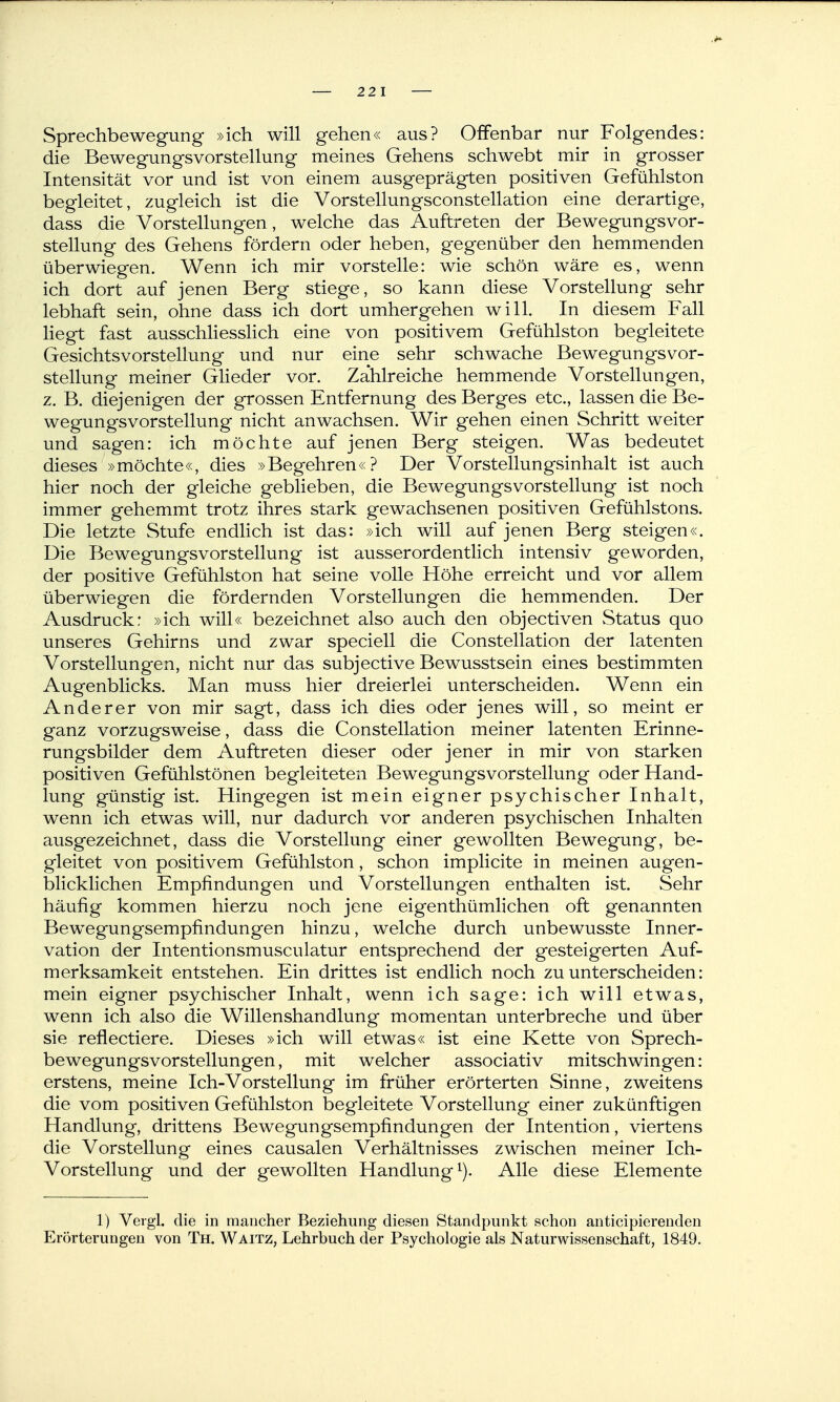 22 1 Sprechbewegung »ich will gehen« aus? Offenbar nur Folgendes: die Bewegungsvorstellung meines Gehens schwebt mir in grosser Intensität vor und ist von einem ausgeprägten positiven Gefühlston begleitet, zugleich ist die Vorstellungsconstellation eine derartige, dass die Vorstellungen, welche das Auftreten der Bewegungsvor- stellung des Gehens fördern oder heben, gegenüber den hemmenden überwiegen. Wenn ich mir vorstelle: wie schön wäre es, wenn ich dort auf jenen Berg stiege, so kann diese Vorstellung sehr lebhaft sein, ohne dass ich dort umhergehen will. In diesem Fall liegt fast ausschhesslich eine von positivem Gefühlston begleitete Gesichtsvorstellung und nur eine sehr schwache Bewegungsvor- stellung meiner Glieder vor. Zahlreiche hemmende Vorstellungen, z. B. diejenigen der grossen Entfernung des Berges etc., lassen die Be- wegungsvorstellung nicht anwachsen. Wir gehen einen Schritt weiter und sagen: ich möchte auf jenen Berg steigen. Was bedeutet dieses »möchte«, dies »Begehren«? Der Vorstellungsinhalt ist auch hier noch der gleiche geblieben, die Bewegungsvorstellung ist noch immer gehemmt trotz ihres stark gewachsenen positiven Gefühlstons. Die letzte Stufe endlich ist das: »ich will auf jenen Berg steigen«. Die Bewegungsvorstellung ist ausserordentlich intensiv geworden, der positive Gefühlston hat seine volle Höhe erreicht und vor allem überwiegen die fördernden Vorstellungen die hemmenden. Der Ausdruck: »ich will« bezeichnet also auch den objectiven Status quo unseres Gehirns und zwar speciell die Constellation der latenten Vorstellungen, nicht nur das subjective Bewusstsein eines bestimmten Augenblicks. Man muss hier dreierlei unterscheiden. Wenn ein Anderer von mir sagt, dass ich dies oder jenes will, so meint er ganz vorzugsweise, dass die Constellation meiner latenten Erinne- rungsbilder dem Auftreten dieser oder jener in mir von starken positiven Gefühlstönen begleiteten BewegungsVorstellung oder Hand- lung günstig ist. Hingegen ist mein eigner psychischer Inhalt, wenn ich etwas will, nur dadurch vor anderen psychischen Inhalten ausgezeichnet, dass die Vorstellung einer gewollten Bewegung, be- gleitet von positivem Gefühlston, schon implicite in meinen augen- blicklichen Empfindungen und Vorstellungen enthalten ist. Sehr häufig kommen hierzu noch jene eigenthümlichen oft genannten Bewegungsempfindungen hinzu, welche durch unbewusste Inner- vation der Intentionsmusculatur entsprechend der gesteigerten Auf- merksamkeit entstehen. Ein drittes ist endlich noch zu unterscheiden: mein eigner psychischer Inhalt, wenn ich sage: ich will etwas, wenn ich also die Willenshandlung momentan unterbreche und über sie refiectiere. Dieses »ich will etwas« ist eine Kette von Sprech- bewegungsvorstellungen, mit welcher associativ mitschwingen: erstens, meine Ich-Vorstellung im früher erörterten Sinne, zweitens die vom positiven Gefühlston begleitete Vorstellung einer zukünftigen Handlung, drittens Bewegungsempfindungen der Intention, viertens die Vorstellung eines causalen Verhältnisses zwischen meiner Ich- Vorstellung und der gewollten Handlung i). Alle diese Elemente 1) Vergl. die in mancher Beziehung diesen Standpunkt schon anticipiereuden Erörterungen von Th. Waitz, Lehrbuch der Psychologie als Naturwissenschaft, 1849.
