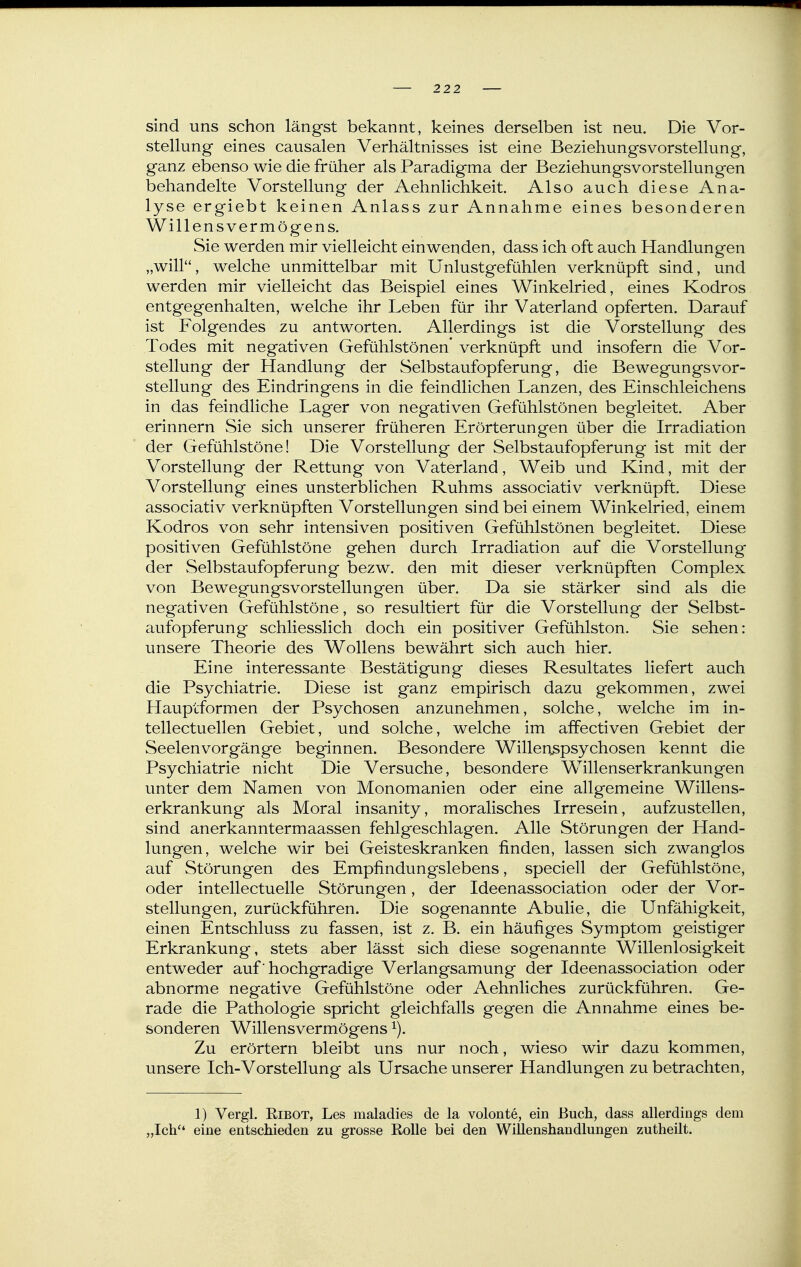 sind uns schon längst bekannt, keines derselben ist neu. Die Vor- stellung eines causalen Verhältnisses ist eine Beziehungsvorstellung, ganz ebenso wie die früher als Paradigma der Beziehungsvorstellungen behandelte Vorstellung der Aehnlichkeit Also auch diese Ana- lyse ergiebt keinen Anlass zur Annahme eines besonderen Willens Vermögens. Sie werden mir vielleicht einwenden, dass ich oft auch Handlungen „will, welche unmittelbar mit Unlustgefühlen verknüpft sind, und werden mir vielleicht das Beispiel eines Winkelried, eines Kodros entgegenhalten, welche ihr Leben für ihr Vaterland opferten. Darauf ist Folgendes zu antworten. Allerdings ist die Vorstellung des Todes mit negativen Gefühlstönen verknüpft und insofern die Vor- stellung der Handlung der Selbstaufopferung, die Bewegungsvor- stellung des Eindringens in die feindlichen Lanzen, des Einschleichens in das feindliche Lager von negativen Gefühlstönen begleitet. Aber erinnern Sie sich unserer früheren Erörterungen über die Irradiation der Gefühlstöne! Die Vorstellung der Selbstaufopferung ist mit der Vorstellung der Rettung von Vaterland, Weib und Kind, mit der Vorstellung eines unsterblichen Ruhms associativ verknüpft. Diese associativ verknüpften Vorstellungen sind bei einem Winkelried, einem Kodros von sehr intensiven positiven Gefühlstönen begleitet. Diese positiven Gefühlstöne gehen durch Irradiation auf die Vorstellung der Selbstaufopferung bezw. den mit dieser verknüpften Complex von Bewegungsvorstellungen über. Da sie stärker sind als die negativen Gefühlstöne, so resultiert für die Vorstellung der Selbst- aufopferung schliesslich doch ein positiver Gefühlston. Sie sehen: unsere Theorie des Wollens bewährt sich auch hier. Eine interessante Bestätigung dieses Resultates liefert auch die Psychiatrie. Diese ist ganz empirisch dazu gekommen, zwei Hauptformen der Psychosen anzunehmen, solche, welche im in- tellectuellen Gebiet, und solche, welche im affectiven Gebiet der Seelenvorgänge beginnen. Besondere Willertspsychosen kennt die Psychiatrie nicht Die Versuche, besondere Willenserkrankungen unter dem Namen von Monomanien oder eine allgemeine Willens- erkrankung als Moral insanity, moralisches Irresein, aufzustellen, sind anerkanntermaassen fehlgeschlagen. Alle Störungen der Hand- lungen, welche wir bei Geisteskranken finden, lassen sich zwanglos auf Störungen des Empfindungslebens, speciell der Gefühlstöne, oder intellectuelle Störungen, der Ideenassociation oder der Vor- stellungen, zurückführen. Die sogenannte Abulie, die Unfähigkeit, einen Entschluss zu fassen, ist z. B. ein häufiges Symptom geistiger Erkrankung, stets aber lässt sich diese sogenannte Willenlosigkeit entweder auf' hochgradige Verlangsamung der Ideenassociation oder abnorme negative Gefühlstöne oder Aehnliches zurückführen. Ge- rade die Pathologie spricht gleichfalls gegen die Annahme eines be- sonderen Willensvermögens Zu erörtern bleibt uns nur noch, wieso wir dazu kommen, unsere Ich-Vorstellung als Ursache unserer Handlungen zu betrachten, 1) Vergl. RiBOT, Les maladies de la volonte, ein Buch, dass allerdings dem „Ich'' eine entschieden zu grosse Rolle bei den Willenshandlungen zutheilt.