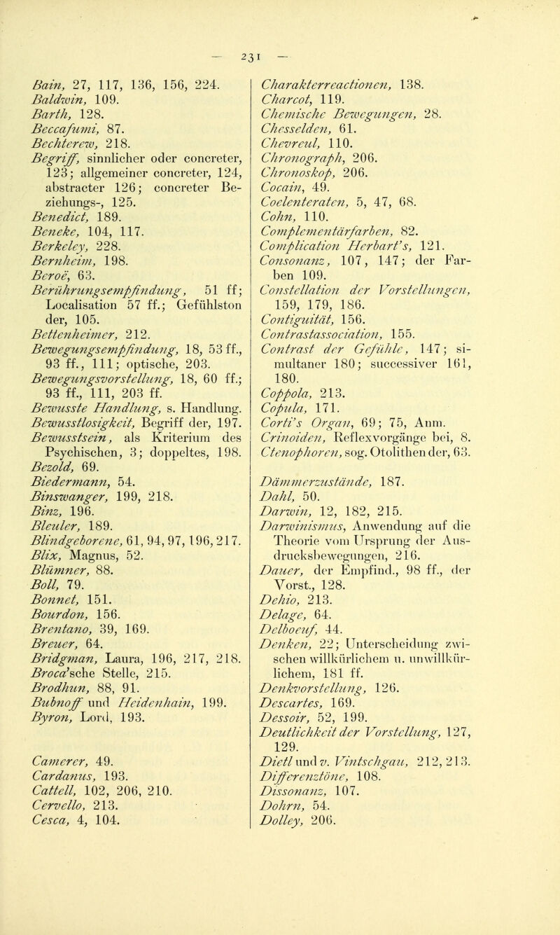 Bain, 21, III, 136, 156, 224. Baldwin, 109. Barth, 128. Beccafumi, 87. Bechterew, 218. Begriff, sinnlicher oder concreter, 123; allgemeiner concreter, 124, abstracter 126; concreter Be- ziehungs-, 125. Benedict, 189. Beneke, 104, 117. Berkeley, 228. Bernheim, 198. Beroe, 63. Berührung sempßndtmg, 51 ff; Localisation 57 ff.; Gefühlston der, 105. Bettenheimer, 212. Bewegungsempßndung, 18, 53 ff., 93 ff., III; optische, 203. Bewegungsvorstellung, 18, 60 ff.; 93 ff., III, 203 ff. Bewusste Handlung, s. Handlung. BewMsstlosigkeit, Begriff der, 197. Bewusstsein, als Kriterium des Psychischen, 3; doppeltes, 198. Bezold, 69. Biedermann, 54. Binswanger, 199, 218. Binz, 196. Bleuler, 189. Blindgeborene, 61, 94, 97,196, 217. Blix, Magnus, 52. Blümner, 88. Boll, 79. Bonnet, 151. Bourdon, 156. Brentano, 39, 169. Breuer, 64. Bridgman, Laura, 196, 217, 218. ^r^^r^'sche Stelle, 215. Brodhun, 88, 91. Buhnoff und Heidejihain, 199. Byron, Lord, 193. Cam er er, 49. Cardanus, 193. C^/^^//, 102, 206, 210. Cervello, 213. Cesca, 4, 104. Charakterreactionen, 138. Charcot, 119. Chemische Bewegungen, 28. Chesselde7i, 61. Chevreul, 110. Chro7tograph, 206. Chronoskop, 206. Cocain^ 49. Coelenteraten, 5, 47, 68. Cohn, 110. Cornplementärfarhen, 82. Complication Herbarfs, 121. Consonanz, 107, 147; der Far- ben 109. Co77stellation der Vorstellungen, 159, 179, 186. Contiguität, 156. Contrastassociatio7t, 155. Contrast der Gefühle, 147; si- multaner 180; successiver 161, 180. Coppola, 213. Copula, 171. Corti's Orga-}i, 69; 75, Anm. Crinoiden, Reflexvorgänge bei, 8. CteMophoren, sog. Otolithender, 63. Dämmerzustände, 187. Z)^^/, 50. Darwin, 12, 182, 215. Darwinismus, Anwendung auf die Theorie vom Ursprung der Aus- drucksl)ewegnngen, 216. Dauer, der Empfind., 98 ff., der Vorst., 128. 213. Delage, 64. Delboeuf, 44. Denken, 22; Unterscheidung zwi- schen willkürlichem u. unwillkür- lichem, 181 ff. Denkvorstellung, 126. Descartes, 169. Dessoir, 52, 199. Deutlichkeit der Vorstellung, 127, 129. Dietl und z/. Vintschgau, 212, 213. Differenztön e, 108. Dissonanz, 107. Dohm, 54. Z>ö//^jl/, 206.