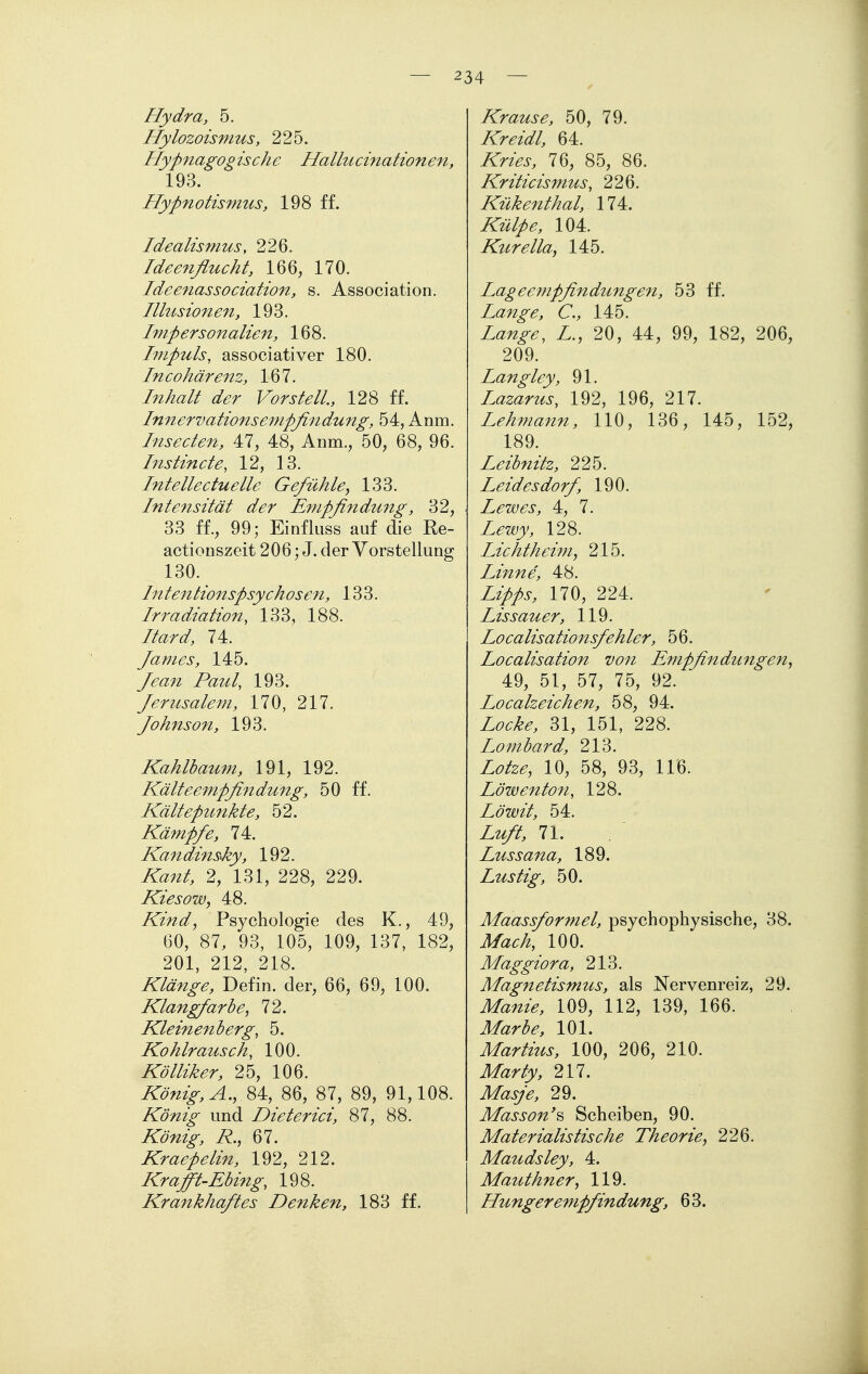 Hydra, 5. Hylozoismus, 225. Flypnagog isch e Hallu cination en, 193. Hypnotismus, 198 ff. Idealismus, 226. Ideenflucht, 166, 170. Ideenassociation, s. Association. Illusionen, 193. Impersonalien, 168. Impuls, associativer 180. cohärenz, 167. Inhalt der Vor st eil., 128 ff. Innervationseinpflndung, 54, Anm. Insecten, 47, 48, Anm., 50, 68, 96. Instincte, 12, 13. Intellectuelle Gefühley 133. Intensität der Empfindung, 32, 33 ff., 99; Einfluss auf die Re- actionszeit 206; J. der Vorstellung 130. Intentionspsychosen, 133. Irradiation, 133, 188. Itard, 74. James, 145. y(?<^/^ Paul, 193. Jerusalem, 170, 217. Johnson, 193. Kahlbaum, 191, 192. Kälteempfindung, 50 ff. Kältepunkte, 52. Kämpfe, 74. Kandins^ky, 192. iT^/?/, 2, 131, 228, 229. KiesoWy 48. Kind, Psychologie des K., 49, 60, 87, 93, 105, 109, 137, 182, 201, 212, 218. Klänge, Defin. der, 66, 69, 100. Klangfarbe, 72. Kleinenberg, 5. Kohlrausch, 100. Kölliker, 25, 106. ir^)-/^^^,^., 84, 86, 87, 89, 91,108. König und Dieterici, 87, 88. König, R., 67. Kraepelin, 192, 212. Krafft-Ebing, 198. Krankhaftes Denken, 183 ff. Krause, 50, 79. /iTr^/^/, 64. 76, 85, 86. Kriticismus, 226. Kükenthal, 174. iTz^//^, 104. Kurella, 145. Lageempfindungen, 53 ff. Lange, C, 145. Zfl;/^^^, Z., 20, 44, 99, 182, 206, 209. Langley, 91. Lazarus, 192, 196, 217. Lehmann, 110, 136, 145, 152, 189. Leibnitz, 225. Leides dorf, 190. Lewes, 4, 7. Lewy, 128. Lichthei?n, 215. Linne, 48. Zz>/i-, 170, 224. Eis sauer, 119. Localisationsfehler, 56. Localisation von Empfindungen, 49, 51, 57, 75, 92. Localzeichen, 58, 94. Z(?^M 31, 151, 228. Lombard, 213. Z(?/2^, 10, 58, 93, 116. Löwenton, 128. Löwit, 54. Z^/, 71. / Lussana, 189. Lustig, 50. Maassformel, psychophysische, 38. 100. Maggiora, 213. Magnetismus, als Nervenreiz, 29. ilZa;^2>, 109, 112, 139, 166. i^/^r^^^, 101. Martius, 100, 206, 210. 217. ilZ^z^;^, 29. Masson'^ Scheiben, 90. Materialistische Theorie, 226. Maudsley, 4. Mauthner, 119. Hungerempfindung, 63.