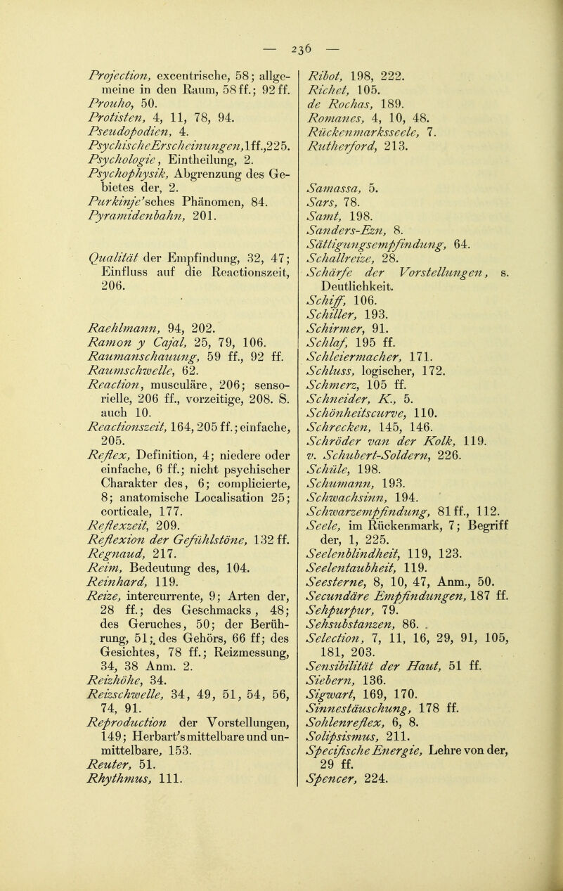 2 36 - Projection, excentrische, 58; allge- meine in den Raum, 58ff.; 92ff. Prouho, 50. Protisten, 4, 11, 78, 94. Pseudopodien, 4. Psychische Erscheinungen,\ii,,2 25. Psychologie ^ Eintheilung, 2. Psychophysik, Abgrenzung des Ge- bietes der, 2. Purkin/e'^ahe^ Phänomen, 84. Pyramidenhahn, 201. Qualität der Empfindung, 32, 47; Einfluss auf die Reactionszeit, 206. Raehlmann, 94, 202. Ramon y Cajal, 25, 79, 106. Raumanschauung, 59 ff., 92 ff. Raumschwelle, 62. Reaction, musculäre, 206; senso- rielle, 206 ff., vorzeitige, 208. S. auch 10. Reactionszeit, 164, 205 ff.; einfache, 205. Reflex, Definition, 4; niedere oder einfache, 6 ff.; nicht psychischer Charakter des, 6; complicierte, 8; anatomische Localisation 25; corticale, 177. Reflexzeit, 209. Reflexion der Gefühlstöne, 132 ff. Regnaud, 217. Reim, Bedeutung des, 104. Reinhard, 119. Reize, intercurrente, 9; Arten der, 28 ff.; des Geschmacks, 48; des Geruches, 50; der Berüh- rung, 51;. des Gehörs, 66 ff; des Gesichtes, 78 ff.; Reizmessung, 34, 38 Anm. 2. Reizhöhe, 34. Reizschwelle, 34, 49, 51, 54, 56, 74, 91. Reproduction der Vorstellungen, 149; Herbart's mittelbare und un- mittelbare, 153. Reuter, 51. Rhythmus, III. Rihot, 198, 222. Richet, 105. de Rochas, 189. Romanes, 4, 10, 48. Rückenmarksseele, 7. Rutherford, 213. Samassa, 5. Sars, 78. Samt, 198. Sanders-Ezn, 8. Sättigmtgsempfindung, 64. Schallreize, 28. Schärfe der Vorstellungen, s. Deutlichkeit. Schiff, 106. Schüler, 193. Schirmer, 91. Schlaf, 195 ff. Schleiermacher, 171. Schluss, logischer, 172. Schmerz, 105 ff. Schneider, K., 5. Schönheitscurve, 110. Schrecken, 145, 146. Schröder van der Kolk, 119. V. Schubert-Soldern, 226. Sc hüte, 198. Schumann, 193. Schwachsinn, 194. Schwarzempflndung, 81 ff., 112. Seele, im Rückenmark, 7; Begriff der, 1, 225. Seelenblindheit, 119, 123. Seelentaubheit, 119. Seesterne, 8, 10, 47, Anm., 50. Secundäre Empflndungen, 187 ff. Sehpurpur, 79. Sehsubstanzen, 86. , Selection, 7, 11, 16, 29, 91, 105, 181, 203. Sensibilität der Haut, 51 ff. Siebern, 136. Sigwart, 169, 170. Sinnestäuschung, 178 ff. Sohlenreflex, 6, 8. Solipsismus, 211. SpeciflscheEnergie, Lehre von der, 29 ff. Spencer, 224.